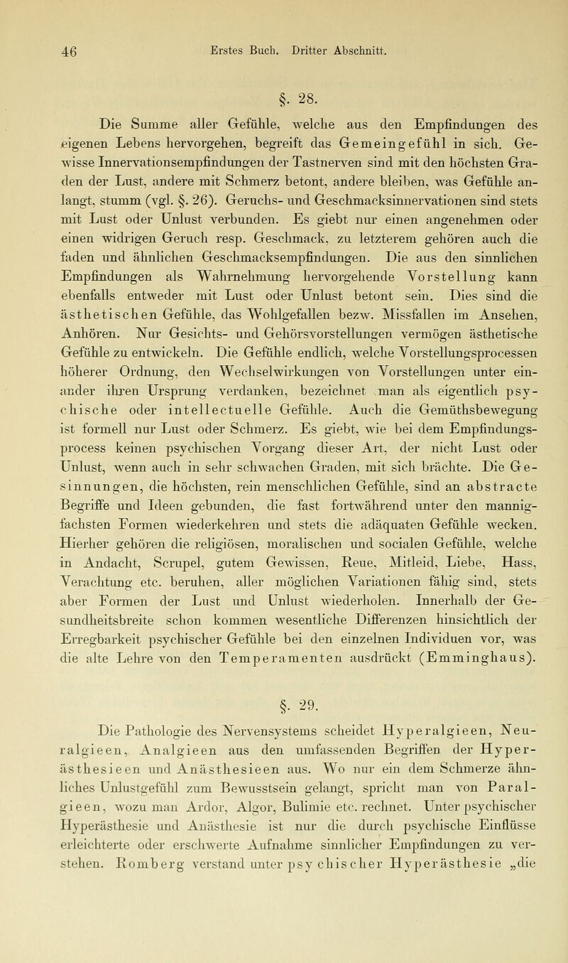 §. 28. Die Summe aller Gefühle, welche aus den Empfindungen des «igenen Lebens hervorgehen, begreift das Gemeingefühl in sich. Ge- wisse Innervationsempfindungeu der Tastnerven sind mit den höchsten Gra- den der Lust, andere mit Schmerz betont, andere bleiben, was Gefühle an- langt, stumm (vgl. §. 26). Geruchs- und Geschmacksinnervationen sind stets mit Lust oder Unlust verbunden. Es giebt nur einen angenehmen oder einen widrigen Geruch resp. Geschmack, zu letzterem gehören auch die faden und ähnlichen Geschmacksempfindungen. Die aus den sinnlichen Empfindungen als Wahrnehmung hervorgehende Vorstellung kann ebenfalls entweder mit Lust oder Unlust betont sein. Dies sind die ästhetischen Gefühle, das Wohlgefallen bezw. Missfallen im Ansehen, Anhören. Nur Gesichts- und Gehörsvorstellungen vermögen ästhetische Gefühle zu entwickeln. Die Gefühle endlich, welche Vorstellungsprocessen höherer Ordnung, den Wechselwirkungen von Yorstellungen unter ein- ander ihren Ursprung verdanken, bezeichnet man als eigentlich psy- chische oder intellectuelle Gefühle. Auch die Gemüthsbewegung ist formell nur Lust oder Schmerz. Es giebt, wie bei dem Empfindungs- process keinen psychischen Vorgang dieser Art, der nicht Lust oder Unlust, wenn auch in sehr schwachen Graden, mit sich brächte. Die Ge- sinnungen, die höchsten, rein menschlichen Gefühle, sind an abstracto Begriffe und Ideen gebunden, die fast fortwährend unter den mannig- fachsten Formen wiederkehren und stets die adäquaten Gefühle wecken. Hierher gehören die religiösen, moralischen und socialen Gefühle, welche in Andacht, Scrupel, gutem Gewissen, Reue, Mitleid, Liebe, Hass, Verachtung etc. beruhen, aller möglichen Variationen fähig sind, stets aber Formen der Lust und Unlust wiederholen. Innerhalb der Ge-- Sundheitsbreite schon kommen wesentliche DifPerenzen hinsichtlich der Erregbarkeit psychischer Gefühle bei den einzelnen Individuen vor, was die alte Lehre von den Temperamenten ausdrückt (Emminghaus). §. 29. Die Pathologie des Nervensystems scheidet Hyperalgieen, Neu- ralgieen, Analgieen aus den umfassenden Begriffen der Hyper- ästhesieen und Anästhesieen aus. Wo nur ein dem Schmerze ähn- liches Unlustgefühl zum Bewusstsein gelangt, spricht man von Paral- gieen, wozu man Ardor, Algor, Bulimie etc. rechnet. Unter psychischer Hyperästhesie und Anästhesie ist nur die durch psychische Einflüsse erleichterte oder erschwerte Aufnahme sinnlicher Empfindungen zu ver- stehen. Romberg verstand unter psy chiseher Hyperästhesie „die