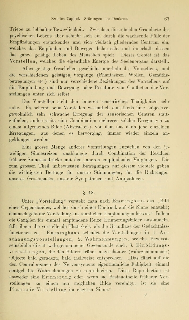 Triebe zu lebhafter Beweglichkeit. Zwischen diese beiden Grundacte des psychischen Lebens aber schiebt sich ein durch die wachsende Fülle der Empfindungen erstarkendes und sich vielfach gliederndes Centrum ein, welches das Empfinden und Bewegen beherrscht und innerhalb dessen das ganze geistige Leben des Menschen spielt. Dieses Gebiet ist das Vorstellen, welches die eigentliche Energie des Seelenorgans darstellt. Alles geistige Geschehen geschieht innerhalb des Vorstellens, und die verschiedenen geistigen Vorgänge (Phantasiren, Wollen, Gemüths- bewegungen etc.) sind nur verschiedene Beziehungen des Vorstellens auf die Empfindung und Bewegung oder Resultate von Conflicten der Vor- stellungen unter sich selbst. Das Vorstellen steht den inneren sensorischen Thätigkeiten sehr nahe. Es scheint beim Vorstellen wesentlich einestheils eine subjective, gewöhnlich sehr schwache Erregung der sensorischen Centren statt- zufinden, andererseits eine Combination mehrerer solcher Erregungen zu einem allgemeinen Bilde (Abstracten), von dem aus dann jene einzelnen Erregungen, aus denen es hervorging, immer wieder einzeln an- geklungen werden. Eine grosse Menge anderer Vorstellungen entstehen von den je- weiligen Sinnesreizen unabhängig durch Combination der Residuen früherer Sinneseindrücke mit den inneren empfindenden Vorgängen. Die zum grossen Theil unbewussten Bewegungen auf diesem Gebiete geben die wichtigsten Beiträge für unsere Stimmungen, für die Richtungen unseres Geschmacks, unserer Sympathieen und Antipathieen. §.48. Unter „Vorstellung versteht man nach Emminghaus das „Bild eines Gegenstandes, welches durch einen Eindruck auf die Sinne entsteht; demnach geht die Vorstellung aus sinnlichen Empfindungen hervor. Indem die Ganglien für einmal empfundene Reize Erinnerungsbilder ansammeln, fallt ihnen die vorstellende Thätigkeit, als die Grundlage der Gedächtniss- functionen zu. Emminghaus scheidet die Vorstellungen in 1. An- schauungsvorstellungen, 2. Wahrnehmungen, welche Bewasst- seinsbilder direct wahrgenommener Gegenstände sind, 3. Einbildungs- vorstellungen, die den Bildern fi^üher angeschauter (wahrgenommener) Objecte bald geradezu, bald theilweise entsprechen. „Das führt auf die den Centralorganen des Nervensystems eigenthümliche Fähigkeit, einmal stattgehabte Wahrnehmungen zu reproduciren. Diese Reproduction ist entweder eine Erinnerung oder, wenn sie Bestandtheile früherer Vor- stellungen zu einem nur möglichen Bilde vereinigt, ist sie eine Phantasie-Vorstellung im engeren Sinne. 5*