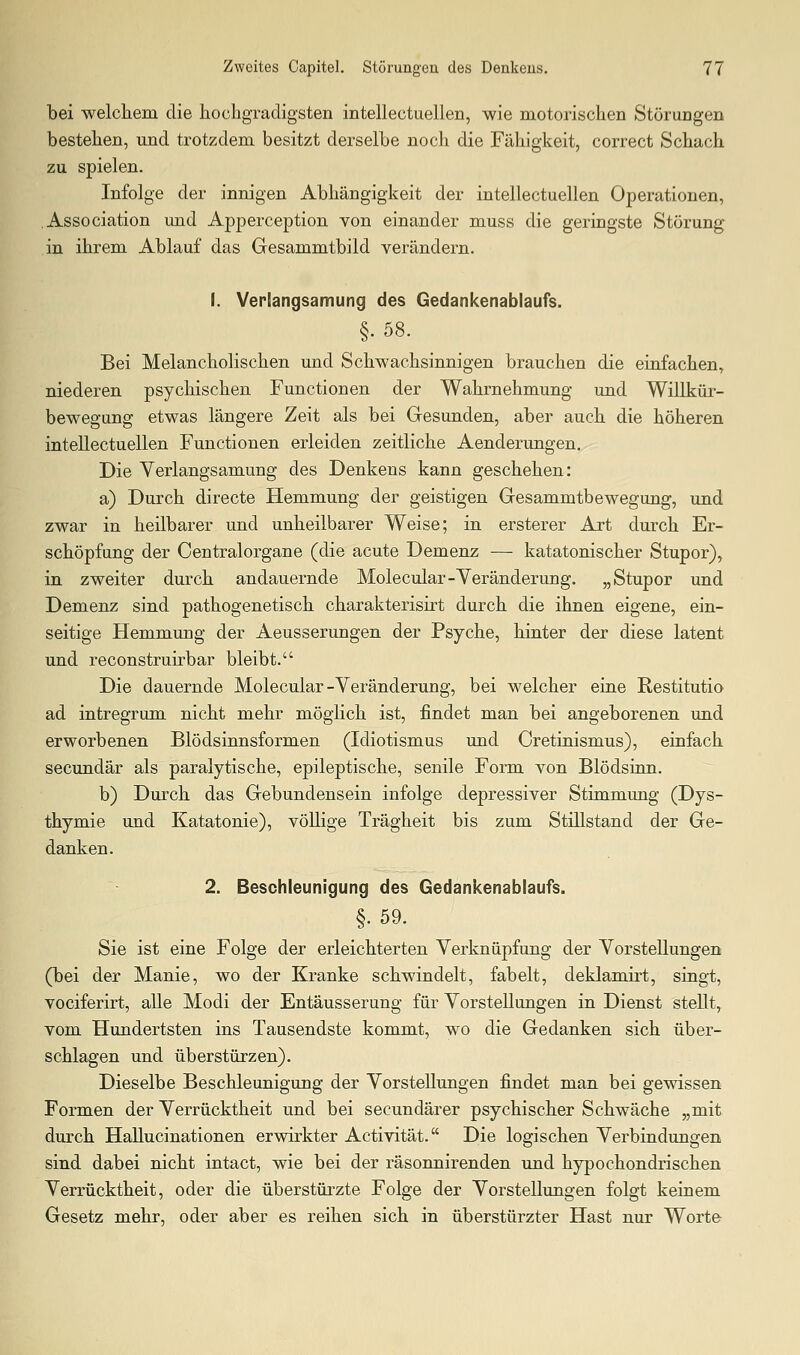 bei welcliem die hochgradigsten intellectuellen, wie motorischen Störungen bestehen, und trotzdem, besitzt derselbe noch die Fähigkeit, correct Schach zu spielen. Infolge der innigen Abhängigkeit der intellectuellen Operationen, .Association und Apperception von einander muss die geringste Störung in ihrem Ablauf das Gesammtbild verändern. 1. VerEangsamung des Gedankenablaufs. §.58. Bei Melancholischen und Schwachsinnigen brauchen die einfachen, niederen psychischen Functionen der Wahrnehmung und Willkür- bewegung etwas längere Zeit als bei Gesunden, aber auch die höheren intellectuellen Functionen erleiden zeitliche Aenderungen. Die Verlangsamung des Denkens kann geschehen: a) Durch directe Hemmung der geistigen Gesammtbewegung, und zwar in heilbarer und unheilbarer Weise; in ersterer Art durch Er- schöpfung der Centralorgane (die acute Demenz — katatonischer Stupor), in zweiter durch andauernde Molecular-Yeränderung. „Stupor und Demenz sind pathogenetisch charakterisirt durch die ihnen eigene, ein- seitige Hemmung der Aeusserungen der Psyche, hinter der diese latent und reconstruirbar bleibt. Die dauernde Molecular-Veränderung, bei welcher eine Restitutio ad intregrum nicht mehr möglich ist, findet man bei angeborenen und erworbenen Blödsinnsformen (Idiotismus und Cretinismus), einfach secundär als paralytische, epileptische, senile Form von Blödsinn. b) Durch das Gebundensein infolge depressiver Stimmung (Dys- thymie und Katatonie), völlige Trägheit bis zum Stillstand der Ge- danken. 2. Beschleunigung des Gedankenablaufs. §.59. Sie ist eine Folge der erleichterten Verknüpfung der Vorstellungen (bei der Manie, wo der Kranke schwindelt, fabelt, deklamirt, singt, vociferirt, alle Modi der Entäusserung für Vorstellungen in Dienst stellt, vom Hundertsten ins Tausendste kommt, wo die Gedanken sich über- schlagen und überstürzen). Dieselbe Beschleunigung der Vorstellungen findet man bei gewissen Formen der Verrücktheit und bei secundärer psychischer Schwäche „mit durch HaUucinationen erwirkter Activität. Die logischen Verbindungen sind dabei nicht intact, wie bei der räsonnirenden und hypochondrischen Verrücktheit, oder die überstürzte Folge der Vorstellungen folgt keinem Gesetz mehr, oder aber es reihen sich in überstürzter Hast nur Worte