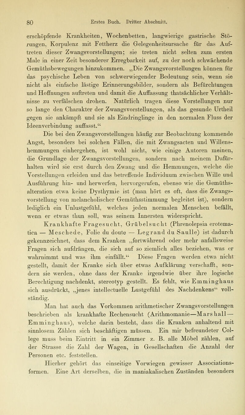 ersctöpfeiicle Krankheiten, Wochenbetten, langwierige gastrische Stö- rungen, Korpulenz mit Fettherz die Gelegenheitsursache für das Auf- treten dieser Zwangsvorstellungen; sie treten nicht selten zum ersten Male in einer Zeit besonderer Erregbarkeit auf, zu der noch schwächende Gemüthsbewegungen hinzukommen. „Die Zwangsvorstellungen können für das psychische Leben von schwerwiegender Bedeutung sein, wenn sie nicht als einfache lästige Eriimerungsbilder, sondern als Befürchtungen und Hoffnungen auftreten und damit die Auffassimg thatsächlicher Yerhält- nisse zu verfälschen drohen. Natürlich tragen diese Yorstellungen nur so lange den Charakter der Zwangsvorstellungen, als das gesunde ürtheil gegen sie ankämpft und sie als Eindringlinge in den normalen Fluss der Ideenverbindung auffasst. Die bei den Zwangsvorstellungen häufig zur Beobachtung kommende Angst, besonders bei solchen Fällen, die mit Zwangsacten und Willens- hemmungen einhergehen, ist wohl nicht, wie einige Autoren meinen, die Grundlage der Zwangsvorstellungen, sondern nach meinem Dafür- halten wird sie erst durch den Zwang und die Hemmungen, welche die Vorstellungen erleiden und das betreffende Individuum zwischen Wille und Ausführung hin- und herwerfen, hervorgerufen, ebenso wie die Gemüths- alteration etwa keine Dysthymie ist (man hört es oft, dass die Zwangs- vorstellung von melancholischer Gemüthsstimmung begleitet ist), sondern lediglich ein Unlustgefühl, welches jeden normalen Menschen befällt, wenn er etwas thun soll, was seinem Innersten widerspricht. Krankhafte Fragesucht, Grübelsucht (Phrenolepsia erotema- tica — Meschede, Folie du doute — Legrand du Saulle) ist dadurch gekennzeichnet, dass dem Kranken ,,fortwährend oder mehr anfallsweise Fragen sich aufdrängen, die sich auf so ziemlich alles beziehen, was er wahrnimmt und was ihm einfällt. Diese Fragen werden etwa nicht gestellt, damit der Kranke sich über etwas Aufklärung verschafft, son- dern sie werden, ohne dass der Kranke irgendwie über ihre logische Berechtigung nachdenkt, stereotyp gestellt. Es fehlt, wie Emminghaus sich ausdrückt, ,,jenes intellectuelle Lustgefühl des Nachdenkens voll- ständig. Man hat auch das Vorkommen arithmetischer Zwangsvorstellungen beschrieben als krankhafte Rechensucht (Arithmomanie—Mars hall — Emminghaus), welche darin besteht, dass die Kranken anhaltend mit sinnlosem Zählen sich beschäftigen müssen. Ein mir befreundeter Col- lege muss beim Eintritt in ein Zimmer z. B. alle Möbel zählen, auf der Strasse die Zahl der Wagen, in Gesellschaften die Anzahl der Personen etc. feststellen. Hierher gehört das einseitige Vorwiegen gewisser Associations- formen. Eine Art derselben, die in maniakalischen Zuständen besonders