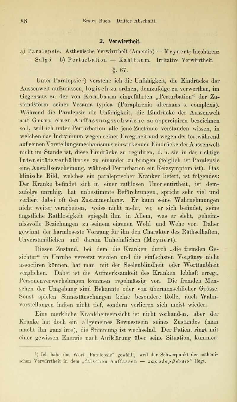 2. Verwirrtheit. a) Paralepsie. Asthenische Verwirrtheit (Amentia) — Meynert; Incohärenz — Salgö. b) Perturbatioii — Kahlbaum. Irritative Verwirrtheit. §. 67. Unter Paralejasie ^) verstehe ich die Unfähigkeit, die Eindrücke der Aussenwelt aufeufassen, logisch zu ordnen, demzufolge zu verwerthen, im Gegensatz zu der von Kahlbaum eingeführten „Perturbation der Zu- standsform seiner Vesania typica (Paraphrenia alternans s. complexa). Während die Paralepsie die Unfähigkeit, die Eindrücke der Aussenwelt auf Grund einer Auffassungsschwäche zu appercipiren bezeichnen soll, will ich unter Perturbation alle jene Zustände verstanden wissen, in welchen das Individuum wegen seiner Erregtheit und wegen der fortwährend auf seinen Vorstellungsmechanismus einwirkenden Eindrücke der Aussenwelt nicht im Stande ist, diese Eindrücke zu reguliren, d. h. sie in das richtige Intensitätsverhältniss zu einander zu bringen (folglich ist Paralepsie eine Ausfallserscheinung, während Perturbation ein Reizsymptom ist). Das klinische Bild, welches ein paraleptischer Kranker liefert, ist folgendes: Der Kranke befindet sich in einer rathlosen Unorientirtheit, ist dem- zufolge unruhig, hat unbestimmte Befürchtungen, spricht sehr viel und verliert dabei oft den Zusammenhang. Er kann seine Wahrnehmungen nicht weiter verarbeiten, weiss nicht mehr, wo er sich befindet, seine ängstliche Rathlosigkeit spiegelt ihm in Allem, was er sieht, geheim- nissvolle Beziehungen zu seinem eigenen Wohl und Wehe vor. Daher gewinnt der harmloseste Vorgang für ihn den Charakter des Räthselhaften, Unverständlichen und darum Unheimlichen (Meynert). Diesen Zustand, bei dem die Kranken durch „die fremden Ge- sichter in Unruhe versetzt werden und die einfachsten Vorgänge nicht associiren können, hat man mit der Seelenblindheit oder Worttaubheit verglichen. Dabei ist die Aufmerksamkeit des Kranken lebhaft erregt, Personenverw^echslungen kommen regelmässig vor. Die fremden Men- schen der Umgebung sind Bekannte oder von übermenschlicher Grösse. Sonst spielen Sinnestäuschungen keine besondere Rolle, auch Wahn- vorstellungen haften nicht tief, sondern verlieren sich meist wieder. Eine merkliche Krankheitseinsicht ist nicht vorhanden, aber der Kranke hat doch ein allgemeines Bewusstsein seines Zustandes (man macht ihn ganz irre), die Stimmung ist wechselnd. Der Patient ringt mit einer gewissen Energie nach Aufklärung über seine Situation, kümmert ^) Ich habe das Wort „Paralepsie gewählt, weil der Schwerpunkt der astheni- schen Verwirrtheit in dem „falschen Auffassen — TrapaXa/j.ßdvecv liegt.