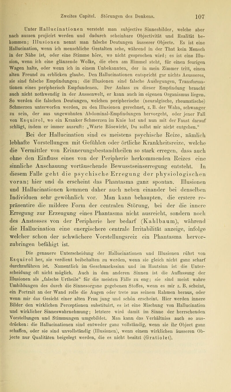 Unter Hallucinationen versteht man subjective Sinnesbilder, welche aber nach aussen projicirt werden und dadurch scheinbare Objectivität und Realität be- kommen; Illusionen nennt man falsche Deutungen äusserer Objecte. Es ist eine Hallucination, wenn ich menschliche Gestalten sehe, während in der That kein Mensch in der Nähe ist, oder eine Stimme höre, wo nicht gesprochen wird; es ist eine Illu- sion, wenn ich eine glänzende Wolke, die eben am Himmel steht, für einen feurigen Wagen halte, oder wenn ich in einem Unbekannten, der in mein Zimmer tritt, einen alten Freund zu erblicken glaube. Den Hallucinationen entspricht gar nichts Aeusseres, sie sind falsche Empfindungen; die Illusionen sind falsche Auslegungen, Transforma- tionen eines peripherisch Empfundenen. Der Anlass zu dieser Empfindung braucht auch nicht nothwendig in der Aussenwelt, er kann auch im eigenen Organismus liegen. So werden die falschen Deutungen, welchen peripherische (neuralgische, rheumatische) Schmerzen unterworfen werden, zu den Illusionen gerechnet, z. B. der Wahn, schwanger zu sein, der aus ungewohnten Abdominal-Empfindungen hervorgeht, oder jener Fall von Esquirol, wo ein Kranker Schmerzen im Knie hat und nun mit der Faust darauf schlägt, indem er immer ausruft: „Warte Bösewicht, Du sollst mir nicht entgehen. Bei der Hallucination sind es meistens psychische Keize, nämlich lebhafte Vorstellungen mit Gefühlen oder örtliche Krankheitsreize, welche die Vermittler von Erinnerungsbestandtheilen so stark erregen, dass auch ohne den Einiluss eines von der Peripherie herkommenden Reizes eine sinnliche Anschauung vortäuschende Bewusstseinserregung entsteht. In diesem Falle geht die psychische Erregung der physiologischen voran; hier und da erscheint das Phantasma ganz spontan. Illusionen und Hallucinationen kommen daher auch neben einander bei denselben Individuen sehr gewöhnlich vor. Man kann behaupten, die erstere re- präsentire die mildere Form der centralen Störung, bei der die innere Erregung zur Erzeugung eines Phantasma nicht ausreicht, sondern noch des Anstosses von der Peripherie her bedarf (Kahlbaum), während die Hallucination eine energischere centrale Irritabilität anzeige, infolge welcher schon der schwächere Vorstellungsreiz ein Phantasma hervor- zubringen befähigt ist. Die genauere Unterscheidung der Hallucinationen und Illusionen rührt von Esquirol her, sie verdient beibehalten zu werden, wenn sie gleich nicht ganz scharf durchzuführen ist. Namentlich im Geschmackssinn und im Hautsinn ist die Unter- scheidung oft nicht möglich. Auch in den anderen Sinnen ist die Auffassung der Illusionen als „falsche Urtheile für die meisten Fälle zu eng; sie sind meist wahre Umbildungen des durch die Sinnesorgane gegebenen Stoffes, wenn es mir z. B. scheint, ein Portrait an der Wand rolle die Augen oder trete aus seinem Rahmen heraus, oder wenn mir das Gesicht einer alten Frau jung und schön erscheint. Hier werden innere Bilder den wirklichen Perceptionen substituirt, es ist eine Mischung von Hallucination und wirklicher Sinneswahrnehmung; letztere wird damit im Sinne der herrschenden Vorstellungen und Stimmungen umgebildet. Mau kann das Verhältniss auch so aus- drücken: die Hallucinationen sind entweder ganz vollständig, wenn sie ihr Object ganz schaffen, oder sie sind unvollständig (Illusionen), wenn einem wirklichen äusseren Ob- jecte nur Qualitäten beigelegt werden, die es nicht besitzt (Gratiolet).