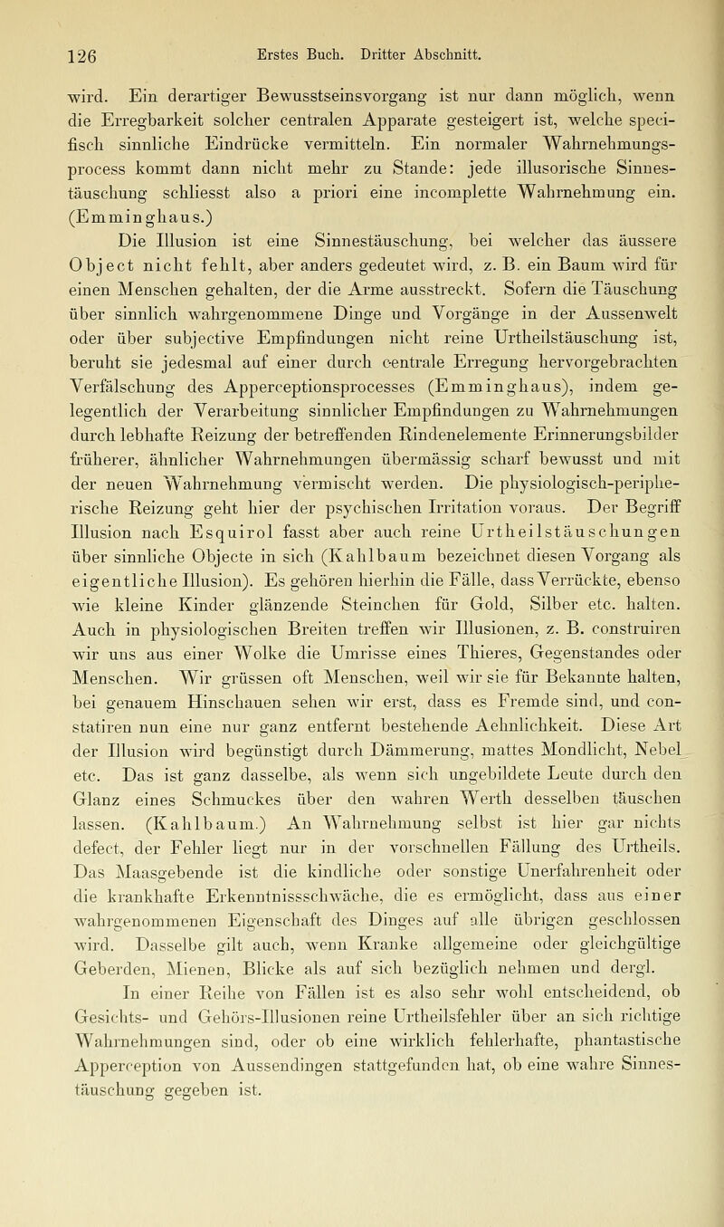 wird. Ein derartiger Bewusstseinsvorgang ist nur dann möglich, wenn die Erregbarkeit solclier centralen Apparate gesteigert ist, welche speci- fisch sinnliche Eindrücke vermitteln. Ein normaler Wahrnehmungs- process kommt dann nicht mehr zu Stande: jede illusorische Sinnes- täuschung schliesst also a priori eine incomplette Wahrnehmung ein. (Emminghaus.) Die Illusion ist eine Sinnestäuschung, bei welcher das äussere Object nicht fehlt, aber anders gedeutet wird, z. B. ein Baum wird für einen Menschen gehalten, der die Arme ausstreckt. Sofern die Täuschung über sinnlich wahrgenommene Dinge und Vorgänge in der Aussenwelt oder über subjective Empfindungen nicht reine Urtheilstäuschung ist, beruht sie jedesmal auf einer durch centrale Erregung hervorgebrachten Verfälschung des Apperceptionsprocesses (Emminghaus), indem ge- legentlich der Verarbeitung sinnlicher Empfindungen zu Wahrnehmungen durch lebhafte Reizung der betreffenden Rindenelemente Erinnerungsbilder früherer, ähnlicher Wahrnehmungen übermässig scharf bewusst und mit der neuen W'ahrnehmung vermischt werden. Die physiologisch-periphe- rische Reizung geht hier der psychischen Irritation voraus. Der Begriff Illusion nach Esquirol fasst aber auch reine Urtheilstäuschungen über sinnliche Objecto in sich (Kahlbaum bezeichnet diesen Vorgang als eigentliche Illusion). Es gehören hierhin die Fälle, dassVerrückte, ebenso wie kleine Kinder glänzende Steinchen für Gold, Silber etc. halten. Auch in physiologischen Breiten treffen wir Illusionen, z. B. construiren wir uns aus einer Wolke die Umrisse eines Thieres, Gegenstandes oder Menschen. Wir grüssen oft Menschen, weil wir sie für Bekannte halten, bei genauem Hinschauen sehen wir erst, dass es Fremde sind, und con- statiren nun eine nur ganz entfernt bestehende Aehnlichkeit. Diese Art der Illusion wird begünstigt durch Dämmerung, mattes Mondlicht, Nebel^ etc. Das ist ganz dasselbe, als wenn sich ungebildete Leute durch den Glanz eines Schmuckes über den wahren Werth desselben täuschen lassen. (Kahlbaum.) An Wahrnehmung selbst ist hier gar nichts defect, der Fehler liegt nur in der vorschnellen Fällung des Urtheils. Das Maasgebende ist die kindliche oder sonstige ünerfahrenheit oder die krankhafte Erkenntnissschwäche, die es ermöglicht, dass aus einer wahrgenommenen Eigenschaft des Dinges auf alle übrigen geschlossen wird. Dasselbe gilt auch, wenn Kranke allgemeine oder gleichgültige Geberden, Mienen, Blicke als auf sich bezüglich nehmen und dergl. In einer Reihe von Fällen ist es also sehr wohl entscheidend, ob Gesichts- und Gehörs-Illusionen reine ürtheilsfehler über an sich richtige Wahrnehmungen sind, oder ob eine wirklich fehlerhafte, phantastische Apperception von Aussendingen stattgefunden hat, ob eine wahre Sinnes- täuschung gegeben ist.