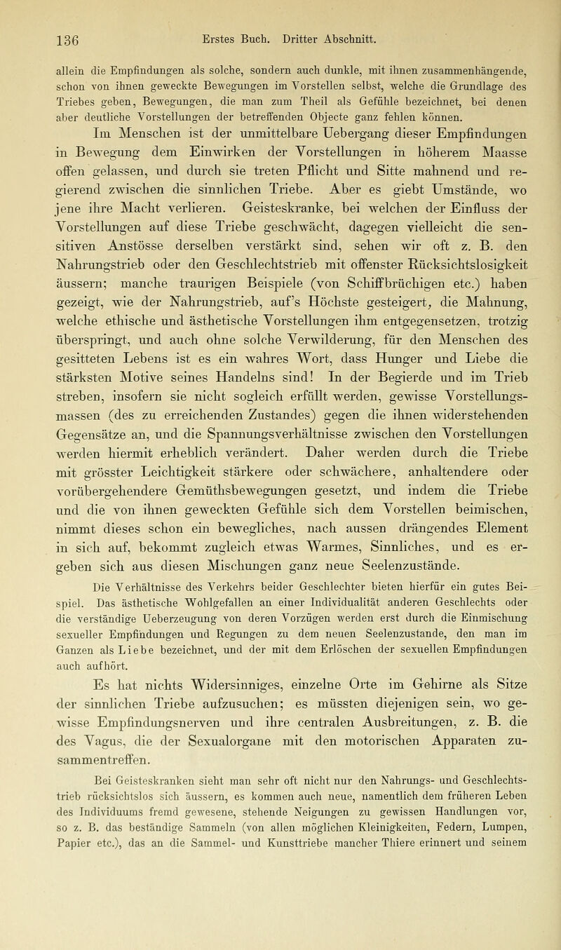 allein die Empfindungen als solche, sondern auch dunkle, mit ihnen zusammenhängende, schon von ihnen geweckte Bewegungen im Vorstellen selbst, welche die Grundlage des Triebes geben, Bewegungen, die man zum Theil als Gefühle bezeichnet, bei denen aber deutliche Vorstellungen der betreffenden Objecte ganz fehlen können. Im Mensclien ist der unmittelbare üebergang dieser Empfindungen in Bewegung dem Einwirken der Vorstellungen in höherem Maasse offen gelassen, und durch sie treten Pflicht und Sitte mahnend und re- gierend zwischen die sinnlichen Triebe. Aber es giebt Umstände, wo jene ilire Macht verlieren. Geisteskranke, bei welchen der Einfluss der Vorstellungen auf diese Triebe geschwächt, dagegen vielleicht die sen- sitiven Anstösse derselben verstärkt sind, sehen wir oft z. B. den Nahrungstrieb oder den Geschlechtstrieb mit offenster Rücksichtslosigkeit äussern; manche traurigen Beispiele (von Schiffbrüchigen etc.) haben gezeigt, wie der Nahrungstrieb, auf's Höchste gesteigert, die Mahnung, welche ethische und ästhetische Vorstellungen ihm entgegensetzen, trotzig überspringt, und auch ohne solche Verwilderung, für den Menschen des gesitteten Lebens ist es ein wahres Wort, dass Hunger und Liebe die stärksten Motive seines Handelns sind! In der Begierde und im Trieb streben, insofern sie nicht sogleich erfüllt werden, gewisse Vorstellungs- massen (des zu erreichenden Zustandes) gegen die ihnen widerstehenden Gegensätze an, und die Spannungsverhältnisse zwischen den Vorstellungen werden hiermit erheblich verändert. Daher werden durch die Triebe mit grösster Leichtigkeit stärkere oder schwächere, anhaltendere oder vorübergehendere Gemüthsbewegungen gesetzt, und indem die Triebe und die von ihnen geweckten Gefühle sich dem Vorstellen beimischen, nimmt dieses schon ein bewegliches, nach aussen drängendes Element in sich auf, bekommt zugleich etwas Warmes, Sinnliches, und es er- geben sich aus diesen Mischungen ganz neue Seelenzustände. Die Verhältnisse des Verkehrs beider Geschlechter bieten hierfür ein gutes Bei- spiel. Das ästhetische Wohlgefallen an einer Individualität anderen Geschlechts oder die verständige Ueberzeugung von deren Vorzügen werden erst durch die Einmischung sexueller Empfindungen und Regungen zu dem neuen Seelenzustände, den man im Ganzen als Liebe bezeichnet, und der mit dem Erlöschen der sexuellen Empfindungen auch aufhört. Es hat nichts Widersinniges, einzelne Orte im Gehirne als Sitze der sinnlichen Triebe aufzusuchen; es müssten diejenigen sein, wo ge- wisse Empfindungsnerven und ihre centralen Ausbreitungen, z. B. die des Vagus, die der Sexualorgane mit den motorischen Apparaten zu- sammentreffen. Bei Geisteskranken sieht man sehr oft nicht nur den Nahrungs- und Geschlechts- trieb rücksichtslos sich äussern, es kommen auch neue, namentlich dem früheren Leben des Individuums fremd gewesene, stehende Neigungen zu gewissen Handlungen vor, so z. B. das beständige Sammeln (von allen möglichen Kleinigkeiten, Federn, Lumpen, Papier etc.), das an die Sammel- und Kunsttriebe mancher Thiere erinnert und seinem