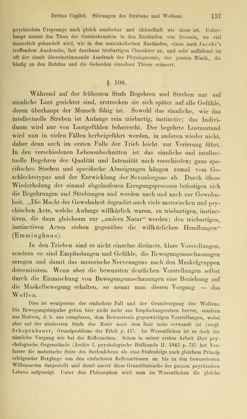 psychischen Ursprünge nach gleich sonderbar und räthselhaft wie diese ist. Ueber- haupt nimmt das Thuu der Geisteskranken in den Zuständen von Irresein, wo viel äusserlich gehandelt wird, wie in den maniakalischen Zuständen, einen nach Jacobi's treifendem Ausdrucke, fast durchaus triebartigen Charakter an, und sehr aufTalleud ist oft der damit übereinstimmende Ausdruck der Physiognomie, der ganzen Mimik die häufig an den Habitus und die Geberden einzelner Thiere erinnert. §. 108. Während auf der frühesten Stufe Begehren und Streben nur auf sinnliche Lust gerichtet sind, erstrecken sie sich später auf alle Gefühle, deren überhaupt der Mensch fähig ist. Sowohl das sinnliche, wie das intellectuelle Streben ist Anfangs rein triebartig, instinctiv; das Indivi- duum wird nur von Lustgefühlen beherrscht. Der begehrte Lustzustand wird nun in vielen Fällen herbeigeführt werden, in anderen wieder nicht, daher denn auch im ersten Falle der Trieb leicht zur Verirrung führt. In den verschiedenen Lebensabschnitten ist das sinnliche und intellec- tuelle Begehren der Qualität und Intensität nach verschieden; ganz spe- cifisches Streben und specifische Abneigungen hängen zumal vom Ge- schlechtstypus und der Entwicklung der Sexualorgane ab. Durch öftere Wiederholung der einmal abgelaufenen Erregungsprocesse befestigen sich die Begehrungen und Strebungen und werden nach und nach zur Gewohn- heit. „Die Macht der Gewohnheit degradirt auch viele motorischen und psy- chischen Acte, welche Anfangs willkürlich waren, zu triebartigen, instinc- tiven, die dann gleichsam zur „andern Natur werden; den triebartigen, instinctiven Acten stehen gegenüber die willkürlichen Handlungen (Emminghaus). In den Trieben sind es nicht einzelne distincte, klare Vorstellungen, sondern es sind Empfindungen und Gefühle, die Bewegungsanschauungen erregen und damit das motorische ISTervenagens nach den Muskelgruppen determiniren. Wenn aber die bewussten deutlichen Vorstellungen sellist durch die Einmischung von Bewegungsanschauungen eine Beziehung auf die Muskelbewegung erhalten, so nennt man diesen Vorgang — das Wollen. Dies ist wenigstens der einfachste Fall und der Grundvorgang des Wollens. Die Bewegungsimpulse gehen hier nicht mehr aus Empfindungsreizen hervor, sondern aus Motiven, d. h. aus complexen, dem Bewusstsein gegenwärtigen Vorstellungen, wobei aber auf der niedersten Stufe das Motiv noch dem Reiz nahe verwandt ist (vergl. Schopenhauer, Grundprobleme der Ethik p. 41). Im Wesentlichen ist es doch der nämliche Vorgang wie bei der Reflexaction. Schon in seiner ersten Arbeit über psy- chologische Gegenstände (Archiv f. psychologische Heilkunde II. 1843 p. 76) hat Ver- fasser die motorische Seite des Seelenlebens als eine Stufenfolge nach gleichem Princip erfolgender Hergänge von den einfachsten Reflexactionen an bis zu den bewusstesten Willensacten dargestellt und damit zuerst diese Grundthatsache des ganzen psychischen Lebens aufgezeigt. Unter den Philosophen wird man im Wesentlichen die gleiche