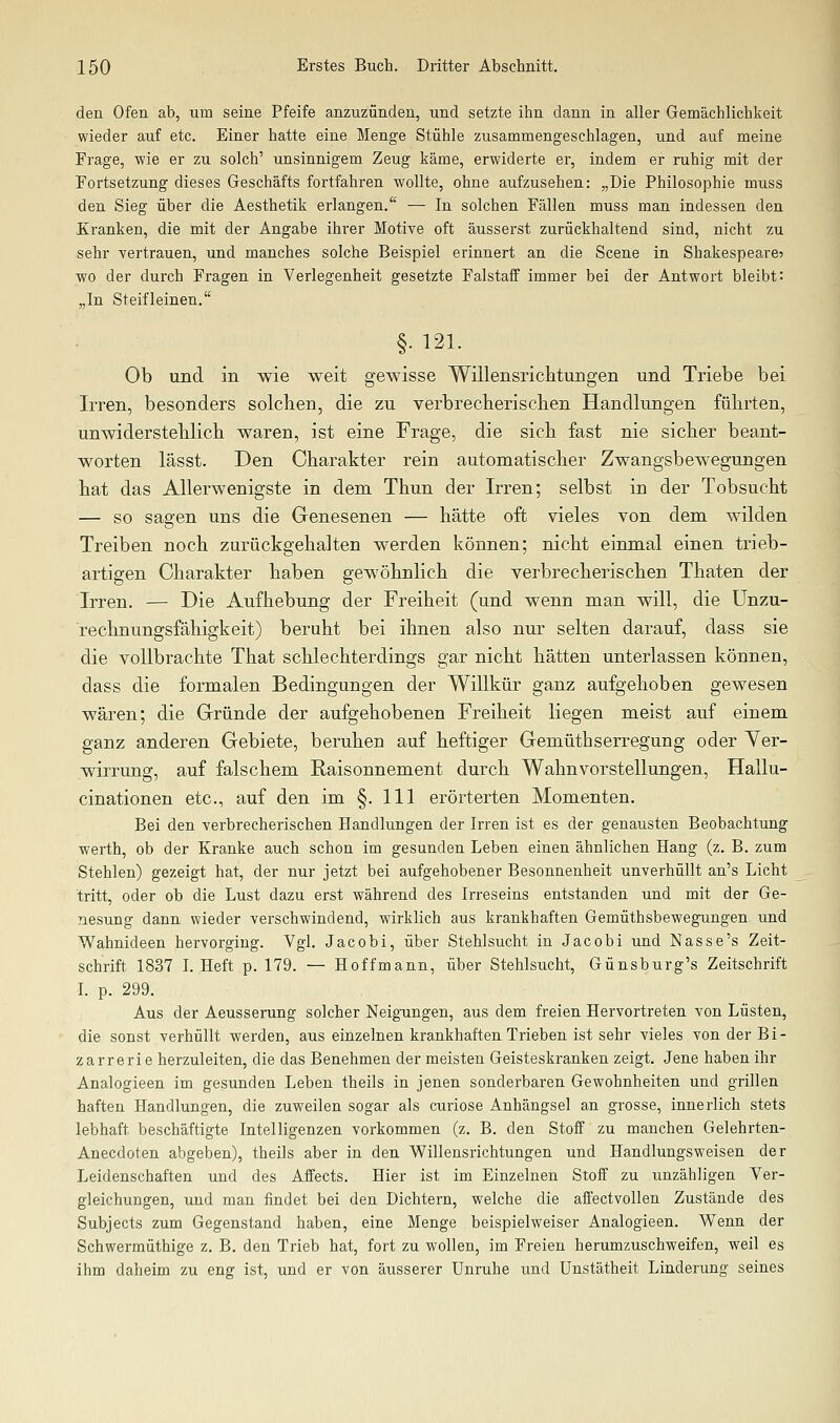 den Ofen ab, um seine Pfeife anzuzünden, und setzte ihn dann in aller Gemächlichkeit wieder auf etc. Einer hatte eine Menge Stühle zusammengeschlagen, und auf meine Frage, wie er zu solch' unsinnigem Zeug käme, erwiderte er, indem er ruhig mit der Fortsetzung dieses Geschäfts fortfahren wollte, ohne aufzusehen: „Die Philosophie muss den Sieg über die Aesthetik erlangen. — In solchen Fällen muss man indessen den Kranken, die mit der Angabe ihrer Motive oft äusserst zurückhaltend sind, nicht zu sehr vertrauen, und manches solche Beispiel erinnert an die Scene in Shakespeare? wo der durch Fragen in Verlegenheit gesetzte Falstaff immer bei der Antwort bleibt: „In Steifleinen. §• 121. Ob und in wie weit gewisse Willensricktungen und Triebe bei Irren, besonders solchen, die zu verbrecherischen Handlungen führten, unwiderstehlich waren, ist eine Frage, die sich fast nie sicher beant- worten lässt. Den Charakter rein automatischer Zwangsbewegungen hat das Allerwenigste in dem Thun der Irren; selbst in der Tobsucht — so sagen uns die Genesenen — hätte oft vieles von dem wilden Treiben noch zurückgehalten werden können; nicht einmal einen trieb- artigen Charakter haben gewöhnlich die verbrecherischen Thaten der Irren. — Die Aufhebung der Freiheit (und wenn man will, die Unzu- rechnungsfähigkeit) beruht bei ihnen also nur selten darauf, dass sie die vollbrachte That schlechterdings gar nicht hätten unterlassen können, dass die formalen Bedingungen der Willkür ganz aufgehoben gewesen wären; die Gründe der aufgehobenen Freiheit liegen meist auf einem ganz anderen Gebiete, beruhen auf heftiger Gemüthserregung oder Ver- wirrung, auf falschem Raisonnement durch Wahnvorstellungen, Hallu- cinationen etc., auf den im §. 111 erörterten Momenten. Bei den verbrecherischen Handlungen der Irren ist es der genausten Beobachtung werth, ob der Kranke auch schon im gesunden Leben einen ähnlichen Hang (z. B. zum Stehlen) gezeigt hat, der nur jetzt bei aufgehobener Besonnenheit unverhüllt an's Licht tritt, oder ob die Lust dazu erst während des Irreseins entstanden und mit der Ge- nesung dann wieder verschwindend, wirklich aus krankhaften Gemüthsbewegungen und Wahnideen hervorging. Vgl. Jacobi, über Stehlsucht in Jacobi und Nasse's Zeit- schrift 1837 L Heft p. 179. — Hoffmann, über Stehlsucht, Günsburg's Zeitschrift L p. 299. Aus der Aeusserung solcher Neigungen, aus dem freien Hervortreten von Lüsten, die sonst verhüllt werden, aus einzelnen krankhaften Trieben ist sehr vieles von der Bi- zarr erie herzuleiten, die das Benehmen der meisten Geisteskranken zeigt. Jene haben ihr Analogieen im gesunden Leben theils in jenen sonderbaren Gewohnheiten und grillen haften Handlungen, die zuweilen sogar als curiose Anhängsel an grosse, innerlich stets lebhaft beschäftigte Intelligenzen vorkommen (z. B. den StoiF zu manchen Gelehrten- Anecdoten abgeben), theils aber in den Willensrichtungen und Handlungsweisen der Leidenschaften und des Affects. Hier ist im Einzelnen Stoff zu unzähligen Ver- gleichungen, und man findet bei den Dichtern, welche die affectvollen Zustände des Subjects zum Gegenstand haben, eine Menge beispielweiser Analogieen. Wenn der Schwerraüthige z. B. den Trieb hat, fort zu wollen, im Freien herumzuschweifen, weil es ihm daheim zu eng ist, und er von äusserer Unruhe und Unstätheit Linderung seines