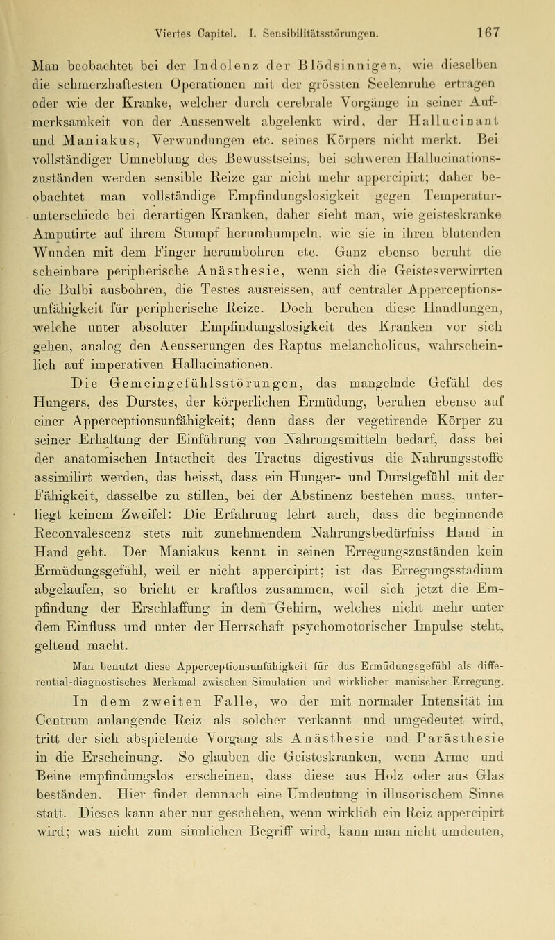 Man beobachtet bei der lud ölen z der Blödsinnigen, wi<! dieselben die schmerzhaftesten Operationen mit der grössten Seelenruhe ertragen oder wie der Kranke, welcher durch cerebrale Vorgänge in seiner Auf- merksamkeit von der Aussenwelt abgelenkt wird, der Hallucinant und Manjakus, Verwundungen etc. seines Körpers nicht merkt. Bei vollständiger Umneblung des Bewusstseins, bei schwerem Ilallucinations- zuständen werden sensible Reize gar nicht mehr appercipirt; daher be- obachtet man vollständige Empfindungslosigkeit gegen Temperatur- unterschiede bei derartigen Kranken, daher sieht man, wie geisteskranke Amputirte auf ihrem Stumpf herumhumpeln, wie sie in ihren blutenden Wunden mit dem Finger herumbohren etc. Ganz ebenso beruht die scheinbare peripherische Anästhesie, wenn sich die Geistes verwirrten die Bulbi ausbohren, die Testes ausreissen, auf centraler Apperceptions- unfähigkeit für peripherische Reize. Doch beruhen diese Handlungen, welche unter absoluter Empfindungslosigkeit des Kranken vor sich gehen, analog den Aeusserungen des Raptus melancholicus, wahrschein- lich auf imperativen Hallucinationen. Die Gemeingefühlsstörungen, das mangelnde Gefühl des Hungers, des Durstes, der körperlichen Ermüdung, beruhen ebenso auf einer Apperceptionsunfähigkeit; denn dass der vegetirende Körper zu seiner Erhaltung der Einführung von Nahrungsmitteln bedarf, dass bei der anatomischen Intactheit des Tractus digestivus die Nahrungsstoffe assimilirt werden, das heisst, dass ein Hunger- und Durstgefühl mit der Fähigkeit, dasselbe zu stillen, bei der Abstinenz bestehen muss, unter- liegt keinem Zweifel: Die Erfahrung lehrt auch, dass die beginnende Reconvalescenz stets mit zunehmendem Nahrungsbedürfniss Hand in Hand geht. Der Maniakus kennt in seinen Erregungszuständen kein Ermüdungsgefühl, weil er nicht appercipirt; ist das Erregungsstadium abgelaufen, so bricht er kraftlos zusammen, weil sich jetzt die Em- pfindung der ErschlafPung in dem Gehirn, welches nicht mehr unter dem Einfluss und unter der Herrschaft psychomotorischer Impulse steht, geltend macht. Man benutzt diese Apperceptionsunfähigkeit für das Ermüdungsgefühl als diffe- rential-diagnostisches Merkmal zwischen Simulation und wirklicher manischer Erregung. In dem zweiten Falle, wo der mit normaler Intensität im Centrum anlangende Reiz als solcher verkannt und umgedeutet wird, tritt der sich abspielende Vorgang als Anästhesie und Parästhesie in die Erscheinung. So glauben die Geisteskranken, wenn Arme und Beine empfindungslos erscheinen, dass diese aus Holz oder aus Glas beständen. Hier findet demnach eine Umdeutung in illusorischem Sinne statt. Dieses kann aber nur geschehen, wenn wirklich ein Reiz appercipirt wird; was nicht zum sinnlichen Begrifi wii-d, kann man nicht umdeuten.