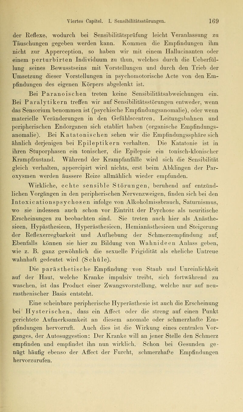 der Reflexe, wodurch bei Sensibilitätsprüfung leicht Veranlassung zu Täuschungen gegeben werden kann. Kommen die Empfindungen ihm nicht zur Apperception, so haben wir mit einem Hallucinanten oder einem perturbirten Individuum zu thun, welches durch die Ueberfül- lung seines Bewusstseins mit Vorstellungen und durch den Trieb der Umsetzung dieser Vorstellungen in psychomotorische Acte von den Em- pfindungen des eigenen Körpers abgelenkt ist. Bei Paranoischen treten keine Sensibilitätsabweichungen ein. Bei Paralytikern trefi'en wir auf Sensibilitätsstörungen entweder, wenn das Sensorium benommen ist (psychische Empfindungsanomalie), oder wenn materielle Veränderungen in den Gefühlscentren, Leitungsbahnen und peripherischen Endorganen sich etablirt haben (organische Empfindungs- anomalie). Bei Katatonischen sehen wir die Empfindungssphäre sich ähnlich derjenigen bei Epileptikern verhalten. Die Katatonie ist in ihren Stuporphasen ein tonischer, die Epilepsie ein tonisch-klonischer Krampfzustand. Während der Krampfanfälle wird sich die Sensibilität gleich verhalten, appercipirt wird nichts, erst beim Abklingen der Par- oxysmen werden äussere Reize allmählich wieder empfunden. Wirkliche, echte sensible Störungen, beruhend auf entzünd- lichen Vorgängen in den peripherischen Nervenzweigen, finden sich bei den Intoxicationspsychosen infolge von Alkoholmissbrauch, Saturnismus, wo sie indessen auch schon vor Eintritt der Psychose als neuritische Erscheinungen zu beobachten sind. Sie treten auch hier als Anästhe- sieen, Hypästhesieen, Hyperästhesieen, Hemianästhesieen und Steigerung der Reflexerregbarkeit und Aufhebung der Schmerzempfindung auf Ebenfalls können sie hier zu Bildung von Wahnideen Anlass geben, wie z. B. ganz gewöhnlich die sexuelle Frigidität als eheliche Untreue wahnhaft gedeutet wird (Schule). Die parästhetische Empfindung von Staub und ünreinlichkeit auf der Haut, welciie Kranke impulsiv treibt, sich fortwährend zu waschen, ist das Product einer Zwangsvorstellung, welche nur auf neu- rasthenischer Basis entsteht. Eine scheinbare peripherische Hyperästhesie ist auch die Erscheinung bei' Hysterischen, dass ein AfPect oder die streng auf einen Punkt gerichtete Aufmerksamkeit an diesem anomale oder schmerzhafte Em- pfindungen hervorruft. Auch dies ist die Wirkung eines centralen Vor- ganges, der Autosuggestion: Der Kranke will an jener Stelle den Schmerz empfinden und empfindet ihn nun wirklich. Schon bei Gesunden ge- nügt häufig ebenso der Affect der Furcht, schmerzhafte Empfindungen hervorzurufen.