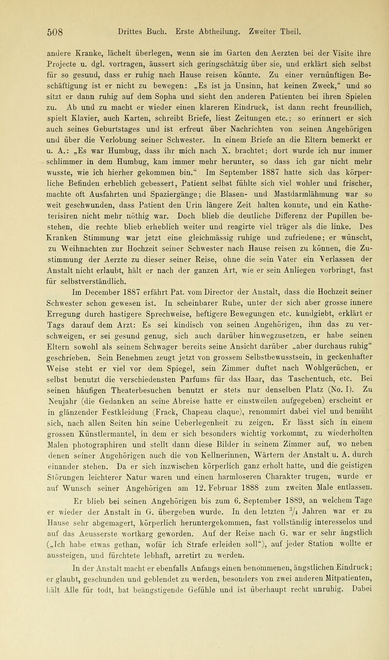 andere Kranke, lächelt überlegen, wenn sie im Garten den Aerzten bei der Visite ihre Projecte u. dgl. vortragen, äussert sich geringschätzig über sie, und erklärt sich selbst für so gesund, dass er ruhig nach Hause reisen könnte. Zu einer vernünftigen Be- schäftigung ist er nicht zu bewegen: „Es ist ja Unsinn, hat keinen Zweck, und so sitzt er dann ruhig auf dem Sopba und sieht den anderen Patienten bei ihren Spielen zu. Ab und zu macht er wieder einen klareren Eindruck, ist dann recht freundlich, spielt Klavier, auch Karten, schreibt Briefe, liest Zeitungen etc.; so erinnert er sich auch seines Geburtstages und ist erfreut über Nachrichten von seinen Angehörigen und über die Verlobung seiner Schwester. In einem Briefe an die Eltern bemerkt er u. A.: „Es war Humbug, dass ihr mich nach X. brachtet; dort wurde ich nur immer schlimmer in dem Humbug, kam immer mehr herunter, so dass ich gar nicht mehr wusste, wie ich hierher gekommen bin. Im September 1887 hatte sich das körper- liche Befinden erheblich gebessert, Patient selbst fühlte sich viel wohler und frischer, machte oft Ausfahrten und Spaziergänge; die Blasen- und Mastdarmlähmung war so weit geschwunden, dass Patient den Urin längere Zeit halten konnte, und ein Kathe- terisiren nicht mehr nöthig war. Doch blieb die deutliche Differenz der Pupillen be- stehen, die rechte blieb erheblich weiter und reagirte viel träger als die linke. Des Kranken Stimmung war jetzt eine gleichmässig ruhige und zufriedene; er wünscht, zu Weihnachten zur Hochzeit seiner Schwester nach Hause reisen zu können, die Zu- stimmung der Aerzte zu dieser seiner Reise, ohne die sein Vater ein Verlassen der Anstalt nicht erlaubt, hält er nach der ganzen Art, wie er sein Anliegen vorbringt, fast für selbstverständlich. Im December 1887 erfährt Pat. vom Director der Anstalt, dass die Hochzeit seiner Schwester schon gewesen ist. In scheinbarer Ruhe, unter der sich aber grosse innere Erregung durch hastigere Sprechweise, heftigere Bewegungen etc. kundgiebt, erklärt er Tags darauf dem Arzt: Es sei kindisch von seinen Angehörigen, ihm das zu ver- schweigen, er sei gesund genug, sich auch darüber hinwegzusetzen, er habe seinen Eltern sowohl als seinem Schwager bereits seine Ansicht darüber „aber durchaus ruhig geschrieben. Sein Benehmen zeugt jetzt von grossem Selbstbewusstsein, in geckenhafter Weise steht er viel vor dem Spiegel, sein Zimmer duftet nach Wohlgerüchen, er selbst benutzt die verschiedensten Parfüms für das Haar, das Taschentuch, etc. Bei seinen häufigen Theaterbesuchen benutzt er stets nur denselben Platz (No. I). Zu Keujahr (die Gedanken an seine Abreise hatte er einstweilen aufgegeben) erscheint er in glänzender Festkleiduug (Frack, Chapeau claque), renommirt dabei viel und bemüht sich, nach allen Seiten hin seine Ueberlegenheit zu zeigen. Er lässt sich in einem grossen Künstlermantel, in dem er sich besonders wichtig vorkommt, zu wiederholten Malen photographiren und stellt dann diese Bilder in seinem Zimmer auf, wo neben denen seiner Angehörigen auch die von Kellnerinnen, Wärtern der Anstalt u. A. durch einander stehen. Da er sich inzwischen körperlich ganz erholt hatte, und die geistigen Störungen leichterer Natur waren und einen harmloseren Charakter trugen, wurde er auf Wunsch seiner Angehörigen am 12. Februar 1888 zum zweiten Male entlassen. Er blieb bei seinen Angehörigen bis zum 6. September 1889, an welchem Tage er wieder der Anstalt in G. übergeben wurde. In den letzten 7* Jahren war er zu Hause sehr abgemagert, körperlich heruntergekommen, fast vollständig interesselos und auf das Aeusserste wortkarg geworden. Auf der Reise nach G. war er sehr ängstlich („Ich habe etwas gethan, wofür ich Strafe erleiden soll), auf jeder Station wollte er aussteigen, und fürchtete lebhaft, arretirt zu werden. In der Anstalt macht er ebenfalls Anfangs einen benommenen, ängstlichen Eindruck; er glaubt, geschunden und geblendet zu werden, besonders von zwei anderen Mitpatienten, hält Alle für todt, hat beängstigende Gefühle und ist überhaupt recht unruhig. Dabei