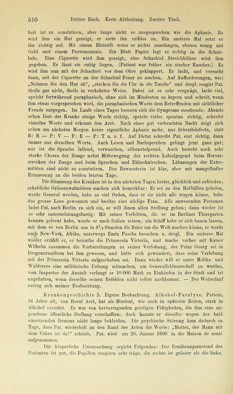 heit ist zu constatiren, aber lange nicht so ausgesprochen wie die Aphasie. Es wird ihm ein Hut gezeigt, er sieht ihn rathlos an. Ein anderes Mal setzt er ihn richtig auf. Mit einem Bleistift weiss er nichts anzufangen, ebenso wenig mit Geld und einem Portemonnaie. Ein Blatt Papier legt er richtig in die Schub- lade. Eine Cigarette wird ihm gezeigt, eine Schachtel Streichhölzer wird ihm gegeben. Er lässt sie ruhig liegen. (Patient war früher ein starker Raucher.) Es wird ihm nun mit der Schachtel vor dem Ohre geklappert. Er lacht, und versucht dann, mit der Cigarette an der Schachtel Feuer zu machen. Auf Aufforderungen, wie: „Nehmen Sie den Hut ab, „stecken Sie die Uhr in die Tasche und dergl. reagirt Pat. theils gar nicht, theils in verkehrter Weise. Dabei ist er sehr vergnügt, lacht viel, spricht fortwährend paraphasisch, ohne sich im Mindesten zu ärgern und schreit, wenn ihm etwas vorgesprochen wird, die paraphasischen Worte dem Betreffenden mit sichtlicher Freude entgegen. Im Laufe eines Tages bessern sich die Symptome zusehends; Abends schon liest der Kranke einige Worte richtig, spricht vieles spontan richtig, schreibt einzelne Worte und erkennt den Arzt. Nach einer gut verbrachten Nacht zeigt sich schon am nächsten Morgen keine eigentliche Aphasie mehr, nur Schreibdefecte, statt B: R — P: V — F: E — P: T u. s. f. Auf Dictat schreibt Pat. erst richtig, dann immer nur dieselben Worte. Auch Lesen und Nachsprechen gelingt jetzt ganz gut; nur ist die Sprache lallend, verwaschen, silbenstolpernd. Auch besteht noch sehr starke Chorea der Zunge nebst Mitbewegung der rechten Labialgegend beim Hervor- strecken der Zunge und beim Sprechen und Zähneknirschen. Lähmungen der Extre- mitäten sind nicht zu constatiren. Das Bewusstsein ist klar, aber mit mangelhafter Erinnerung an die beiden letzten Tage. Die Stimmung des Kranken ist in den nächsten Tagen heiter, glücklich und zufrieden; erhebliche Grössenwahnideen machen sich bemerkbar: Er sei zu den Hof ballen geladen, werde General werden, habe so viel Orden, dass er sie nicht alle tragen könne, habe das grosse Loos gewonnen und besitze eine adelige Frau. Alle anwesenden Personen ladet Pat. nach Berlin zu sich ein, er will ihnen allen Stellung geben; dann wieder ist er sehr unternehmungslustig: Mit seiner Verlobten, die er im Berliner Thiergarten kennen gelernt habe, werde er nach Italien reisen; ein Schiff habe er sich bauen lassen, mit dem er von Berlin aus in 4^/2 Stunden die Reise um die Welt machen könne, er werde Dacji New-Vork, Afrika, unterwegs Emin Pascha besuchen u. dergl. Ein anderes Mal wieder erzählt er, er heirathe die Prinzessin Victoria, und mache vorher mit Kaiser Wilhelm zusammen die Vorbereitungen zu seiner Verlobung, der Prinz Georg sei in Dragoneruniform bei ihm gewesen, und hätte sich gewundert, dass seine Verlobung mit der Prinzessin Victoria aufgeschoben sei. Dann wieder will er unter Moltke und Waldersee eine militärische Uebung mitmachen, um Generalfeldmarschall zu werden, vom Jnspector der Anstalt verlangt er 10 000 Mark zu Einkäufen in der Stadt und ist ungehalten, wenn derselbe seinen Befehlen nicht sofort nachkommt. — Der Weiterlauf ■entzog sich meiner Beobachtung. Krankengeschichte 5. Eigene Beobachtung. Alkohol-Paralyse. Patient, 56 Jahre alt, von Beruf Arzt, hat als Student, wie auch in späteren Zeiten, stark in Alkohol excedirt. Er war von hervorragenden geistigen Fähigkeiten, die ihm eine an- gesehene öffentliche Stellung verschafften; doch konnte er dieselbe wegen der bald einsetzenden Demenz nicht lange bekleiden. Die psychische Störung kam dadurch zu Tage, dass Pat. wiederholt an den Rand der Acten die Worte: „Mutter, der Mann mit dem Cokes ist da! schrieb. Pat. wird am 26. Januar 1890 in die Maison de sante aufgenommen. Die körperliche Untersuchung ergiebt Folgendes: Der Ernährungszustand des Patienten ist gut, die Pupillen reagiren sehr träge, die rechte ist grösser als die linke.
