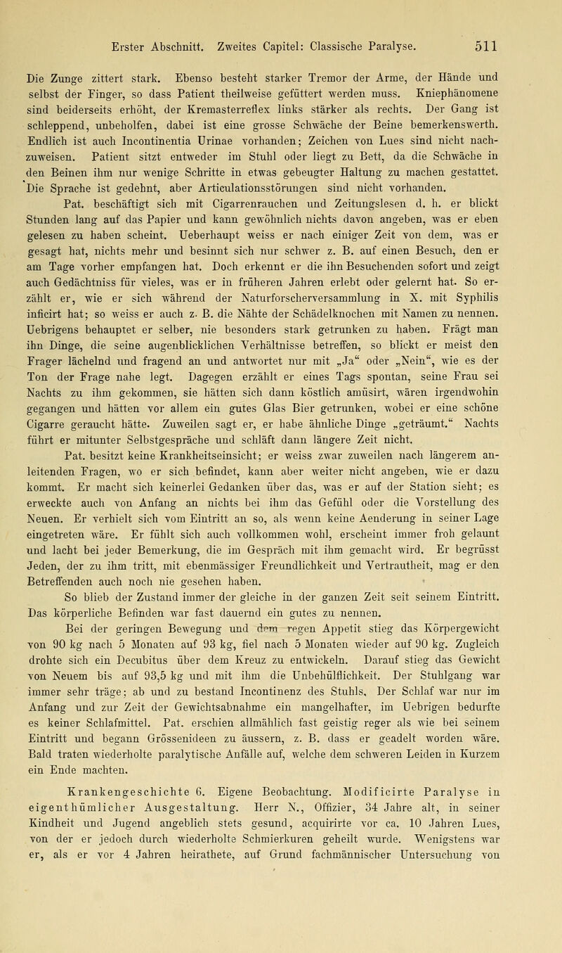 Die Zunge zittert stark. Ebenso besteht starker Tremor der Arme, der Hände und selbst der Einger, so dass Patient theilweise gefüttert werden muss. Kniephänomene sind beiderseits erhöht, der Kremasterreflex links stärker als rechts. Der Gang ist schleppend, unbeholfen, dabei ist eine grosse Schwäche der Beine bemerkenswerth. Endlich ist auch Incontinentia Urinae vorhanden; Zeichen von Lues sind nicht nach- zuweisen. Patient sitzt entweder im Stuhl oder liegt zu Bett, da die Schwäche in den Beinen ihm nur wenige Schritte in etwas gebeugter Haltung zu machen gestattet. Die Sprache ist gedehnt, aber Articulationsstörungen sind nicht vorhanden, Pat. beschäftigt sich mit Cigai-renrauchen und Zeitungslesen d. h. er blickt Stunden lang auf das Papier und kann gewöhnlich nichts davon angeben, was er eben gelesen zu haben scheiat. Ueberhaupt weiss er nach einiger Zeit von dem, was er gesagt hat, nichts mehr und besinnt sich nur schwer z. B. auf einen Besuch, den er am Tage vorher empfangen hat. Doch erkennt er die ihn Besuchenden sofort und zeigt auch Gedächtniss für vieles, was er in früheren Jahren ei'lebt oder gelernt hat. So er- zählt er, wie er sich während der Naturforscherversammlung in X. mit Syphilis inficirt hat; so weiss er auch z. B. die Nähte der Schädelknochen mit Namen zu nennen. Uebrigens behauptet er selber, nie besonders stark getrunken zu haben. Fragt man ihn Dinge, die seine augenblicklichen Verhältnisse betreifen, so blickt er meist den Frager lächelnd und fragend an und antwortet nur mit „Ja oder „Nein, wie es der Ton der Frage nahe legt. Dagegen erzählt er eines Tags spontan, seine Frau sei Nachts zu ihm gekommen, sie hätten sich dann köstlich amüsirt, wären irgendwohin gegangen und hätten vor allem ein gutes Glas Bier getrunken, wobei er eine schöne Cigarre geraucht hätte. Zuweilen sagt er, er habe ähnliche Dinge „geträumt. Nachts führt er mitunter Selbstgespräche und schläft dann längere Zeit nicht. Pat. besitzt keine Krankheitseiasicht; er weiss zwar zuweilen nach längerem an- leitenden Fragen, wo er sich .befindet, kann aber weiter nicht angeben, wie er dazu kommt. Er macht sich keinerlei Gedanken über das, was er auf der Station sieht; es erweckte auch von Anfang an nichts bei ihm das Gefühl oder die Vorstellung des Neuen. Er verhielt sich vom Eintritt an so, als wenn keine Aenderung in seiner Lage eingetreten wäre. Er fühlt sich auch vollkommen wohl, erscheint immer froh gelaunt und lacht bei jeder Bemerkung, die im Gespräch mit ihm gemacht wird. Er begrüsst Jeden, der zu ihm tritt, mit ebenmässiger Freundlichkeit und Vertrautheit, mag er den Betreffenden auch noch nie gesehen haben. So blieb der Zustand immer der gleiche in der ganzen Zeit seit seinem Eintritt, Das körperliche Befinden war fast dauernd ein gutes zu nennen. Bei der geringen Bewegung und dfrn regen Appetit stieg das Körpergewicht von 90 kg nach 5 Monaten auf 93 kg, fiel nach 5 Monaten wieder auf 90 kg. Zugleich drohte sich ein Decubitus über dem Kreuz zu entwickeln. Darauf stieg das Gewicht von Neuem bis auf 93,5 kg und mit ihm die ünbehülflichkeit. Der Stuhlgang war immer sehr träge; ab und zu bestand Incontinenz des Stuhls, Der Schlaf war nur im Anfang und zur Zeit der Gewichtsabnahme ein mangelhafter, im Uebrigen bedurfte es keiner Schlafmittel, Pat. erschien allmählich fast geistig reger als wie bei seinem Eintritt und begann Grössenideen zu äussern, z. B. dass er geadelt worden wäre. Bald traten wiederholte paralytische Anfälle auf, welche dem schweren Leiden in Kurzem ein Ende machten. Krankengeschichte 6. Eigene Beobachtung. Modificirte Paralyse in eigenthümlicher Ausgestaltung. Herr N., Offizier, 34 Jahre alt, in seiner Kindheit und Jugend angeblich stets gesund, acquirirte vor ca. 10 Jahren Lues, von der er jedoch durch wiederholte Schmierkuren geheilt wurde. Wenigstens war er, als er vor 4 Jahren heirathete, auf Grund fachmännischer Untersuchung von