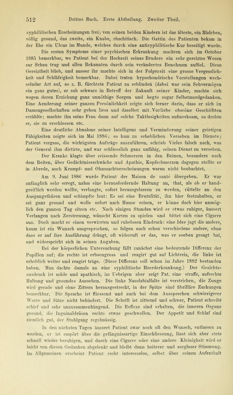 syphilitischen Erscheinungen frei; von seinen beiden Kindern ist das älteste, ein Mädchen, völlig gesund, das zweite, ein Knabe, rhachitisch. Die Gattin des Patienten bekam in der Ehe ein Ulcus im Munde, welches durch eine antisyphilitische Kur beseitigt wurde. Die ersten Symptome einer psychischen Erkrankung machten sich im October 1885 bemerkbar, wo Patient bei der Hochzeit seines Bruders ein sehr gereiztes Wesen zur Schau trug und allen Bekannten durch sein verändertes Benehmen auffiel. Diese Gereiztheit blieb, und ausser ihr machte sich in der Folgezeit eine grosse Vergesslich- keit und Schläfrigkeit bemerkbar. Dabei traten hypochondrische Vorstellungen wech- selnder Art auf, so z. B. fürchtete Patient zu erblinden (dabei war sein Sehvermögen ein ganz gutes), er sah schwarz in Betreff der Zukunft seiner Kinder, machte sich wegen deren Erziehung ganz unnöthige Sorgen und hegte sogar Selbstmordgedanken. Eine Aenderung seiner ganzen Persönlichkeit zeigte sich ferner darin, dass er sich in Damengesellschaften sehr gehen Hess und daselbst mit.Vorliebe obscöne Geschichten erzählte; machte ihn seine Frau dann auf solche Taktlosigkeiten aufmerksam, so drohte er, sie zu erschiessen etc. Eine deutliche Abnahme seiner Intelligenz und Verminderung seiner geistigen Fähigkeiten zeigte sich im Mai 1886; es kam zu erheblichen Versehen im Dienste; Patient vergass, die wichtigsten Aufträge auszuführen, schrieb Vieles falsch nach, was der General ihm dictirte, und war schliesslich ganz unfähig, seinen Dienst zu versehen. Der Kranke klagte über reissende Schmerzen in den Beinen, besonders nach dem Reiten, über Gedächtnissschwäche und Apathie, Kopfschmerzen dagegen stellte er in Abrede, auch Krampf- und Ohnmachtserscheinungen waren nicht beobachtet. Am 9. Juni 1886 wurde Patient der Maison de sante übergeben. Er war anfänglich sehr erregt, nahm eine herausfordernde Haltung an, that, als ob er hand- greiflich werden wollte, verlangte, sofort herausgelassen zu werden, rüttelte an den Ausgangsthüren und schimpfte laut: Es sei eine Brutalität, ihn hier festzuhalten, er sei ganz gesund und wolle sofort nach Hause reisen, er könne doch hier unmög- lich den ganzen Tag sitzen etc. Nach einigen Stunden wird er etwas ruhiger, äussert Verlangen nach Zerstreuung, wünscht Karten zu spielen und bittet sich eine Cigarre aus. Doch macht er einen verwirrten und ruhelosen Eindruck: eine Idee jagt die andere, kaum ist ein Wunsch ausgesprochen, so folgen auch schon verschiedene andere, ohne dass er auf ihre Ausführung drängt, oft widerruft er das, was er soeben gesagt hat, und widerspricht sich in seinen Angaben. Bei der körperlichen Untersuchung fällt zunächst eine bedeutende Differenz der Pupillen auf; die rechte ist erbsengross und reagirt gut auf Lichtreiz, die linke ist erheblich weiter und reagirt träge. (Diese Differenz soll schon im Jahre 1882 bestanden haben. Man dachte damals an eine syphilitische Heerderkrankung.) Der Gesichts- ausdruck ist müde und apathisch, im Uebrigen aber zeigt Pat. eine straffe, aufrechte Haltung und gesundes Aussehen. Die linke Nasolabialfalte ist verstrichen, die Zunge wird gerade und ohne Zittern herausgestreckt, in der Spitze sind fibrilläre Zuckungen bemerkbar. Die Sprache ist fliessend und auch bei dem Aussprechen schwierigerer Worte und Sätze nicht behindert. Die Schrift ist zitternd iind schwier, Patient schreibt schief und sehr unzusammenhängend. Die Reflexe sind erhalten, die inneren Organe gesund, die Inguinaldrüsen rechts etwas geschwollen. Der Appetit und Schlaf sind ziemlich gut, der Stuhlgang regelmässig. In den nächsten Tagen äussert Patient zwar noch oft den Wunsch, entlassen zu werden, er ist empört über die gefängnissartige Einschliessung, lässt sich aber stets schnell wieder beruhigen, und durch eine Cigarre oder eine andere Kleinigkeit wird er leicht von diesen Gedanken abgelenkt und bleibt dann heiterer und sorgloser Stimmung. Im Allgemeinen erscheint Patient recht interesselos, selbst über seinen Aufenthalt
