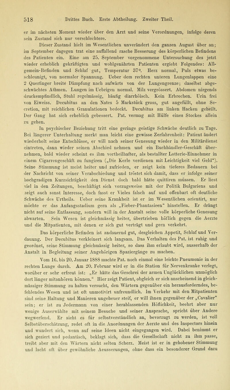 er im nächsten Moment wieder über den Arzt und seine Verordnungen, infolge deren sein Zustand sich nur yerschlechtere. Dieser Zustand hielt im Wesentlichen unverändert den ganzen August über an; im September dagegen trat eine auffallend rasche Besserung des körperlichen Befindens des Patienten ein. Eine am 25. September vorgenommene Untersuchung des jetzt wieder erheblich gekräftigten und wohlgenährten Patienten ergiebt Folgendes: All- gemein-Befinden und Schlaf gut, Temperatur 37°. Herz normal, Puls etwas be- schleunigt, von normaler Spannung. Ueber dem rechten unteren Lungenlappen eine 2 Querfinger breite Dämpfung nach aufwärts von der Lungengrenze; daselbst abge- schwächtes Athmen. Lungen im Uebrigen normal. Milz vergrössert. Abdomen nirgends dnickempfindlich, Stuhl regelmässig, häufig diarrhöisch. Kein Erbrechen. Urin frei von Eiweiss. Decubitus an den Nates 5 Markstück gross, gut angefüllt, ohne Se- cretion, mit reichlichen Granulationen bedeckt. Decubitus am linken Hacken geheilt. Der Gang hat sich erheblich gebessert. Pat. vermag mit Hülfe eines Stockes allein zu gehen. In psychischer Beziehung tritt eine geringe geistige Schwäche deutlich zu Tage. Bei längerer Unterhaltung merkt man leicht eine gewisse Zerfahrenheit: Patient ändert wiederholt seine Entschlüsse, er will nach seiner Genesung wieder in den Militärdienst eintreten, dann wieder seinen Abschied nehmen und ein Buchhändler-Geschäft über- nehmen, bald wieder scheint es ihm vortheilhafter, als bestallter Lotterie-Einnehmer in einem Cigarrengeschäft zu fungiren („Die Kerle verdienen mit Leichtigkeit viel Geld). Seine Stimmung ist meist heiter und zufrieden, er zeigt kein tieferes Bedauern bei der Nachricht von seiner Verabschiedung und tröstet sich damit, dass er infolge seiner hochgradigen Kurzsichtigkeit den Dienst doch bald hätte quittiren müssen. Er liest viel in den Zeitungen, beschäftigt sich vorzugsweise mit der Politik Bulgariens und zeigt auch sonst Interesse, doch fasst er Vieles falsch auf und offenbart oft deutliche Schwäche des Urtheils. Ueber seine Krankheit ist er im Wesentlichen orientirt, nur möchte er das Anfangsstadium gern als „Fieber-Phantasieen hinstellen. Er drängt nicht auf seine Entlassung, sondern will in der Anstalt seine volle körperliche Genesung abwarten. Sein Wesen ist gleichmässig heiter, übertrieben höflich gegen die Aerzte und die Mitpatienten, mit denen er sich gut verträgt und gern verkehrt. Das körperliche Befinden ist andauernd gut, desgleichen Appetit, Schlaf und Ver- dauimg. Der Decubitus verkleinert sich langsam. Das Verhalten des Pat. ist ruhig und geordnet, seine Stimmung gleichmässig heiter, so dass ihm erlaubt wird, ausserhalb der Anstalt in Begleitung seiner Angehörigen Spaziergänge zu machen. Vom 16. bis 20. Januar 1888 machte Pat. noch einmal eine leichte Pneumonie in der rechten Lunge durch. Am 20. Februar wird er in die Station für Nervenkranke verlegt, worüber er sehr erfreut ist: „Er hätte das Geschrei der armen Unglücklichen unmöglich dort länger mitanhören können. Hier zeigt Patient, obgleich er sich anscheinend in gleich- massiger Stimmung zu halten versucht, den Wärtern gegenüber ein herausforderndes, be- fehlendes Wesen und ist oft nnmotivirt imfreundlich. Im Verkehr mit den Mitpatienten sind seine Haltung und Manieren ungeheuer steif, er will ihnen gegenüber der „Cavalier sein; er ist zu Jedermann von einer herablassenden Höflichkeit, beehrt aber nur wenige Auserwählte mit seinem Besuche und seiner Ansprache, spricht über Andere wegwerfend. Er sieht es für selbstverständlich an, bevorzugt zu werden, ist voll Selbstüberschätzung, redet oft in die Anordnungen der Aerzte und des Inspectors hinein und wundert sich, wenn auf seine Ideen nicht eingegangen wird. Dabei benimmt er sich geziert und pedantisch, beklagt sich, dass die Gesellschaft nicht zu ihm passe, treibt aber mit den Wärtern nicht selten Scherz. Meist ist er in gehobener Stimmung und lacht oft über gewöhnliche Aeusserungen, ohne dass ein besonderer Grund dazu