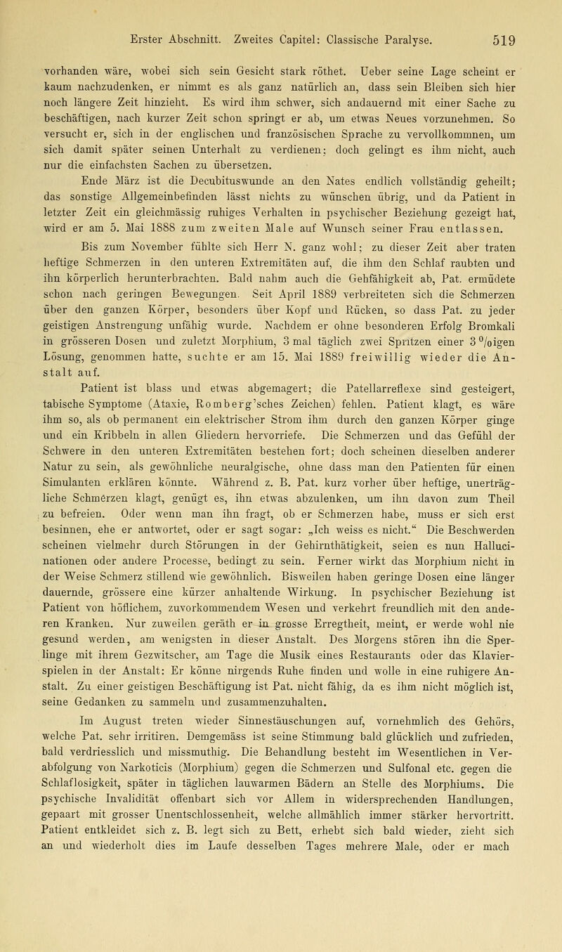 vorhanden wäre, wobei sich sein Gesicht stark röthet. Ueber seine Lage scheint er kaum nachzudenken, er nimmt es als ganz natürlich an, dass sein Bleiben sich hier noch längere Zeit hinzieht. Es wird ihm schwer, sich andauernd mit einer Sache zu beschäftigen, nach kurzer Zeit schon springt er ab, um etwas Neues vorzunehmen. So versucht er, sich in der englischen und französischen Sprache zu vervollkommnen, um sich damit später seinen Unterhalt zu verdienen; doch gelingt es ihm nicht, auch nur die einfachsten Sachen zu übersetzen. Ende März ist die Decubituswunde an den Nates endlich vollständig geheilt; das sonstige Allgemeinbefinden lässt nichts zu wünschen übrig, und da Patient in letzter Zeit ein gleichmässig ruhiges Verhalten in psychischer Beziehung gezeigt hat, wird er am 5. Mai 1888 zum zweiten Male auf Wunsch seiner Frau entlassen. Bis zum November fühlte sich Herr N. ganz wohl; zu dieser Zeit aber traten heftige Schmerzen in den unteren Extremitäten auf, die ihm den Schlaf raubten und ihn körperlich herunterbrachten. Bald nahm auch die Gehfähigkeit ab, Pat. ermüdete schon nach geringen Bewegungen. Seit April 1889 verbreiteten sich die Schmerzen über den ganzen Körper, besonders über Kopf und Rücken, so dass Pat. zu jeder geistigen Anstrengung unfähig wurde. Nachdem er ohne besonderen Erfolg Bromkali in grösseren Dosen und zuletzt Morphium, 3 mal täglich zwei Spritzen einer 3 °/oigen Lösung, genommen hatte, suchte er am 15. Mai 1889 freiwillig wieder die An- stalt aiif. Patient ist blass und etwas abgemagert; die Patellarreflexe sind gesteigert, tabische Symptome (Ataxie, Romberg'sches Zeichen) fehlen. Patient klagt, es wäre ihm so, als ob permanent ein elektrischer Strom ihm durch den ganzen Körper ginge und ein Kribbeln in allen Gliedern hervorriefe. Die Schmerzen und das Gefühl der Schwere in den unteren Extremitäten bestehen fort; doch scheinen dieselben anderer Natur zu sein, als gewöhnliche neuralgische, ohne dass man den Patienten für einen Simulanten erklären könnte. Während z. B. Pat. kurz vorher über heftige, unerträg- liche Schmerzen klagt, genügt es, ihn etwas abzulenken, um ihn davon zum Theil ; zu befreien. Oder wenn man ihn fragt, ob er Schmerzen habe, muss er sich erst besinnen, ehe er antwortet, oder er sagt sogar: „Ich weiss es nicht. Die Beschwerden scheinen vielmehr durch Störungen in der Gehirnthätigkeit, seien es nun Halluci- nationen oder andere Processe, bedingt zu sein. Ferner wirkt das Morphium nicht in der Weise Schmerz stillend wie gewöhnlich. Bisweilen haben geringe Dosen eine länger dauernde, grössere eine kürzer anhaltende Wirkung. In psychischer Beziehung ist Patient von höflichem, zuvorkommendem Wesen und verkehrt freundlich mit den ande- ren Kranken. Nur zuweilen geräth er in grosse Erregtheit, meint, er werde wohl nie gesund werden, am wenigsten in dieser Anstalt. Des Morgens stören ihn die Sper- linge mit ihrem Gezwitscher, am Tage die Musik eines Restaurants oder das Klavier- spielen in der Anstalt: Er könne nirgends Ruhe finden und wolle in eine ruhigere An- stalt. Zu einer geistigen Beschäftigung ist Pat. nicht fähig, da es ihm nicht möglich ist, seine Gedanken zu sammeln und zusammenzuhalten. Im August treten wieder Sinnestäuschungen auf, vornehmlich des Gehörs, welche Pat. sehr irritiren. Demgemäss ist seine Stimmung bald glücklich und zufrieden, bald verdriesslich und missmuthig. Die Behandlung besteht im Wesentlichen in Ver- abfolgung von Narkoticis (Morphium) gegen die Schmerzen und Sulfonal etc. gegen die Schlaflosigkeit, später in täglichen lauwarmen Bädern an Stelle des Morphiums. Die psychische Invalidität offenbart sich vor Allem in widersprechenden Handlungen, gepaart mit grosser Unentschlossenheit, welche allmählich immer stärker hervortritt. Patient entkleidet sich z. B. legt sich zu Bett, erhebt sich bald wieder, zieht sich an und wiederholt dies im Laufe desselben Tages mehrere Male, oder er mach