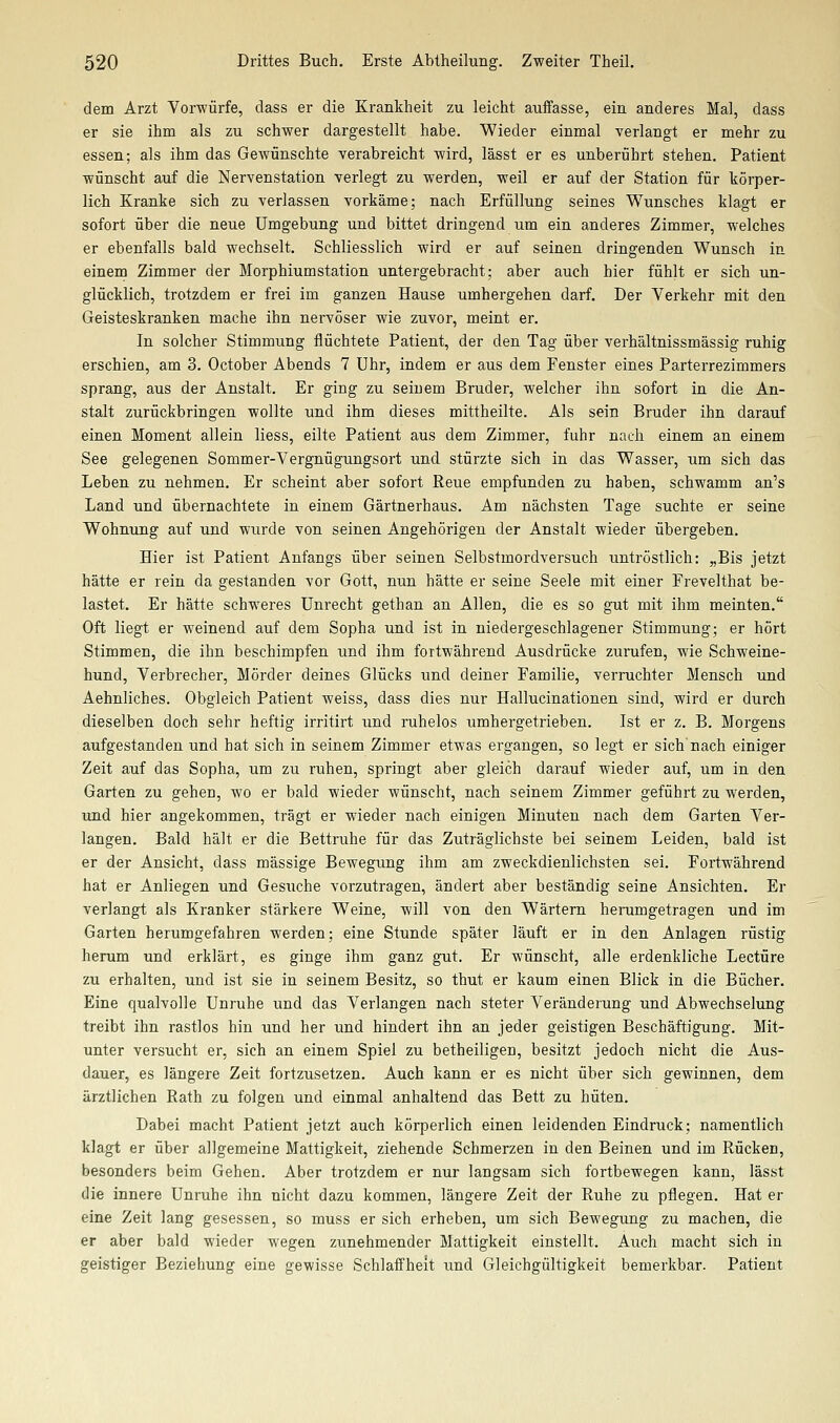 dem Arzt Vorwürfe, dass er die Krankheit zu leicht auffasse, ein. anderes Mal, dass er sie ihm als zu schwer dargestellt habe. Wieder einmal verlangt er mehr zu essen; als ihm das Gewünschte verabreicht wird, lässt er es unberührt stehen. Patient wünscht auf die Nervenstation verlegt zu werden, weil er auf der Station für körper- lich Kranke sich zu verlassen vorkäme; nach Erfüllung seines Wunsches klagt er sofort über die neue Umgebung und bittet dringend um ein anderes Zimmer, welches er ebenfalls bald wechselt. Schliesslich wird er auf seinen dringenden Wunsch in einem Zimmer der Morphiumstation untergebracht; aber auch hier fühlt er sich un- glücklich, trotzdem er frei im ganzen Hause umhergehen darf. Der Verkehr mit den Geisteskranken mache ihn nervöser wie zuvor, meint er. In solcher Stimmung flüchtete Patient, der den Tag über verhältnissmässig ruhig erschien, am 3. October Abends 7 Uhr, indem er aus dem Fenster eines Parterrezimmers sprang, aus der Anstalt. Er ging zu seinem Bruder, welcher ihn sofort iu die An- stalt zurückbringen wollte und ihm dieses mittheilte. Als sein Bruder ihn darauf einen Moment allein liess, eilte Patient aus dem Zimmer, fuhr nach einem an einem See gelegenen Sommer-Vergnügungsort und stürzte sich in das Wasser, um sich das Leben zu nehmen. Er scheint aber sofort Reue empfunden zu haben, schwamm an's Land und übernachtete in einem Gärtnerhaus. Am nächsten Tage suchte er seine Wohnung auf und wurde von seinen Angehörigen der Anstalt wieder übergeben. Hier ist Patient Anfangs über seinen Selbstmordversuch untröstlich: „Bis jetzt hätte er rein da gestanden vor Gott, nun hätte er seine Seele mit einer Frevelthat be- lastet. Er hätte schweres Unrecht gethan an Allen, die es so gut mit ihm meinten. Oft liegt er weinend auf dem Sopha und ist in niedergeschlagener Stimmung; er hört Stimmen, die ihn beschimpfen und ihm fortwährend Ausdrücke zurufen, wie Schweine- hund, Verbrecher, Mörder deines Glücks und deiner Familie, verruchter Mensch und Aehnliches. Obgleich Patient weiss, dass dies nur Hallucinationen sind, wird er durch dieselben doch sehr heftig irritirt und ruhelos umhergetrieben. Ist er z. B. Morgens aufgestanden und hat sich in seinem Zimmer etwas ergangen, so legt er sich nach einiger Zeit auf das Sopha, um zu ruhen, springt aber gleich darauf wieder auf, um in den Garten zu gehen, wo er bald wieder wünscht, nach seinem Zimmer geführt zu werden, und hier angekommen, trägt er wieder nach einigen Minuten nach dem Garten Ver- langen. Bald hält er die Bettruhe für das Zuträglichste bei seinem Leiden, bald ist er der Ansicht, dass massige Bewegung ihm am zweckdienlichsten sei. Fortwährend hat er Anliegen und Gesuche vorzutragen, ändert aber beständig seine Ansichten. Er verlangt als Kranker stärkere Weine, will von den Wärtern herumgetragen und im Garten herumgefahren werden; eine Stunde später läuft er in den Anlagen rüstig herum und erklärt, es ginge ihm ganz gut. Er wünscht, alle erdenkliche Leetüre zu erhalten, und ist sie in seinem Besitz, so thut er kaum einen Blick in die Bücher. Eine qualvolle Unruhe und das Verlangen nach steter Veränderung und Abwechselung treibt ihn rastlos hin und her und hindert ihn an jeder geistigen Beschäftigung. Mit- unter versucht er, sich an einem Spiel zu betheiligen, besitzt jedoch nicht die Aus- dauer, es längere Zeit fortzusetzen. Auch kann er es nicht über sich gewinnen, dem ärztlichen Rath zu folgen und einmal anhaltend das Bett zu hüten. Dabei macht Patient jetzt auch körperlich einen leidenden Eindruck; namentlich klagt er über allgemeine Mattigkeit, ziehende Schmerzen in den Beinen und im Rücken, besonders beim Gehen. Aber trotzdem er nur langsam sich fortbewegen kann, lässt die innere Unruhe ihn nicht dazu kommen, längere Zeit der Ruhe zu pflegen. Hat er eine Zeit lang gesessen, so muss er sich erheben, um sich Bewegung zu machen, die er aber bald wieder wegen zunehmender Mattigkeit einstellt. Auch macht sich in geistiger Beziehung eine gewisse Schlaffheit und Gleichgültigkeit bemerkbar. Patient