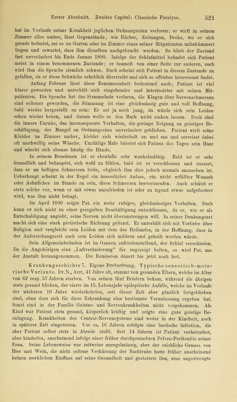 hat im Verlaufe seiner Krankheit jeglichen Ordnungssinn verloren; er -wirft in seinem Zimmer alles umher, lässt Gegenstände, wie Bücher, Zeitungen, Decke, wo er sich gerade befindet, sei es im Garten oder im Zimmer eines seiner Mitpatienten unbekümmert liegen tind erwartet, dass ihm dieselben nachgebracht werden. So blieb der Zustand fast unverändert bis Ende Januar 1890. Infolge der Schlafmittel befindet sich Patient meist in einem benommenen Zustande; er taumelt von einer Seite zur anderen, auch wird ihm die Sprache ziemlich schwer. Doch scheint sich Patient in diesem Zustande zu gefallen, da er diese Schwäche erheblich übertreibt und sich so offenbar interessant findet. Anfang Februar lässt diese Benommenheit bedeutend nach; Patient ist viel klarer geworden und unterhält sich eingehender und interessirter mit seinen Mit- patienten. Die Sprache hat das Stammelnde verloren, die Klagen über Nervenschmerzen sind seltener geworden, die Stimmung ist eine gleichmässig gute und voll Hoffnung, bald wieder hergestellt zu sein: Er sei ja noch jung, da würde sich sein Leiden schon wieder heben, und darum wolle er den Muth nicht sinken lassen. Doch sind die innere Unruhe, das inconsequente Verhalten, die geringe Neigung zu geistiger Be- schäftigung, der Mangel an Ordnungssinn -unverändert geblieben. Patient wirft seine Kleider im Zimmer umher, kleidet sich wiederholt an und aus und zerreisst dabei oft muthwillig seine Wäsche. Unzählige Male bürstet sich Patient des Tages sein Haar und wäscht sich ebenso häufig die Hände. In seinem Benehmen ist er ebenfalls sehr wankelmüthig. Bald ist er sehr freundlich und behauptet, sich wohl zu fühlen, bald ist er verschlossen und äussert, dass er an heftigen Schmerzen leide, obgleich ihm dies jedoch niemals anzusehen ist. Ueberhaupt scheint in der Regel ein äusserlicher Anlass, ein nicht erfüllter Wunsch oder Aehnliches im Stande zu sein, diese Schmerzen hervorzurufen. Auch schützt er stets solche vor, wenn er mit etwas unzufrieden ist oder zu irgend etwas aufgefordert wird, was ihm nicht behagt. Im April 1890 zeigte Pat. ein mehr ruhiges, gleichmässiges Verhalten. Doch kann er sich nicht zu einer geregelten Beschäftigung entschliessen, da er, wie er als Entschuldigung angiebt, seine Nerven nicht überanstrengen will. In seiner Denkungsart macht sich eine stark pietistische Richtung geltend. Er unterhält sich mit Vorliebe über Religion und vergleicht sein Leiden mit dem des Heilandes, in der Hoffnung, dass in der Auferstehungszeit auch sein Leiden sich mildern und geheilt werden würde. Sein Allgemeinbefinden ist im Ganzen zufriedenstellend, der Schlaf verschieden. Da die Angehörigen eine „Luftveränderung für angezeigt halten, so wird Pat. aus der Anstalt herausgenommen. Die Remission dauert bis jetzt noch fort. Krankengeschichte 7. Eigene Beobachtung. T-ypische sensorisch-moto- rische Variante. Dr.N., Arzt, 41 Jahre alt, stammt von gesunden Eltern, welche im Alter von 62 resp. 57 Jahren starben. Von seinen fünf Brüdern bekam, während die übrigen stets gesund blieben, der vierte im 15. Lebensjahr epilei:>tische Anfälle, welche im Verlaufe der nächsten 10 Jahre wiederkehrten, seit dieser Zeit aber gänzlich fortgeblieben sind, ohne dass sich für diese Erkrankung eine bestimmte Veranlassung ergeben hat. Sonst sind in der Familie Geistes- und Nervenkrankheiten nicht vorgekommen. Als Kind war Patient stets gesund, körperlich kräftig und zeigte eine gute geistige Be- anlagung. Krankheiten des Central-Nervensystems sind weder in der Kindheit, noch in späterer Zeit eingetreten. Vor ca. 16 Jahren erfolgte eine luetische Infection, die aber Patient selbst stets in Abrede stellt. Seit 14 Jahren ist Patient verheirathet, aber kinderlos, anscheinend infolge einer früher durchgemachten Pelveo-Peritonitis seiner Frau. Seine Lebensweise war zeitweise unregelmässig, aber der reichliche Genuss von Bier und Wein, die nicht seltene Verkürzung der Nachtruhe hatte früher anscheinend keinen merklichen Einfluss auf seine Gesundheit und gestattete ihm, eine angestrengte