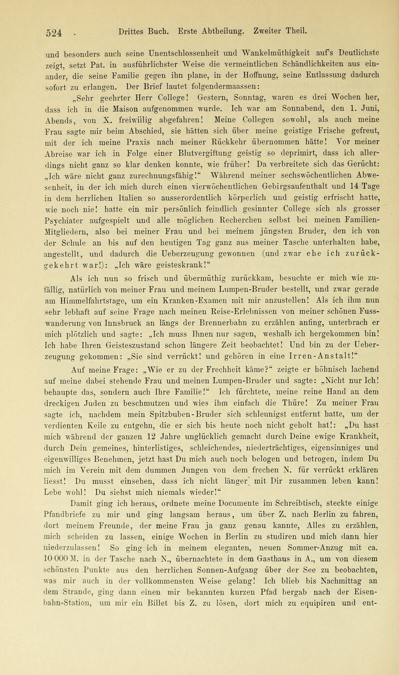 und besonders auch seine Unentschlossenheit und Wankelmüthigkeit aufs Deutlichste zeift setzt Pat. in ausführlichster Weise die vermeintlichen Schändlichkeiten aus ein- ander die seine Familie gegen ihn plane, in der Hoffnung, seine Entlassung dadurch sofort zu erlangen. Der Brief lautet folgendermaassen: „Sehr geehrter Herr College! Gestern, Sonntag, waren es drei Wochen her, dass ich in die Maison aufgenommen wurde. Ich war am Sonnabend, den 1. Juni, Abends, von X. freiwillig abgefahren! Meine Collegen sowohl, als auch meine Frau sagte mir beim Abschied, sie hätten sich über meine geistige Frische gefreut, mit der ich meine Praxis nach meiner Rückkehr übernommen hätte! Vor meiner Abreise war ich in Folge einer Blutvergiftung geistig so deprimirt, dass ich aller- dings nicht ganz so klar denken konnte, wie früher! Da verbreitete sich das Gerücht: „Ich wäre nicht ganz zurechnungsfähig! Während meiner sechswöchentlichen Abwe- senheit, in der ich mich durch einen vierwöchentlichen Gebirgsaufenthalt und 14 Tage in dem herrlichen Italien so ausserordentlich körperlich und geistig erfrischt hatte, wie noch nie! hatte ein mir persönlich feindlich gesinnter College sich als grosser Psychiater aufgespielt und alle möglichen Recherchen selbst bei meinen Familien- Mitgliedern, also bei meiner Frau und bei meinem jüngsten Bruder, den ich von der Schule an bis auf den heutigen Tag ganz aus meiner Tasche unterhalten habe, angestellt, und dadurch die üeberzeugung gewonnen (und zwar ehe ich zurück- gekehrt war!): „Ich wäre geisteskrank! Als ich nun so frisch und übermüthig zurückkam, besuchte er mich wie zu- fällig, natürlich von meiner Frau und meinem Lumpen-Bruder bestellt, und zwar gerade am Himmelfahrtstage, um ein Kranken-Examen mit mir anzustellen! Als ich ihm nun sehr lebhaft auf seine Frage nach meinen Reise-Erlebnissen von meiner schönen Fuss- wanderung von Innsbruck an längs der Brennerbahn zu erzählen anfing, unterbrach er mich plötzlich und sagte: „Ich muss Ihnen nur sagen, weshalb ich hergekommen bin! Ich habe Ihren Geisteszustand schon längere Zeit beobachtet! Und bin zu der üeber- zeugung gekommen: „Sie sind verrückt! und gehören in eine Irren-Anstalt! Auf meine Frage: „Wie er zu der Frechheit käme? zeigte er höhnisch lachend auf meine dabei stehende Frau und meinen Lumpen-Bruder und sagte: „Nicht nur Ich! behaupte das, sondern auch Ihre Familie! Ich fürchtete, meine reine Hand an dem dreckigen Juden zu beschmutzen und wies ihm einfach die Thüre! Zu meiner Frau sagte ich, nachdem mein Spitzbuben-Bruder sich schleunigst entfernt hatte, um der verdienten Keile zu entgehn, die er sich bis heute noch nicht geholt hat!: „Du hast mich während der ganzen 12 Jahre unglücklich gemacht durch Deine ewige Krankheit, durch Dein gemeines, hinterlistiges, schleichendes, niederträchtiges, eigensinniges und eigenwilliges Benehmen, jetzt hast Du mich auch noch belogen und betrogen, indem Du mich im Verein mit dem dummen Jungen von dem frechen N. für verrückt erklären liesst! Du musst einsehen, dass ich nicht länger^ mit Dir zusammen leben kann! Lebe wohl! Du siehst mich niemals wieder! Damit ging ich heraus, ordnete meine Documente im Schreibtisch, steckte einige Pfandbriefe zu mir und ging langsam heraus, um über Z. nach Berlin zu fahren, dort meinem Freunde, der meine Frau ja ganz genau kannte, Alles zu erzählen, mich scheiden zu lassen, einige Wochen in Berlin zu studiren und mich dann hier niederzulassen! So ging ich in meinem eleganten, neuen Sommer-Anzug mit ca. 10 000 M. in der Tasche nach N., übernachtete in dem Gasthaus in A., um von diesem schönsten Punkte aus den herrlichen Sonnen-Aufgang über der See zu beobachten, was mir auch in der vollkommensten Weise gelang! Ich blieb bis Nachmittag an dem Strande, ging dann einen mir bekannten kurzen Pfad bergab nach der Eisen- bahn-Station, um mir ein Billet bis Z. zu lösen, dort mich zu equipiren und ent-