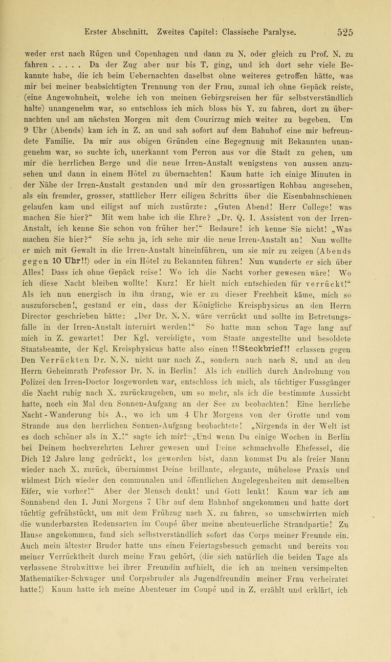 ■weder erst nach Rügen und Copenhagen und dann zu N. oder gleich zu Prof. N. zu fahren Da der Zug aber nur bis T. ging, und ich dort sehr viele Be- kannte habe, die ich beim Uebernachten daselbst ohne weiteres getroffen hätte, was mir bei meiner beabsichtigten Trennung von der Frau, zumal ich ohne Gepäck reiste, (eine Angewohnheit, welche ich von meinen Gebirgsreisen her für selbstverständlich halte) unangenehm war, so entschloss ich mich bloss bis Y. zu fahren, dort zu über- nachten und am nächsten Morgen mit dem Gourirzug mich weiter zu begeben. Um 9 Uhr (Abends) kam ich in Z. an und sah sofort auf dem Bahnhof eine mir befreun- dete Familie. Da mir aus obigen Gründen eine Begegnung mit Bekannten unan- genehm war, so suchte ich, unerkannt vom Perron aus vor die Stadt zu gehen, um mir die herrlichen Berge und die neue Irren-Anstalt wenigstens von aussen anzu- sehen und dann in einem Hotel zu übernachten! Kaum hatte ich einige Minuten in der Nähe der Irr^n-Anstalt gestanden und mir den grossartigen Rohbau angesehen, als ein fremder, grosser, stattlicher Herr eiligen Schritts über die Eisenbahnschienen gelaufen kam und eiligst auf mich zustürzte: „Guten Abend! Herr College! was machen Sie hier? Mit wem habe ich die Ehre? „Dr. Q. 1. Assistent von der Irren- Anstalt, ich kenne Sie schon von früher her! Bedaure! ich kenne Sie nicht! „Was machen Sie hier? Sie sehn ja, ich sehe mir die neue Irren-Anstalt an! Nun wollte er mich mit Gewalt in die Irren-Anstalt hineinführen, um sie mir zu zeigen (Abends gegen 10 Uhr!!) oder in ein Hotel zu Bekannten führen! Nun wunderte er sich über Alles! Dass ich ohne Gepäck reise! Wo ich die Nacht vorher gewesen wäre! Wo ich diese Nacht bleiben wollte! Kurz! Er hielt mich entschieden für verrückt! Als ich nun energisch in ihn drang, wie er zu dieser Frechheit käme, mich so auszuforschen!, gestand er ein, dass der Königliche Kreisphysicus an den Herrn Director geschrieben hätte: „Der Dr. N. N. wäre verrückt und sollte im Betretungs- falle in der Irren-Anstalt iuternirt werden! So hatte man schon Tage lang auf mich in Z. gewartet! Der Kgl. vereidigte, vom Staate angestellte und besoldete Staatsbeamte, der Kgl. Kreisphysicus hatte also einen !!Steckbrief!! erlassen gegen Den Verrückten Dr. N. N. nicht nur nach Z., sondern auch nach S. und an den Herrn Geheimrath Professor Dr. N. in Berlin! Als ich endlich durch Androhung von Polizei den Irren-Doctor losgeworden war, entschloss ich mich, als tüchtiger Fussgänger die Nacht ruhig nach X. zurückzugehen, um so mehr, als ich die bestimmte Aussicht hatte, noch ein Mal den Sonnen-Aufgang an der See zu beobachten! Eine herrliche Nacht-Wanderung bis A., wo ich um 4 Uhr Morgens von der Grotte und vom Strande aus den herrlichen Sonnen-Aufgang beobachtete! „Nirgends in der Welt ist es doch schöner als in X.! sagte ich mir! „Und wenn Du einige Wochen in Berlin bei Deinem hochverehrten Lehrer gewesen und Deine schmachvolle Ehefessel, die Dich 12 Jahre lang gedrückt, los geworden bist, dann kommst Du als freier Mann wieder nach X. zurück, übernimmst Deine brillante, elegante, mühelose Praxis und widmest Dich wieder den communalen und öffentlichen Angelegenheiten mit demselben Eifer, wie vorher! Aber der Mensch denkt! und Gott lenkt! Kaum war ich am Sonnabend den 1. Juni Morgens 7 Uhr auf dem Bahnhof angekommen und hatte dort tüchtig gefrühstückt, um mit dem Frühzug nach X. zu fahren, so umschwirrten mich die W'underbarsten Redensarten im Coupe über meine abenteuerliche Strandpartie! Zu Hause angekommen, fand sich selbstverständlich sofort das Corps meiner Freunde ein. Auch mein ältester Bruder hatte uns einen Feiertagsbesuch gemacht und bereits von meiner Verrücktheit durch meine Frau gehört, (die sich natürlich die beiden Tage als verlassene Strohwittwe bei ihrer Freundin aufhielt, die ich an meinen versimpelten Mathematiker-Schwager und Corpsbruder als Jugendfreundin meiner Frau verheiratet hatte!) Kaum hatte ich meine Abenteuer im Coupe und in Z. erzählt und erklärt, ich