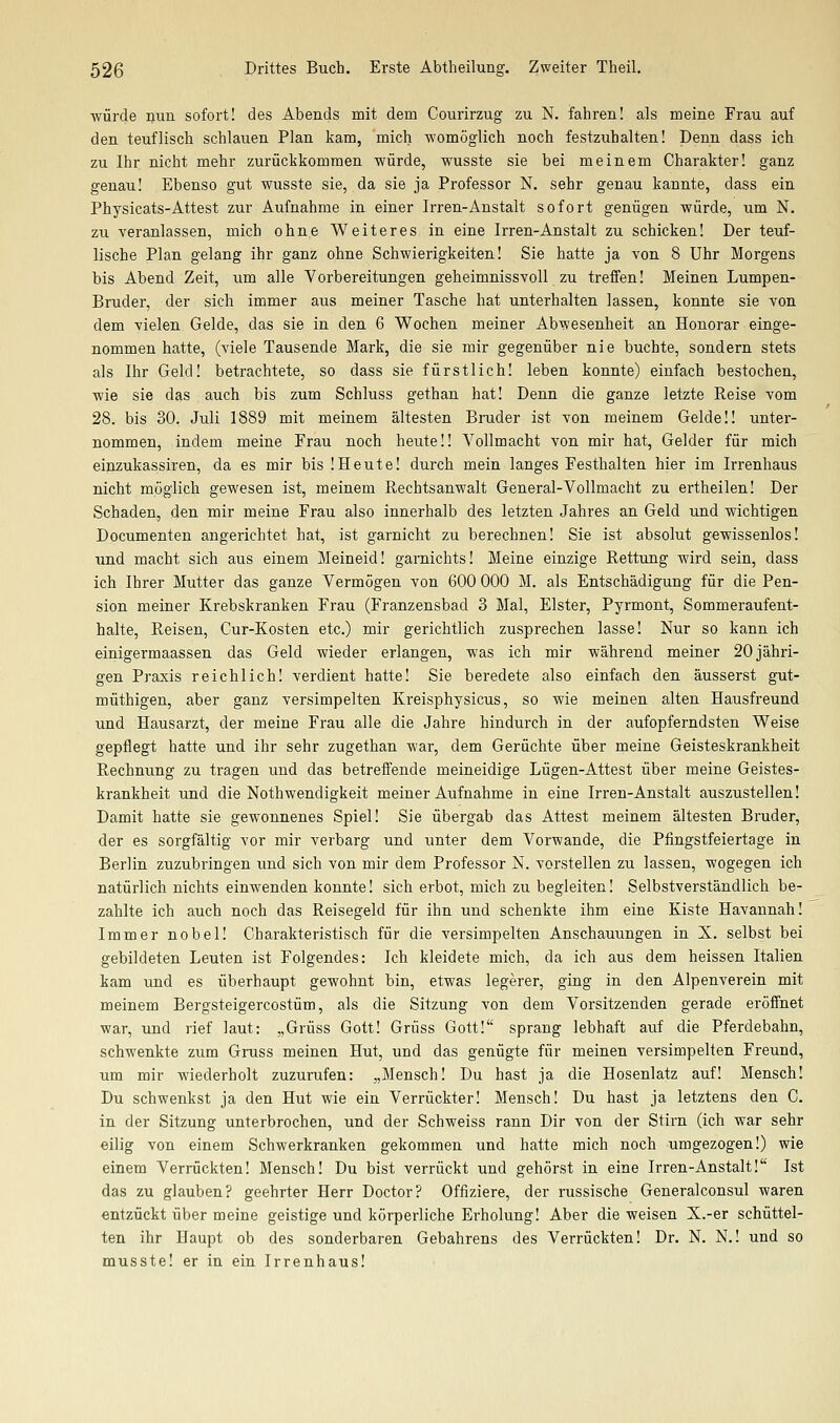 würde nun sofort! des Abends mit dem Courirzug zu N. fahren! als meine Frau auf den teuflisch schlauen Plan kam, mich womöglich noch festzuhalten! Denn dass ich zu Ihr nicht mehr zurückkommen würde, wusste sie bei meinem Charakter! ganz genau! Ebenso gut wusste sie, da sie ja Professor N. sehr genau kannte, dass ein Physicats-Attest zur Aufnahme in einer Irren-Anstalt sofort genügen würde, um N. zu veranlassen, mich ohne Weiteres in eine Irren-Anstalt zu schicken! Der teuf- lische Plan gelang ihr ganz ohne Schwierigkeiten! Sie hatte ja von 8 Uhr Morgens bis Abend Zeit, um alle Vorbereitungen geheimnissvoll zu treffen! Meinen Lumpen- Bruder, der sich immer aus meiner Tasche hat unterhalten lassen, konnte sie von dem vielen Gelde, das sie in den 6 Wochen meiner Abwesenheit an Honorar einge- nommen hatte, (viele Tausende Mark, die sie mir gegenüber nie buchte, sondern stets als Ihr Geld! betrachtete, so dass sie fürstlich! leben konnte) einfach bestochen, wie sie das auch bis zum Schluss gethan hat! Denn die ganze letzte Reise vom 28. bis 30, Juli 1889 mit meinem ältesten Bruder ist von meinem Gelde!! unter- nommen, indem meine Frau noch heute!! Vollmacht von mir hat, Gelder für mich einzukassiren, da es mir bis !Heute! durch mein langes Festhalten hier im Irrenhaus nicht möglich gewesen ist, meinem Rechtsanwalt General-Vollmacht zu ertheilen! Der Schaden, den mir meine Frau also innerhalb des letzten Jahres an Geld und wichtigen Documenten angerichtet hat, ist garnicht zu berechnen! Sie ist absolut gewissenlos! und macht sich aus einem Meineid! garnichts! Meine einzige Rettung wird sein, dass ich Ihrer Mutter das ganze Vermögen von 600 000 M. als Entschädigung für die Pen- sion meiner Krebskranken Frau (Franzensbad 3 Mal, Elster, Pyrmont, Sommeraufent- halte, Reisen, Cur-Kosten etc.) mir gerichtlich zusprechen lasse! Nur so kann ich einigermaassen das Geld wieder erlangen, was ich mir während meiner 20 jähri- gen Praxis reichlich! verdient hatte! Sie beredete also einfach den äusserst gut- müthigen, aber ganz versimpelten Kreisphysicus, so wie meinen alten Hausfreund und Hausarzt, der meine Frau alle die Jahre hindurch in der aufopferndsten Weise gepflegt hatte und ihr sehr zugethan war, dem Gerüchte über meine Geisteskrankheit Rechnung zu tragen und das betreffende meineidige Lügen-Attest über meine Geistes- krankheit und die Nothwendigkeit meiner Aufnahme in eine Irren-Anstalt auszustellen! Damit hatte sie gewonnenes Spiel! Sie übergab das Attest meinem ältesten Bruder, der es sorgfältig vor mir verbarg und unter dem Verwände, die Pfingstfeiertage in Berlin zuzubringen und sich von mir dem Professor N. vorstellen zu lassen, wogegen ich natürlich nichts einwenden konnte! sich erbot, mich zu begleiten! Selbstverständlich be- zahlte ich auch noch das Reisegeld für ihn und schenkte ihm eine Kiste Havannah! Immer nobel! Charakteristisch für die versimpelten Anschauungen in X. selbst bei gebildeten Leuten ist Folgendes: Ich kleidete mich, da ich aus dem heissen Italien kam und es überhaupt gewohnt bin, etwas legerer, ging in den Alpenverein mit meinem Bergsteigercostüm, als die Sitzung von dem Vorsitzenden gerade eröffnet war, und rief laut: „Grüss Gott! Grüss Gott! sprang lebhaft auf die Pferdebahn, schwenkte zum Gruss meinen Hut, und das genügte für meinen versimpelten Freund, um mir wiederholt zuzurufen: „Mensch! Du hast ja die Hosenlatz auf! Mensch! Du schwenkst ja den Hut wie ein Verrückter! Mensch! Du hast ja letztens den C. in der Sitzung unterbrochen, und der Schweiss rann Dir von der Stirn (ich war sehr eilig von einem Schwerkranken gekommen und hatte mich noch umgezogen!) wie einem Verrückten! Mensch! Du bist verrückt und gehörst in eine Irren-Anstalt! Ist das zu glauben? geehrter Herr Doctor? Offiziere, der russische Generalconsul waren entzückt über meine geistige und körperliche Erholung! Aber die weisen X.-er schüttel- ten ihr Haupt ob des sonderbaren Gebahrens des Verrückten! Dr. N. N.! und so musste! er in ein Irrenhaus!