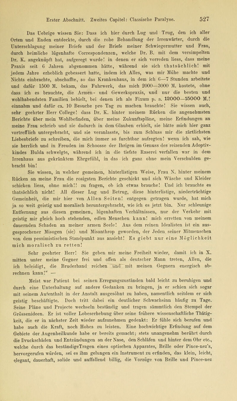 Das Uebrige wissen Sie: Dass ich hier durch Lug und Trug, den ich aller Orten und Enden entdeckte, durch die rohe Behandlung der Irrenwärter, durch die Unterschlagung meiner Briefe und der Briefe meiner Schwiegermutter und Frau, durch heimliche lügenhafte Correspondenzen, welche Dr. B. mit dem versimpelten Dr. K. angeknüpft hat, aufgeregt wurde! in denen er sich vorreden Hess, dass meine Praxis seit 6 Jahren abgenommen hätte, während sie sich thatsächlich! mit jedem Jahre erheblich gebessert hatte, indem ich Alles, was mir Mühe machte und Nichts einbrachte, abschaifte, so das Krankenhaus, in dem ich 6—7 Stunden arbeitete und dafür 1500 M. bekam, das Fuhrwerk, das mich 2000—3000 M. kostete, ohne dass ich es brauchte, die Armen- und Gewerkspraxis, und nur die besten und wohlhabendsten Familien behielt, bei denen ich als Fixum p. a. 12000—15000 M.! einnahm und dafür ca. 10 Besuche pro Tag zu machen brauchte! Sie wissen auch, sehr geehrter Herr College! dass Dr. K. hinter meinem Rücken die angenehmsten Berichte über mein Wohlbefinden, über meine Zukunftspläne, meine Erfindungen an meine Frau schrieb und sie dadurch in dem Glauben erhielt, sie hätte mich hier ganz vortrefflich untergebracht, und sie veranlasste, bis zum Schluss mir die zärtlichsten Liebesbriefe zu schreiben, die mich immer so furchtbar aufregten! wenn ich sah, wie sie herrlich und in Freuden im Schoosse der Ihrigen im Genuss des reizenden Adoptiv- kindes Hulda schwelgte, während ich in die tiefste Raserei verfallen war in dem Irrenhaus aus gekränktem Ehrgefühl, in das ich ganz ohne mein Verschulden ge- bracht bin! Sie wissen, in welcher gemeinen, hinterlistigen Weise, Frau N. hinter meinem Rücken an meine Frau die rosigsten Berichte geschickt und sich Wäsche und Kleider schicken Hess, ohne mich!! zu fragen, ob ich etwas brauche! Und ich brauchte es thatsächlich nicht! All dieser Lug und Betrug, diese hinterlistige, niederträchtige Gemeinheit, die mir hier von Allen Seiten! entgegen getragen wurde, hat mich ja so weit geistig und moralisch heruntergebracht, wie ich es jetzt bin. Nur schleunige Entfernung aus diesen gemeinen, lügenhaften Verhältnissen, nur der Verkehr mit geistig mir gleich hoch stehenden, edlen Menschen kann! mich erretten von meinem dauernden Schaden an meiner armen Seele! Aus dem reinen Idealisten ist ein aus- gesprochener Misogen (sie) und Misanthrop geworden, der Jeden seiner Mitmenschen von dem pessimistischen Standpunkt aus ansieht! Es giebt nur eine Möglichkeit mich moralisch zu retten! Sehr geehrter Herr! Sie geben mir meine Freiheit wieder, damit ich in X. mitten unter meine Gegner frei und offen als deutscher Mann treten, Allen, die ich beleidigt, die Bruderhand reichen und mit meinen Gegnern energisch ab- rechnen kann! — Meist war Patient bei seinen Erregungszuständen bald leicht zu beruhigen und durch eine Unterhaltung auf andere Gedanken zu bringen, ja er schien sich sogar mit seinem Aufenthalt in der Anstalt ausgesöhnt zu haben, namentlich seitdem er sich geistig beschäftigte. Doch tritt dabei ein deutlicher Schwachsinn häufig zu Tage. Seine Pläne und Projecte wechseln beständig und tragen sämmtlich den Stempel der Grössenideen. Er ist voller Lobeserhebung über seine frühere wissenschaftliche Thätig- keit, die er in nächster Zeit wieder aufzunehmen gedenkt: Er fühle sich berufen und habe auch die Kraft, noch Hohes zu leisten. Eine hochwichtige Erfindung auf dem Gebiete der Augenheilkunde habe er bereits gemacht; stets unangenehm berührt durch die Druckschäden und Entzündungen an der Nase, den Schläfen und hinter dem Ohr etc., welche durch das beständigeTragen eines optischen Apparates, Brille oder Pince-nez's, hervorgerufen würden, sei es ihm gelungen ein Instrument zu erfinden, das klein, leicht, Qlegant, dauerhaft, solide und auffallend billig, die Vorzüge von Brille und Pince-nez