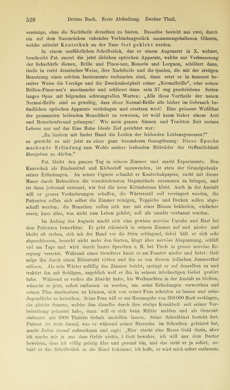 vereinige, ohne die Nachtheile derselben zu bieten. Dasselbe besteht aus zwei, durch ein auf dem Nasenrücken ruhendes Verbindungsstück zusammengehaltenen Gläsern, welche mittelst Kautschuk an der Nase fest geklebt werden. In einem ausführlichen Schriftstück, das er einem Augenarzt in X. widmet, beschreibt Pat. zuerst die jetzt üblichen optischen Apparate, welche zur Verbesserung der Sehschärfe dienen, Brille und Pince-nez, Monocle und Lorgnon, schildert dann, tbeils in recht drastischer Weise, ihre Nachtheile und die Qualen, die mit der stetigen Benutzung eines solchen Instruments verbunden sind, dann setzt er in äusserst be- redter Weise die Vorzüge und die Zweckmässigkeit seiner „Normalbrille, oder seines Brillen-Pince-nez's auseinander und schliesst dann sein 37 eng geschriebene Seiten langes Opus mit folgenden schwungvollen Worten: „Alle diese Vortheile der neuen Normal-Brille sind so gewaltig, dass diese Normal-Brille alle bisher im Gebrauch be- findlichen optischen Apparate verdrängen und ersetzen wird! Eine grössere Wohlthat der gesammten leidenden Menschheit zu erweisen, ist wohl kaum bisher einem Arzt und Menschenfreund gelungen! Wie mein ganzes Sinnen und Trachten Zeit meines Lebens nur auf das Eine Hohe Ideale Ziel gerichtet war: „Zu lindern mit linder Hand die Leiden der leidenden Leidensgenossen! so gereicht es mir jetzt zu einer ganz besonderen Genugthuung: Diese Epoche machende Erfindung zum Wohle meiner leidenden Mitbrüder der Oeffentlichkeit übergeben zu dürfen. Pat. bleibt den ganzen Tag in seinem Zimmer und macht Experimente. Den Kautschuk als Bindemittel und KlebestofF anzuwenden, ist stets der Grundgedanke seiner Erfindungen. An seiner Cigarre schmilzt er Kautschukpapier, sucht mit dieser Masse durch Befeuchten die verschiedensten Gegenstände zusammen zu bringen, und ist dann jedesmal erstaunt, wie fest die neue Kittsubstanz klebt. Auch in der Anstalt will er grosse Veränderungen schaffen, die Wärterzahl soll verringert werden, die Patienten sollen sich selbst die Zimmer reinigen, Teppiche und Decken sollen abge- schaift werden; die Menschen sollen sich nur mit einer Blouse bekleiden, einfacher essen, kurz alles, was nicht zum Leben gehört, soll als unnütz verbannt werden. Im Anfang des Augusts macht sich eine gewisse nervöse Unruhe und Hast bei dem Patienten bemerkbar. Er geht stürmisch in seinem Zimmer auf und nieder und bleibt oft stehen, sich mit der Hand vor die Stirn schlagend, dabei hält er sich sehr abgeschlossen, besucht nicht mehr den Garten, klagt über nervöse Abspannung, schläft viel am Tage und wird durch lautes Sprechen z. B. bei Tisch in grosse nervöse Er- regung versetzt. Während eines Gewitters kniet er am Fenster nieder und betet: Gott möge ihn durch einen Blitzstrahl tödten und ihn so von diesem irdischen Jammerthal erlösen. Als sein Wärter zufällig das Zimmer betritt, springt er auf denselben zu und traktirt ihn mit Schlägen, angeblich weil er ihn in seinem inbrünstigen Gebet gestört habe. Während er vorher die Absicht hatte, bis Weihnachten in der Anstalt zu bleiben, wünscht er jetzt, sofort entlassen zu werden, um seine Erfindungen verwerthen und seinen Plan durchsetzen zu können, sich von seiner Frau scheiden zu lassen und seine Jugendliebe zu heiratheu. Seine Frau will er um Herausgabe von 360000 Mark verklagen, die gleiche Summe, welche ihm dieselbe durch ihre stetige Krankheit seit seiner Ver- heirathung gekostet habe, dann will er sich beim Militär melden und als General- stabsarzt mit 3000 Thalern Gehalt anstellen lassen. Seine Schreiblust besteht fort. Patient ist stolz darauf, was er während seines Hierseins im Schreiben geleistet hat, macht Jeden darauf aufmerksam und sagt: „Hier steckt eine Masse Gold darin, aber ich mache mir ja aus dem Gelde nichts, i Gott bewahre, ich will nur dem Doctor beweisen, dass ich völlig geistig klar und gesund bin, und das sieht er ja sofort, so- bald er das Schriftstück in die Hand bekommt, ich hoffe, er wird mich sofort entlassen.