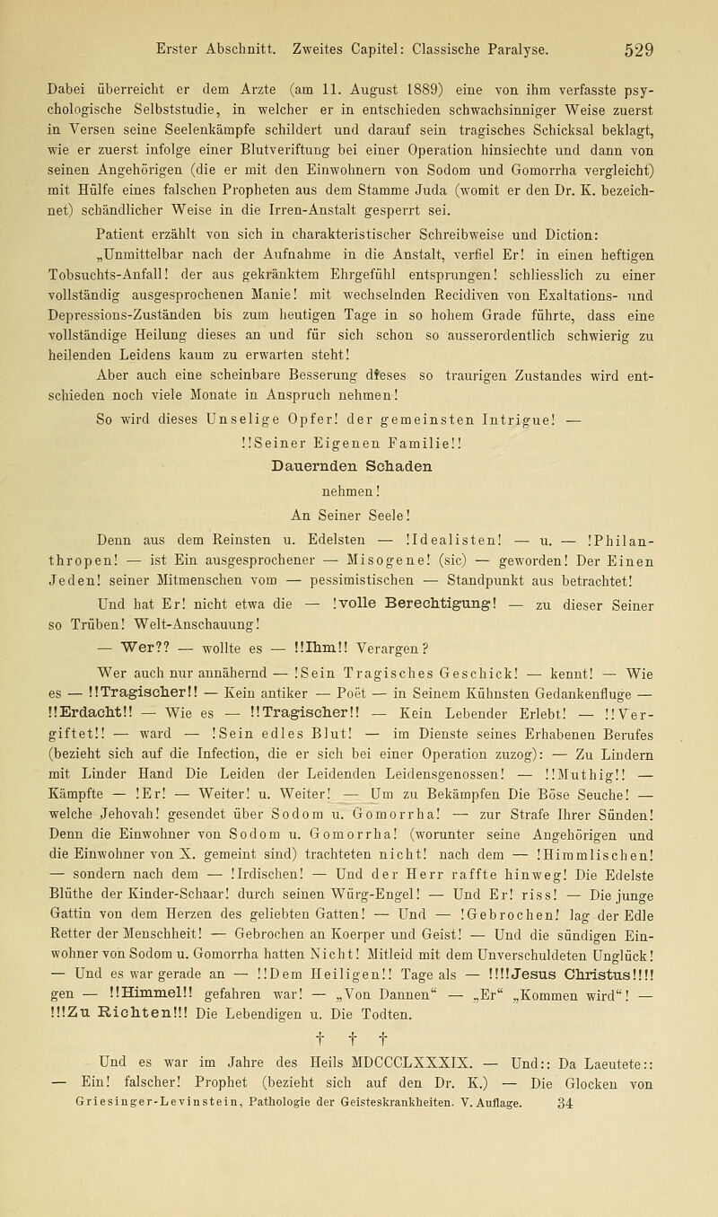Dabei überreicht er dem Arzte (am 11. August 1889) eine von ihm verfasste psy- chologische Selbststudie, in welcher er in entschieden schwachsinniger Weise zuerst in Versen seine Seelenkämpfe schildert und darauf sein tragisches Schicksal beklagt, wie er zuerst infolge einer Blutveriftung bei einer Operation hinsiechte und dann von seinen Angehörigen (die er mit den Einwohnern von Sodom und Gomorrha vergleicht) mit Hülfe eines falschen Propheten aus dem Stamme Juda (womit er den Dr. K. bezeich- net) schändlicher Weise in die Irren-Anstalt gesperrt sei. Patient erzählt von sich in charakteristischer Schreibweise und Diction: „Unmittelbar nach der Aufnahme in die Anstalt, verfiel Er! in einen heftigen Tobsuchts-Anfall! der aus gekränktem Ehrgefühl entsprungen! schliesslich zu einer vollständig ausgesprochenen Manie! mit wechselnden Recidiven von Exaltations- und Depressions-Zuständen bis zum heutigen Tage in so hohem Grade führte, dass eine vollständige Heilung dieses an und für sich schon so ausserordentlich schwierig zu heilenden Leidens kaum zu erwarten steht! Aber auch eine scheinbare Besserung dfeses so traurigen Zustandes wird ent- schieden noch viele Monate in Anspruch nehmen! So wird dieses Unselige Opfer! der gemeinsten Intrigue! — ÜSeiner Eigenen Familie!! Dauernden Schaden nehmen! An Seiner Seele! Denn aus dem Reinsten u. Edelsten — üdealisten! — u. — !Philan- thropen! — ist Ein ausgesprochener — Misogene! (sie) — geworden! Der Einen Jeden! seiner Mitmenschen vom — pessimistischen — Standpunkt aus betrachtet! Und hat Er! nicht etwa die — !volle Bereclitigung! — zu dieser Seiner so Trüben! Welt-Anschauung! — Wer?? — wollte es — ülhmü Verargen? Wer auch nur annähernd — !Sein Tragisches Geschick! — kennt! — Wie es — ÜTragisclierl! — Kein antiker — Poet — in Seinem Kühnsten Gedankenfluge — !!Erdacht!! — Wie es — !!Tragischer!! — Kein Lebender Erlebt! — !!Ver- giftet!! — ward — !Sein edles Blut! — im Dienste seines Erhabenen Berufes (bezieht sich auf die Infection, die er sich bei einer Operation zuzog): — Zu Lindern mit Linder Hand Die Leiden der Leidenden Leidensgenossen! — ÜMuthigü — Kämpfte — !Er! — Weiter! u. Weiter! — Um zu Bekämpfen Die Böse Seuche! — welche Jehovah! gesendet über Sodom u. Gomorrha! — zur Strafe Ihrer Sünden! Denn die Einwohner von Sodom u. Gomorrha! (worunter seine Angehörigen und die Einwohner von X. gemeint sind) trachteten nicht! nach dem — !Himmlischen! — sondern nach dem — !Irdischen! — Und der Herr raffte hinweg! Die Edelste Blüthe der Kinder-Schaar! durch seinen Würg-Engel! — Und Er! riss! — Die junge Gattin von dem Herzen des geliebten Gatten! — Und — !Gebrochen! lag der Edle Retter der Menschheit! — Gebrochen an Koerper und Geist! — Und die sündigen Ein- wohner von Sodom u. Gomorrha hatten Nicht! Mitleid mit dem Unverschuldeten Unglück! — Und es war gerade an — ÜDem Heiligen!! Tage als — ÜÜJesus Christus!!!! gen — ÜHimmelü gefahren war! — „Von Dannen — „Er „Kommen wird! — !!!Zu Richten!!! Die Lebendigen u. Die Todten. t t t Und es war im Jahre des Heils MDCCCLXXXIX. — Und:: Da Laeutete:: — Ein! falscher! Prophet (bezieht sich auf den Dr. K.) — Die Glocken von Griesinger-Levinstein, Pathologie der Geisteskrankheiten. V.Auflage. 34