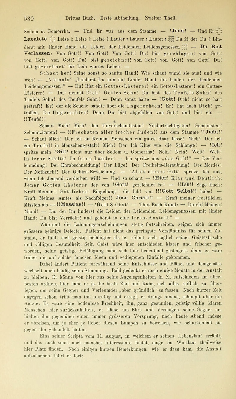 Sodom u. Gomorrha, — Und Er war aus dem Stamme — ! Juda! — Und Er § g Laeutete g g Leise g Leise g Leise g Lauter : Lauter : Lauter: ggg Du gg der Du ° Lin- derst mit linder Hand die Leiden der Leidenden Leidensgenossen ggg — Du Bist Verlassen: Von Gott!! Von Gott! Von Gott! Du! bist geschlagen! von Gott! von Gott! von Gott! Du! bist gezeichnet! von Gott! von Gott! von Gott! Du! bist gezeichnet! für Dein ganzes Leben! — Schaut her! Seine sonst so sanfte Hand! Wie schaut wund sie aus! und wie weh! — „Niemals „Linderst Du nun mit Linder Hand die Leiden der Leidenden Leidensgenossen! —Du! Bist ein Gottes-Lästerer! ein Gottes-Lästerer! ein Gottes- Lästerer! ^- Du! nennst Dich! Gottes Sohn! Du bist des Teufels Sohn! des Teufels Sohn! des Teufels Sohn! — Denn sonst hätte — IGrott! Dich! nicht so hart gestraft! Er! der die Seuche sandte über die Ungerech-ten! Er! hat auch Dich! ge- troffen, Du Ungerechter! Denn Du bist abgefallen von Gott! und bist ein — ÜTeufelü ^ Schaut Mich! Mich! den Unverschämtesten! Niederträchtigsten! Gemeinsten! Schmutzigsten! — ÜFrechsten aller frecher Juden!! aus dem Stamme ÜJudaü — Schaut Mich! Der Ich an Keinem Menschen ein gutes Haar lasse! Mich! Der Ich ein Teufel! in Menschengestalt! Mich! Der Ich Klug wie die Schlange! — lieh.! spritze mein IG-ift! nicht nur über Sodom u. Gomorrha! Nein! Nein! Weit! Weit! In ferne Städte! In ferne Länder! — Ich spritze aus „das Gift! — Der Ver- leumdung! Der Ehrabschneidung! Der Lüge! Der Freiheits-Beraubung! Des Mordes! Der Nothzucht! Der Gehirn-Erweichung. ■— !Alles dieses Gift! spritze Ich aus, wenn Ich Jemand verderben will! — Und so schaut — !Hier! Klar und Deutlich: Jener Gottes Lästerer der von !Gott! gezeichnet ist! — ülehü Sage Euch: Kraft Meiner!! Göttlichen! Eingebung!! die Ich! von lüGott Selbst!! habe! — Kraft Meines Amtes als Nachfolger!! Jesu Christi!! — Kraft meiner Goettlichen Mission als — !!Messias!! — !Gott Selbst! — Thut Euch Kund: — Durch! Meinen! Mund! — Du, der Du linderst die Leiden der Leidenden Leidensgenossen mit linder Hand: Du bist Verrückt! und gehörst in eine Irren-Anstalt. — Während die Lähmungserscheinungen stetig fortschreiten, zeigen sich immer grössere geistige Defecte. Patient hat nicht das geringste Verständniss für seinen Zu- stand, er fühlt sich geistig befähigter als je, rühmt sich täglich seiner Geistesfrische und völligen Gesundheit: Sein Geist wäre hier entschieden klarer und fi'ischer ge- worden, seine geistige Befähigung habe sich hier bedeutend gesteigert, denn er wäre früher nie auf solche famosen Ideen und gediegenen Einfälle gekommen. Dabei ändert Patient fortwährend seine Entschlüsse und Pläne, und demgemäss wechselt auch häufig seine Stimmung. Bald gedenkt er noch einige Monate in der Anstalt zu bleiben: Er könne von hier aus seine Angelegenheiten in X. entschieden am aller- besten ordnen, hier habe er ja die beste Zeit und Ruhe, sich alles reiflich zu über- legen, um seine Gegner und Verleumder „aber gründlich zu fassen. Nach kurzer Zeit dagegen schon trifft man ihn unruhig und erregt, er drängt hinaus, schimpft über die Aerzte: Es wäre eine bodenlose Frechheit, ihn, ganz gesunden, geistig völlig klaren Menschen hier zurückzuhalten, er käme um Ehre und Vermögen, seine Gegner er- hielten ihm gegenüber einen immer grösseren Vorsprung, noch heute Abend müsse er abreisen, um je eher je lieber diesen Lumpen zu beweisen, wie schurkenhaft sie gegen ihn gehandelt hätten. Eins seiner Scripta vom 11. August, in welchem er seinen Lebenslauf erzählt, und das auch sonst noch manches Interessante bietet, möge im Wortlaut theilweise hier Platz finden. Nach einigen kurzen Bemerkungen, wie er dazu kam, die Anstalt aufzusuchen, fährt er fort: