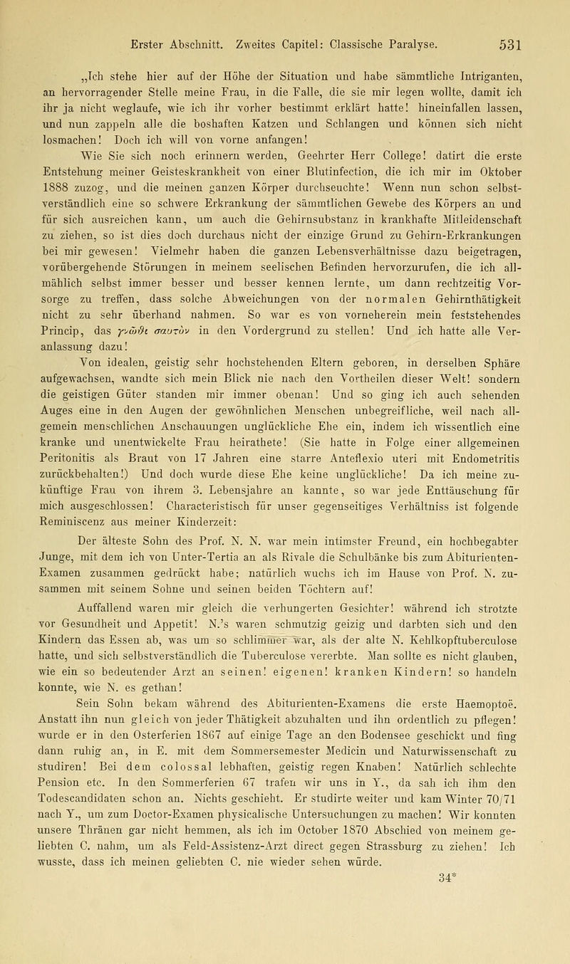 „Ich stehe hier auf der Höhe der Situation und habe sämmtliche Intriganten, an hervorragender Stelle meine Frau, in die Falle, die sie mir legen wollte, damit ich ihr ja nicht weglaufe, wie ich ihr vorher bestimmt erklärt hatte! hineinfallen lassen, und nun zappeln alle die boshaften Katzen und Schlangen und können sich nicht losmachen! Doch ich will von vorne anfangen! Wie Sie sich noch erinnern werden. Geehrter Herr College! datirt die erste Entstehung meiner Geisteskrankheit von einer Blutinfection, die ich mir im Oktober 1888 zuzog, und die meinen ganzen Körper durchseuchte! Wenn nun schon selbst- verständlich eine so schwere Erkrankung der sämmtlichen Gewebe des Körpers an und für sich ausreichen kann, um auch die Gehirusubstauz in krankhafte Mitleidenschaft zu ziehen, so ist dies doch durchaus nicht der einzige Grund zu Gehirn-Erkrankungen bei mir gewesen! Vielmehr haben die ganzen Lebensverhältnisse dazu beigetragen, vorübergehende Störungen in meinem seelischen Befinden hervorzurufen, die ich all- mählich selbst immer besser und besser kennen lernte, um dann rechtzeitig Vor- sorge zu treffen, dass solche Abweichungen von der normalen Gehirnthätigkeit nicht zu sehr überhand nahmen. So war es von vorneherein mein feststehendes Princip, das y^&ß-i aauTov in den Vordergrund zu stellen! Und ich hatte alle Ver- anlassung dazu! Von idealen, geistig sehr hochstehenden Eltern geboren, in derselben Sphäre aufgewachsen, wandte sich mein Blick nie nach den Vortheilen dieser Welt! sondern die geistigen Güter standen mir immer obenan! Und so ging ich auch sehenden Auges eine in den Augen der gewöhnlichen Menschen unbegreifliche, weil nach all- gemein menschlichen Anschauungen unglückliche Ehe ein, indem ich wissentlich eine kranke und unentwickelte Frau heirathete! (Sie hatte in Folge einer allgemeinen Peritonitis als Braut von 17 Jahren eine starre Anteflexio uteri mit Endometritis zurückbehalten!) Und doch wurde diese Ehe keine unglückliche! Da ich meine zu- künftige Frau von ihrem 3. Lebensjahre an kannte, so war jede Enttäuschung für mich ausgeschlossen! Characteristisch für unser gegenseitiges Verhältniss ist folgende Reminiscenz aus meiner Kinderzeit: Der älteste Sohn des Prof. N. N. war mein intimster Freund, ein hochbegabter Junge, mit dem ich von Unter-Tertia an als Rivale die Schulbänke bis zum Abiturienten- Examen zusammen gedrückt habe; natürlich wuchs ich im Hause von Prof. N. zu- sammen mit seinem Sohne und seinen beiden Töchtern auf! Auffallend waren mir gleich die verhungerten Gesichter! während ich strotzte vor Gesundheit und Appetit! N.'s waren schmutzig geizig und darbten sich und den Kindern das Essen ab, was um so schlimmer war, als der alte N. Kehlkopftuberculose hatte, und sich selbstverständlich die Tuberculose vererbte. Man sollte es nicht glauben, wie ein so bedeutender Arzt an seinen! eigenen! kranken Kindern! so handeln konnte, wie N. es gethan! Sein Sohn bekam während des Abiturienten-Examens die erste Haemoptoe. Anstatt ihn nun gleich von jeder Thätigkeit abzuhalten und ihn ordentlich zu pflegen! wurde er in den Osterferien 1867 auf einige Tage an den Bodensee geschickt und fing dann ruhig an, in E. mit dem Sommersemester Medicin und Naturwissenschaft zu studiren! Bei dem colossal lebhaften, geistig regen Knaben! Natürlich schlechte Pension etc. In den Sommerferien 67 trafen wir uns in Y., da sah ich ihm den Todescandidaten schon an. Nichts geschieht. Er studirte weiter und kam Winter 70/71 nach y., um zum Doctor-Examen physicalische Untersuchungen zu machen I Wir konnten unsere Thränen gar nicht hemmen, als ich im October 1870 Abschied von meinem ge- liebten C. nahm, um als Feld-Assistenz-Arzt direct gegen Strassburg zu ziehen! Ich wusste, dass ich meinen geliebten C. nie wieder sehen würde. 34*