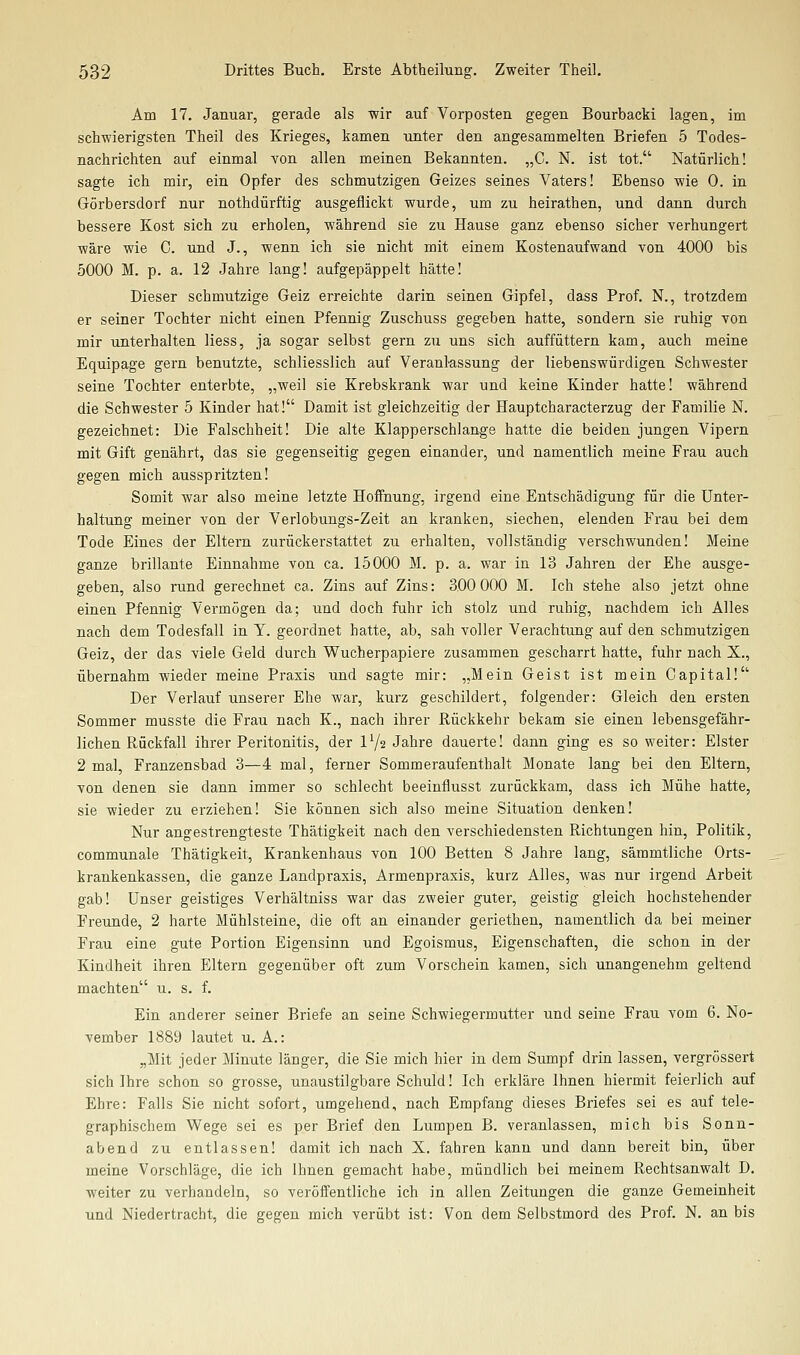 Am 17. Januar, gerade als wir auf Vorposten, gegen Bourbacki lagen, im schwierigsten Theil des Krieges, kamen unter den angesammelten Briefen 5 Todes- nachrichten auf einmal von allen meinen Bekannten. „C. N. ist tot. Natürlich! sagte ich mir, ein Opfer des schmutzigen Geizes seines Vaters! Ebenso wie 0. in Görbersdorf nur nothdürftig ausgeflickt wurde, um zu heirathen, und dann durch bessere Kost sich zu erholen, während sie zu Hause ganz ebenso sicher verhungert wäre wie C. und J., wenn ich sie nicht mit einem Kostenaufwand von 4000 bis 5000 M. p. a. 12 Jahre lang! aufgepäppelt hätte! Dieser schmutzige Geiz erreichte darin seinen Gipfel, dass Prof. N., trotzdem er seiner Tochter nicht einen Pfennig Zuschuss gegeben hatte, sondern sie ruhig von mir unterhalten Hess, ja sogar selbst gern zu uns sich auffüttern kam, auch meine Equipage gern benutzte, schliesslich auf Veranlassung der liebenswürdigen Schwester seine Tochter enterbte, „weil sie Krebskrank war und keine Kinder hatte! während die Schwester 5 Kinder hat! Damit ist gleichzeitig der Hauptcharacterzug der Familie N. gezeichnet: Die Falschheit! Die alte Klapperschlange hatte die beiden jungen Vipern mit Gift genährt, das sie gegenseitig gegen einander, und namentlich meine Frau auch gegen mich ausspritzten! Somit war also meine letzte Hoifnung, irgend eine Entschädigung für die Unter- haltung meiner von der Verlobungs-Zeit an kranken, siechen, elenden Frau bei dem Tode Eines der Eltern zurückerstattet zu erhalten, vollständig verschwunden! Meine ganze brillante Einnahme von ca. 15000 M. p. a. war in 13 Jahren der Ehe ausge- geben, also rund gerechnet ca. Zins auf Zins: 300 000 M. Ich stehe also jetzt ohne einen Pfennig Vermögen da; und doch fuhr ich stolz und ruhig, nachdem ich Alles nach dem Todesfall in Y. geordnet hatte, ab, sah voller Verachtung auf den schmutzigen Geiz, der das viele Geld durch Wucherpapiere zusammen gescharrt hatte, fuhr nach X., übernahm wieder meine Praxis und sagte mir: „Mein Geist ist mein Capital! Der Verlauf unserer Ehe war, kurz geschildert, folgender: Gleich den ersten Sommer musste die Frau nach K., nach ihrer Rückkehr bekam sie einen lebensgefähr- lichen Rückfall ihrer Peritonitis, der V/2 Jahre dauerte! dann ging es so weiter: Elster 2 mal, Franzensbad 3—4 mal, ferner Sommeraufenthalt Monate lang bei den Eltern, von denen sie dann immer so schlecht beeinflusst zurückkam, dass ich Mühe hatte, sie wieder zu erziehen! Sie können sich also meine Situation denken! Nur angestrengteste Thätigkeit nach den verschiedensten Richtungen hin, Politik, communale Thätigkeit, Krankenhaus von 100 Betten 8 Jahre lang, sämmtliche Orts- krankenkassen, die ganze Landpraxis, Armenpraxis, kurz Alles, was nur irgend Arbeit gab! Unser geistiges Verhältniss war das zweier guter, geistig gleich hochstehender Freunde, 2 harte Mühlsteine, die oft an einander geriethen, namentlich da bei meiner Frau eine gute Portion Eigensinn und Egoismus, Eigenschaften, die schon in der Kindheit ihren Eltern gegenüber oft zum Vorschein kamen, sich unangenehm geltend machten u. s. f. Ein anderer seiner Briefe an seine Schwiegermutter und seine Frau vom 6. No- vember 1889 lautet U.A.: „Mit jeder Minute länger, die Sie mich hier in dem Sumpf drin lassen, vergrössert sich Ihre schon so grosse, unaustilgbare Schuld! Ich erkläre Ihnen hiermit feierlich auf Ehre: Falls Sie nicht sofort, umgehend, nach Empfang dieses Briefes sei es auf tele- graphischem Wege sei es per Brief den Lumpen B. veranlassen, mich bis Sonn- abend zu entlassen! damit ich nach X. fahren kann und dann bereit bin, über meine Vorschläge, die ich Ihnen gemacht habe, mündlich bei meinem Rechtsanwalt D, weiter zu verhandeln, so veröffentliche ich in allen Zeitungen die ganze Gemeinheit und Niedertracht, die gegen mich verübt ist: Von dem Selbstmord des Prof. N. an bis