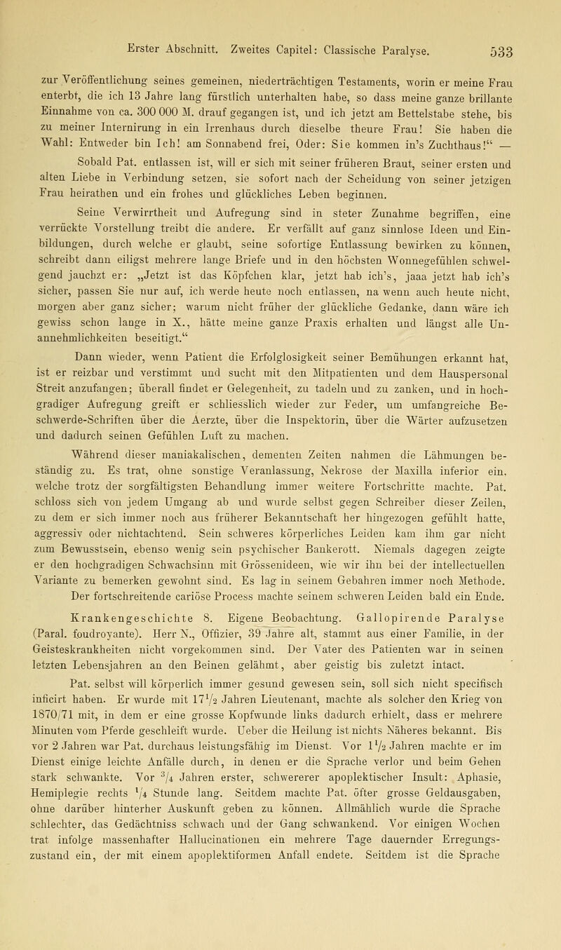 zur Veröffentlichung seines gemeinen, niederträchtigen Testaments, worin er meine Frau enterbt, die ich 13 Jahre lang fürstlich unterhalten habe, so dass meine ganze brillante Einnahme von ca. 300 000 M. drauf gegangen ist, und ich jetzt am Bettelstabe stehe, bis zu meiner Internirung in ein Irrenhaus durch dieselbe theure Frau! Sie haben die Wahl: Entweder bin Ich! am Sonnabend frei, Oder: Sie kommen in's Zuchthaus! — Sobald Pat. entlassen ist, will er sich mit seiner früheren Braut, seiner ersten und alten Liebe in Verbindung setzen, sie sofort nach der Scheidung von seiner jetzigen Frau heirathen und ein frohes und glückliches Leben beginnen. Seine Verwirrtheit und Aufregung sind in steter Zunahme begriffen, eine verrückte Vorstellung treibt die andere. Er verfällt auf ganz sinnlose Ideen und Ein- bildungen, durch welche er glaubt, seine sofortige Entlassung bewirken zu können, schreibt dann eiligst mehrere lange Briefe und in den höchsten Wonnegefühlen schwel- gend jauchzt er: „Jetzt ist das Köpfchen klar, jetzt hab ich's, jaaa jetzt hab ich's sicher, passen Sie nur auf, ich werde heute noch entlassen, na wenn auch heute nicht, morgen aber ganz sicher; warum nicht früher der glückliche Gedanke, dann wäre ich gewiss schon lange in X., hätte meine ganze Praxis erhalten und längst alle Un- annehmlichkeiten beseitigt. Dann wieder, wenn Patient die Erfolglosigkeit seiner Bemühungen erkannt hat ist er reizbar und verstimmt und sucht mit den Mitpatienten und dem Hauspersonal Streit anzufangen; überall findet er Gelegenheit, zu tadeln und zu zanken, und in hoch- gradiger Aufregung greift er schliesslich wieder zur Feder, um umfangreiche Be- schwerde-Schriften über die Aerzte, über die Inspektorin, über die Wärter aufzusetzen und dadurch seinen Gefühlen Luft zu machen. Während dieser maniakalischen, dementen Zeiten nahmen die Lähmungen be- ständig zu. Es trat, ohne sonstige Veranlassung, Nekrose der Maxiila inferior ein. welche trotz der sorgfältigsten Behandlung immer weitere Fortschritte machte. Pat. schloss sich von jedem Umgang ab und wurde selbst gegen Schreiber dieser Zeilen, zu dem er sich immer noch aus früherer Bekanntschaft her hingezogen gefühlt hatte, aggressiv oder nichtachtend. Sein schweres körperliches Leiden kam ihm gar nicht zum Bewusstsein, ebenso wenig sein psychischer Bankerott. Niemals dagegen zeigte er den hochgradigen Schwachsinn mit Grössenideen, wie wir ihn bei der iutellectuellen Variante zu bemerken gewohnt sind. Es lag in seinem Gebahren immer noch Methode. Der fortschreitende cariöse Process machte seinem schweren Leiden bald ein Ende. Krankengeschichte 8. Eigene Beobachtung. Gallopirende Paralyse (Paral. foudroyante). Herr N., Offizier, 39 Jahre alt, stammt aus einer Familie, in der Geisteskrankheiten nicht vorgekommen sind. Der Vater des Patienten war in seinen letzten Lebensjahren an den Beinen gelähmt, aber geistig bis zuletzt intact. Pat. selbst will körperlich immer gesund gewesen sein, soll sich nicht specifisch inficirt haben. Er wurde mit 17 Va Jahren Lieutenant, machte als solcher den Krieg von 1870/71 mit, in dem er eine grosse Kopfwunde links dadurch erhielt, dass er mehrere Minuten vom Pferde geschleift wurde. Ueber die Heilung ist nichts Näheres bekannt. Bis vor 2 Jahren war Pat. durchaus leistungsfähig im Dienst. Vor l'/a Jahren machte er im Dienst einige leichte Anfälle durch, in denen er die Sprache verlor und beim Gehen stark schwankte. Vor '^li Jahren erster, schwererer apoplektischer Insult: Aphasie, Hemiplegie rechts V* Stunde lang. Seitdem machte Pat. öfter grosse Geldausgaben, ohne darüber hinterher Auskunft geben zu können. Allmählich wurde die Sprache schlechter, das Gedächtniss schwach und der Gang schwankend. Vor einigen Wochen trat infolge massenhafter Hallucinationen ein mehrere Tage dauernder Erregungs- zustand ein, der mit einem apoplektiformen Anfall endete. Seitdem ist die Sprache