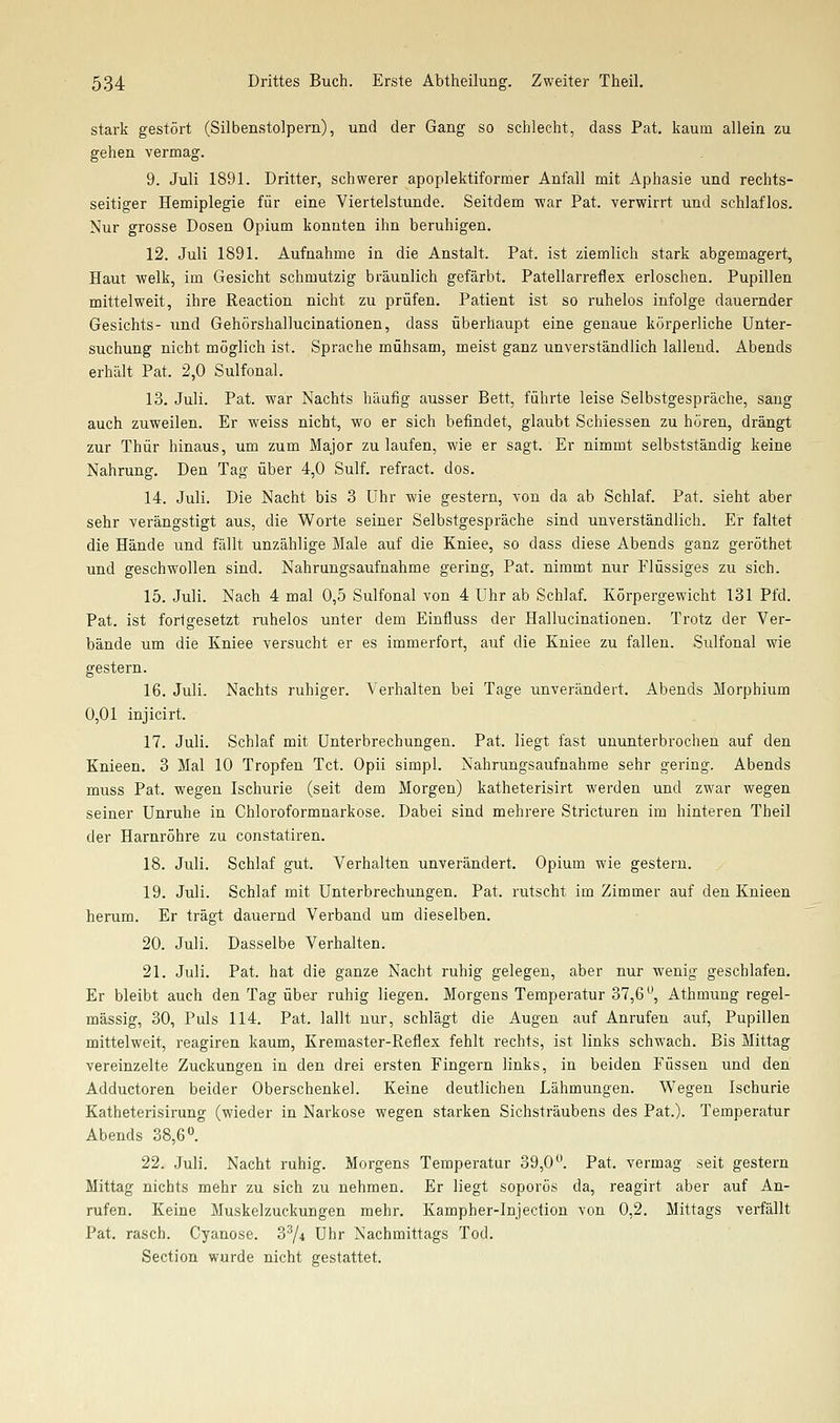 stark gestört (Silbenstolpern), und der Gang so schlecht, dass Pat. kaum allein zu gehen vermag. 9. Juli 1891. Dritter, schwerer apoplektiformer Anfall mit Aphasie und rechts- seitiger Hemiplegie für eine Viertelstunde. Seitdem -war Pat. verwirrt und schlaflos. Nur grosse Dosen Opium konnten ihn beruhigen. 12. Juli 1891. Aufnahme in die Anstalt. Pat. ist ziemlich stark abgemagert, Haut welk, im Gesicht schmutzig bräunlich gefärbt. Patellarreflex erloschen. Pupillen mittelweit, ihre Reaction nicht zu prüfen. Patient ist so ruhelos infolge dauernder Gesichts- und Gehörshallucinationen, dass überhaupt eine genaue körperliche Unter- suchung nicht möglich ist. Sprache mühsam, meist ganz unverständlich lallend. Abends erhält Pat. 2,0 Sulfonal. 13. Juli. Pat. war Nachts häufig ausser Bett, führte leise Selbstgespräche, sang auch zuweilen. Er weiss nicht, wo er sich befindet, glaubt Schiessen zu hören, drängt zur Thür hinaus, um zum Major zulaufen, wie er sagt. Er nimmt selbstständig keine Nahrung, Den Tag über 4,0 Sulf. refract. dos. 14. Juli. Die Nacht bis 3 Uhr wie gestern, von da ab Schlaf. Pat. sieht aber sehr verängstigt aus, die Worte seiner Selbstgespräche sind unverständlich. Er faltet die Hände und fällt unzählige Male auf die Kniee, so dass diese Abends ganz geröthet und geschwollen sind. Nahrungsaufnahme gering, Pat. nimmt nur Flüssiges zu sich. 15. Juli. Nach 4 mal 0,5 Sulfonal von 4 Uhr ab Schlaf. Körpergewicht 131 Pfd. Pat. ist forlgesetzt ruhelos unter dem Einfluss der Hallucinationen. Trotz der Ver- bände um die Kniee versucht er es immerfort, auf die Kniee zu fallen. Sulfonal wie gestern. 16. Juli. Nachts ruhiger. Verhalten bei Tage unverändert. Abends Morphium 0,01 injicirt. 17. Juli. Schlaf mit Unterbrechungen. Pat. liegt fast ununterbrochen auf den Knieen. 3 Mal 10 Tropfen Tct. Opii simpl. Nahrungsaufnahme sehr gering. Abends muss Pat. wegen Ischurie (seit dem Morgen) katheterisirt werden und zwar wegen seiner Unruhe in Chloroformnarkose. Dabei sind mehrere Stricturen im hinteren Theil der Harnröhre zu constatiren. 18. Juli. Schlaf gut. Verhalten unverändert. Opium wie gestern. 19. Juli. Schlaf mit Unterbrechungen. Pat. rutscht im Zimmer auf den Knieen herum. Er trägt dauernd Verband um dieselben. 20. Juli. Dasselbe Verhalten. 21. Juli. Pat. hat die ganze Nacht ruhig gelegen, aber nur wenig geschlafen. Er bleibt auch den Tag über ruhig liegen. Morgens Temperatur 37,6^', Athmung regel- mässig, 30, Puls 114. Pat. lallt nur, schlägt die Augen auf Anrufen auf, Pupillen mittelweit, reagiren kaum, Kremaster-Reflex fehlt rechts, ist links schwach. Bis Mittag vereinzelte Zuckungen in den drei ersten Fingern links, in beiden Füssen und den Adductoren beider Oberschenkel. Keine deutlichen Lähmungen. Wegen Ischurie Katheterisirung (wieder in Narkose wegen starken Sichsträubens des Pat.). Temperatur Abends 38,6. 22. Juli. Nacht ruhig. Morgens Temperatur 39,0. Pat. vermag seit gestern Mittag nichts mehr zu sich zu nehmen. Er liegt soporös da, reagirt aber auf An- rufen. Keine Muskelzuckungen mehr. Kampher-Injection von 0,2. Mittags verfällt Pat. rasch. Cyanose. 3^4 Uhr Nachmittags Tod. Section wurde nicht gestattet.