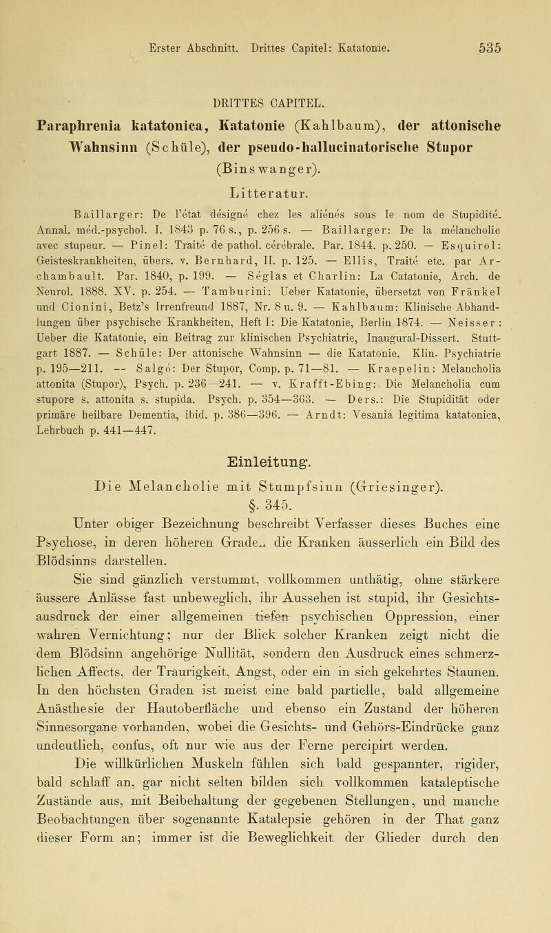 DRITTES CAPITEL. Paraphreiiia katatonica, Katatonie (Kahlbaum), der attonische Wahnsinn (Schule), der pseudo-hallucinatorische Stupor (Bins wanger). Litteratur. Baillarger: De I'etat designe chez les alienes sous le nom de Stupidite, Annal. med.-psychol. I. 1843 p. 76 s., p. 256 s. — Baillarger: De la melancholie avec stupeur. — Pinel: Traite de pathol. cerebrale. Par. 1844. p. 250. — Esquirol: Geisteskrankheiten, übers, v. Bernhard, II. p. 125. — Ellis, Traite etc. par Ar- chambault. Par. 1840, p. 199. — Seglas et Charlin: La Catatonie, Arch. de Neurol. 1888. XV. p. 254. — Tamburini: Ueber Katatonie, übersetzt von Fränkel und Cionini, Betz's Irrenfreund 1887, Nr. 8 u. 9. — Kahlbaum: Klinische Abhand- lungen über psychische Krankheiten, Heft I: Die Katatonie, Berlin 1874. — Neisser : Ueber die Katatonie, ein Beitrag zur klinischen Psychiatrie, Inaugm-al-Dissert. Stutt- gart 1887. — Schule: Der attonische Wahnsinn — die Katatonie. Klin. Psychiatrie p. 195—211. — Salgö: Der Stupor, Comp. p. 71—81. — Kraepelin: Melancholia attonita (Stupor), Psych, p. 236—241. — v. Krafft-Ebing: Die Melancholia cum stupore s. attonita s. stupida. Psych, p. 354—363. — Ders.: Die Stupidität oder primäre heilbare Dementia, ibid. p. 386—396. — Arndt: Vesania legitima katatonica, Lehrbuch p. 441—447. Einleitung. Die Melancholie mit Stumpfsinn (Griesinger). §. 345. Unter obiger Bezeichnung beschreibt Verfasser dieses Buches eine Psychose, in deren höheren Grade., die Kranken äusserlich ein Bild des Blödsinns darstellen. Sie sind gänzlich verstummt, vollkommen unthätig, ohne stärkere äussere Anlässe fast unbeweglich, ihr Aussehen ist stupid, ihr Gesichts- ausdruck der einer allgemeinen tiefen psychischen Oppression, einer wahren Vernichtung; nur der Blick solcher Kranken zeigt nicht die dem Blödsinn angehörige Nullität, sondern den Ausdruck eines schmerz- lichen Affects, der Traurigkeit, Angst, oder ein in sich gekehrtes Staunen. In den höchsten Graden ist meist eine bald partielle, bald allgemeine Anästhesie der Hautoberfläche und ebenso ein Zustand der höheren Sinnesorgane vorhanden, wobei die Gesichts- und Gehörs-Eindrücke ganz undeutlich, confus, oft nur wie aus der Ferne percipirt werden. Die willkürlichen Muskeln fühlen sich bald gespannter, rigider, bald schlaff an, gar nicht selten bilden sich vollkommen kataleptische Zustände aus, mit Beibehaltung der gegebenen Stellungen, und manche Beobachtungen über sogenannte Katalepsie gehören in der That ganz dieser Form an; immer ist die Beweglichkeit der Glieder durch den