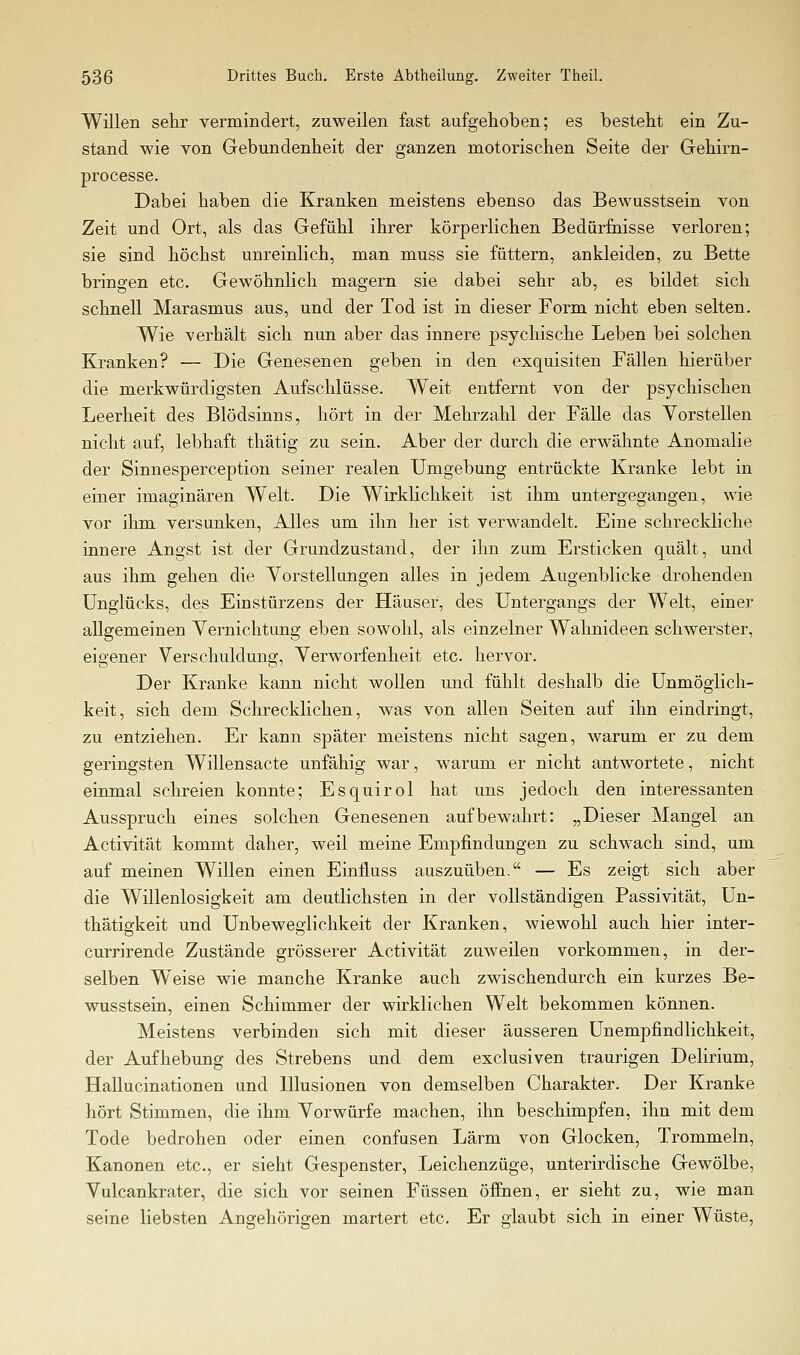 Willen sehr vermindert, zuweilen fast aufgehoben; es besteht ein Zu- stand wie Yon Gebundenheit der ganzen motorischen Seite der Gehirn- processe. Dabei haben die Kranken meistens ebenso das Bewusstsein von Zeit und Ort, als das Gefühl ihrer körperlichen Bedürfnisse verloren; sie sind höchst unreinlich, man muss sie füttern, ankleiden, zu Bette bringen etc. Gewöhnlich magern sie dabei sehr ab, es bildet sich schnell Marasmus aus, und der Tod ist in dieser Form nicht eben selten. Wie verhält sich nun aber das innere psychische Leben bei solchen Kranken? — Die Genesenen geben in den exquisiten Fällen hierüber die merkwürdigsten Aufschlüsse. Weit entfernt von der psychischen Leerheit des Blödsinns, hört in der Mehrzahl der Fälle das Vorstellen nicht auf, lebhaft thätig zu sein. Aber der durch die erwähnte Anomalie der Sinnesperception seiner realen Umgebung entrückte Kranke lebt in einer imaginären Welt. Die Wirklichkeit ist ihm untergegangen, wie vor ihm versunken. Alles um ihn her ist verwandelt. Eine schreckliche innere Angst ist der Grundzustand, der ihn zum Ersticken quält, und aus ihm gehen die Vorstellungen alles in jedem Augenblicke drohenden Unglücks, des Einstürzens der Häuser, des Untergangs der Welt, einer allgemeinen Vernichtung eben sowohl, als einzelner Wahnideen schwerster, eigener Verschuldung, Verworfenheit etc. hervor. Der Kranke kann nicht wollen und fühlt deshalb die Unmöglich- keit, sich dem Schrecklichen, was von allen Seiten auf ihn eindringt, zu entziehen. Er kann später meistens nicht sagen, warum er zu dem geringsten Willensacte unfähig war, warum er nicht antwortete, nicht einmal schreien konnte; Esquirol hat uns jedoch den interessanten Ausspruch eines solchen Genesenen aufbewahrt: „Dieser Mangel an Activität kommt daher, weil meine Empfindungen zu schwach sind, um auf meinen Willen einen Einfluss auszuüben. — Es zeigt sich aber die Willenlosigkeit am deutlichsten in der vollständigen Passivität, Un- thätiffkeit und Unbewefflichkeit der Kranken, wiewohl auch hier inter- currirende Zustände grösserer Activität zuweilen vorkommen, in der- selben Weise wie manche Kranke auch zwischendurch ein kurzes Be- wusstsein, einen Schimmer der wirklichen Welt bekommen können. Meistens verbinden sich mit dieser äusseren Unempfindlichkeit, der Aufhebung des Strebens und dem exclusiven traurigen Delirium, Hallucinationen und Illusionen von demselben Charakter. Der Kranke hört Stimmen, die ihm Vorwürfe machen, ihn beschimpfen, ihn mit dem Tode bedrohen oder einen confusen Lärm von Glocken, Trommeln, Kanonen etc., er sieht Gespenster, Leichenzüge, unterirdische Gewölbe, Vulcankrater, die sich vor seinen Füssen öffnen, er sieht zu, wie man seine liebsten Angehörigen martert etc. Er glaubt sich in einer Wüste,