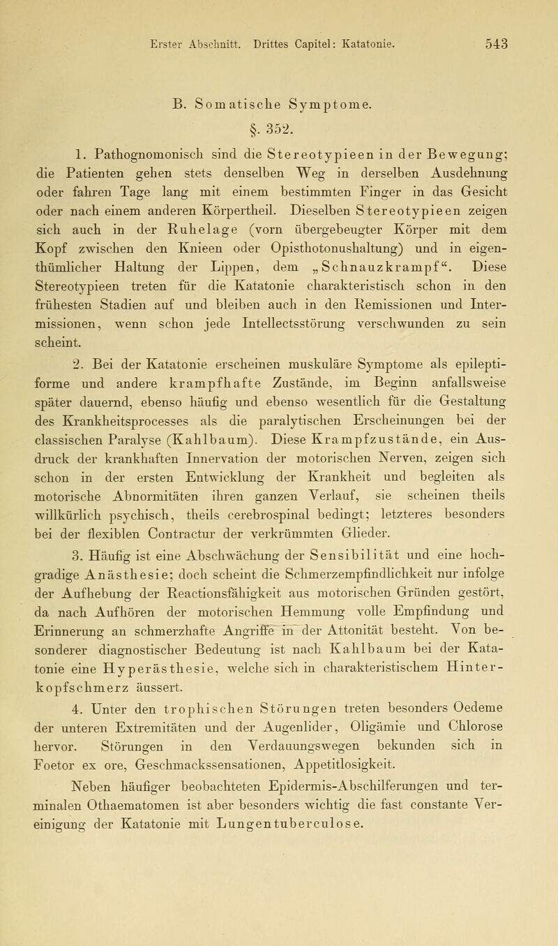 B. Somatische Symptome. §. 352. 1. Patliognomoniscli sind die Stereotypieen in der Bewegung; die Patienten gelien stets denselben Weg in derselben Ausdehnung oder fahren Tage lang mit einem bestimmten Finger in das Gesicht oder nach einem anderen Körpertheil. Dieselben Stereotypieen zeigen sich auch in der Ruhelage (vorn übergebeugter Körper mit dem Kopf zwischen den Knieen oder Opisthotonushaltung) und in eigen- thümlicher Haltung der Lippen, dem „Schnauzkrampf. Diese Stereotypieen treten für die Katatonie charakteristisch schon in den frühesten Stadien auf und bleiben auch in den Remissionen und Inter- missionen, wenn schon jede Intellectsstörung verschwunden zu sein scheint. 2. Bei der Katatonie erscheinen muskuläre Symptome als epilepti- forme und andere krampfhafte Zustände, im Beginn anfallsweise später dauernd, ebenso häufig und ebenso wesentlich für die Gestaltung des Krankheitsprocesses als die paralytischen Erscheinungen bei der classischen Paralyse (Kahlbaum). Diese Krampfzustände, ein Aus- druck der krankhaften Innervation der motorischen Nerven, zeigen sich schon in der ersten Entwicklung der Krankheit und begleiten als motorische Abnormitäten ihren ganzen Verlauf, sie scheinen theils willkürlich psychisch, theils cerebrospinal bedingt; letzteres besonders bei der flexiblen Contractur der verkrümmten Glieder. 3. Häufig ist eine Abschwächung der Sensibilität und eine hoch- gradige Anästhesie; doch scheint die Schmerzempfindlichkeit nur infolge der Aufhebung der Reactionsfähigkeit aus motorischen Gründen gestört, da nach Aufhören der motorischen Hemmung volle Empfindung und Erinnerung an schmerzhafte Angriffe in~ der Attonität besteht. Von be- sonderer diagnostischer Bedeutung ist nach Kahl bäum bei der Kata- tonie eine Hyperästhesie, welche sich in charakteristischem Hinter- kopfschmerz äussert. 4. Unter den trophischen Störungen treten besonders Oedeme der unteren Extremitäten und der Augenlider, Oligämie und Chlorose hervor. Störungen in den Verdauungs wegen bekunden sich in Foetor ex ore, Geschmackssensationen, Appetitlosigkeit. Neben häufiger beobachteten Epidermis-Abschilferungen und ter- minalen Othaematomen ist aber besonders wichtig die fast constante Ver- einigung der Katatonie mit Lungentuberculose.