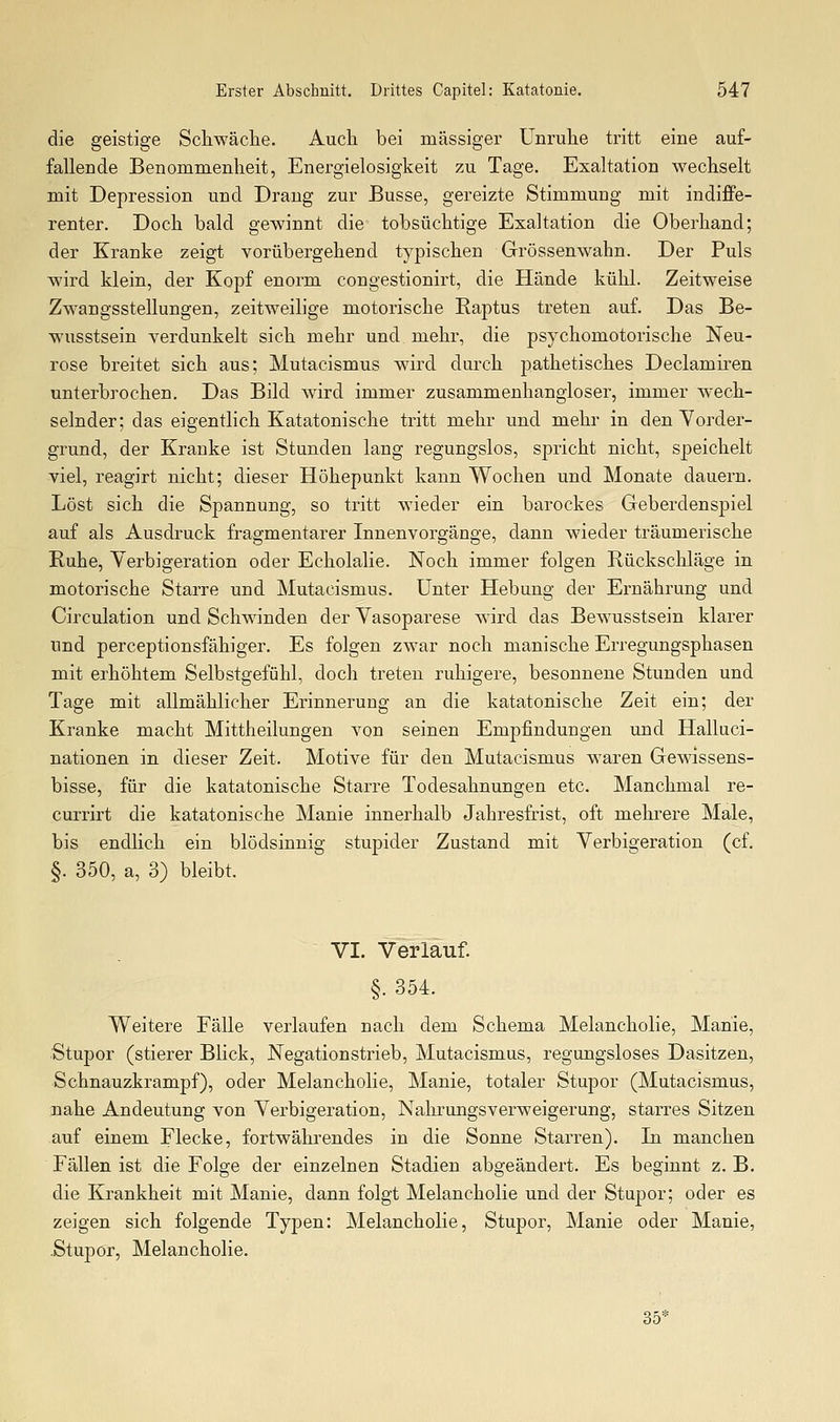 die geistige Schwäche. Auch bei massiger Unruhe tritt eine auf- fallende Benommenheit, Energielosigkeit zu Tage. Exaltation wechselt mit Depression und Drang zur Busse, gereizte Stimmung mit indiffe- renter. Doch bald gewinnt die tobsüchtige Exaltation die Oberhand; der Kranke zeigt vorübergehend typischen Grössenwahn. Der Puls wird klein, der Kopf enorm congestionirt, die Hände kühl. Zeitweise Zwangsstellungen, zeitweilige motorische Raptus treten auf. Das Be- wusstsein verdunkelt sich mehr und mehr, die psychomotorische Neu- rose breitet sich aus; Mutacismus wird durch pathetisches Declamiren unterbrochen. Das Bild wird immer zusammenhangloser, immer wech- selnder; das eigentlich Katatonische tritt mehr und mehr in den Vorder- grund, der Kranke ist Stunden lang regungslos, spricht nicht, speichelt viel, reagirt nicht; dieser Höhepunkt kann Wochen und Monate dauern. Löst sich die Spannung, so tritt wieder ein barockes Geberdenspiel auf als Ausdruck fragmentarer Innenvorgänge, dann wieder träumerische Ruhe, Yerbigeration oder Echolalie. Noch immer folgen Rückschläge in motorische Starre und Mutacismus. Unter Hebung der Ernährung und Circulation und Schwinden der Yasoparese wird das Bewusstsein klarer und perceptionsfähiger. Es folgen zwar noch manische Erregungsphasen mit erhöhtem Selbstgefühl, doch treten ruhigere, besonnene Stunden und Tage mit allmählicher Erinnerung an die katatonische Zeit ein; der Kranke macht Mittheilungen von seinen Empfindungen und Halluci- nationen in dieser Zeit. Motive für den Mutacismus w^aren Gewissens- bisse, für die katatonische Starre Todesahnungen etc. Manchmal re- currirt die katatonische Manie innerhalb Jahresfrist, oft mehrere Male, bis endlich ein blödsinnig stupider Zustand mit Yerbigeration (cf. §. 350, a, 3) bleibt. VI. Verlauf. §. 354. Weitere Fälle verlaufen nach dem Schema Melancholie, Manie, Stupor (stierer Blick, Negationstrieb, Mutacismus, regungsloses Dasitzen, Schnauzkrampf), oder Melancholie, Manie, totaler Stupor (Mutacismus, nahe Andeutung von Yerbigeration, Nahrungsverweigerung, starres Sitzen auf einem Flecke, fortwährendes in die Sonne Starren). In manchen Fällen ist die Folge der einzelnen Stadien abgeändert. Es beginnt z. B. die Krankheit mit Manie, dann folgt Melancholie und der Stupor; oder es zeigen sich folgende Typen: Melancholie, Stupor, Manie oder Manie, .Stupor, Melancholie. 35*