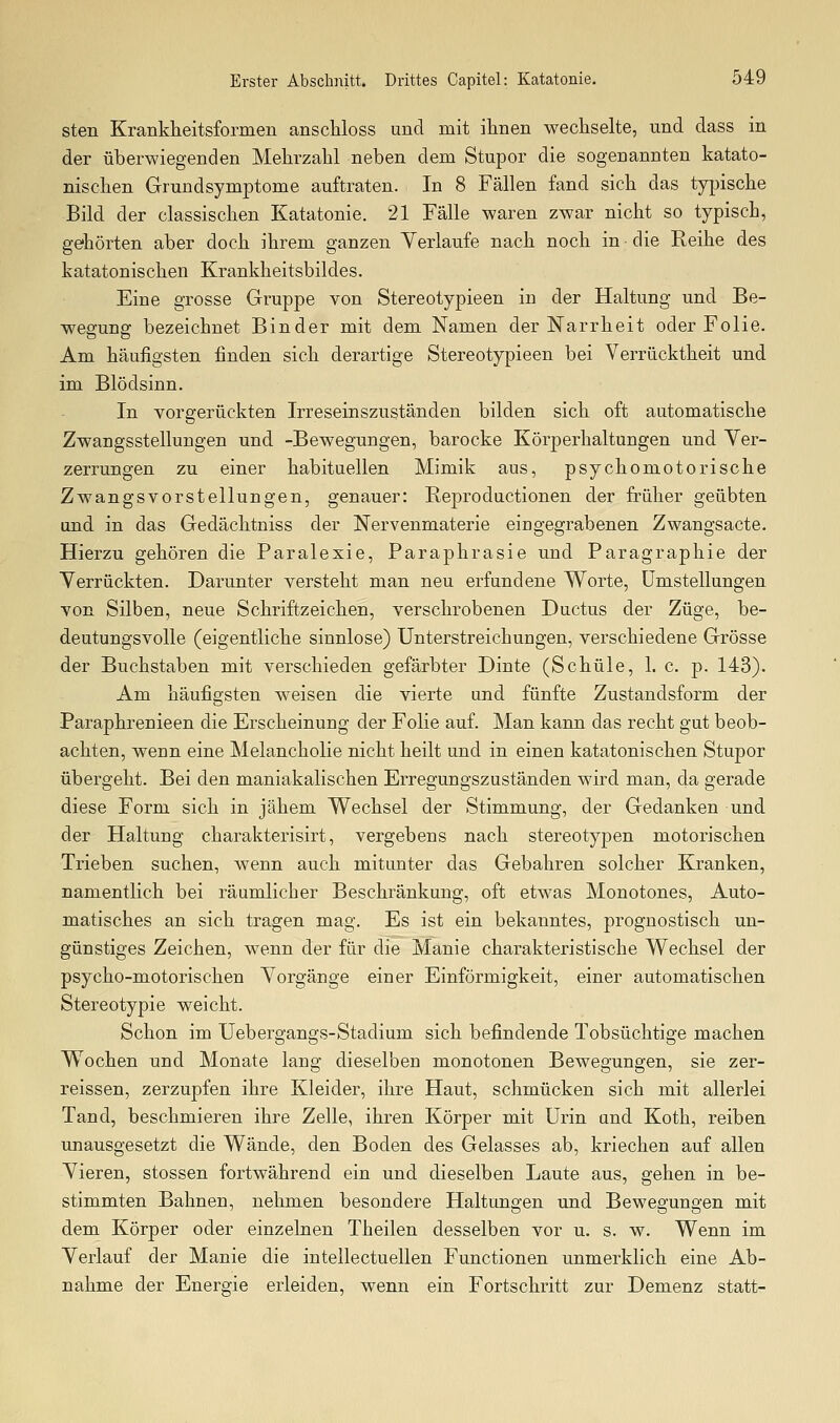 sten Krankheitsformen anscliloss und mit ihnen wechselte, und dass in der überwiegenden Mehrzahl neben dem Stupor die sogenannten katato- nischen Grundsymptome auftraten. In 8 Fällen fand sich das typische Bild der classischen Katatonie. 21 Fälle waren zwar nicht so typisch, gehörten aber doch ihrem ganzen Yerlaufe nach noch in die Reihe des katatonischen Krankheitsbildes. Eine grosse Gruppe von Stereotypieen in der Haltung und Be- wegung bezeichnet Binder mit dem Namen der Narrheit oder Folie. Am häufigsten finden sich derartige Stereotypieen bei Verrücktheit und im Blödsinn. In vorgerückten Irreseinszuständen bilden sich oft automatische Zwangsstellungen und -Bewegungen, barocke Körperhaltungen und Ver- zerrungen zu einer habituellen Mimik aus, psychomotorische Zwangsvorstellungen, genauer: Reproductionen der früher geübten und in das Gedächtniss der Nervenmaterie eingegrabenen Zwangsacte. Hierzu gehören die Paralexie, Paraphrasie und Paragraphie der Verrückten. Darunter versteht man neu erfundene Worte, Umstellungen von Silben, neue Schriftzeichen, verschrobenen Ductus der Züge, be- deutungsvolle (eigentliche sinnlose) Unterstreichungen, verschiedene Grösse der Buchstaben mit verschieden gefärbter Dinte (Schule, 1. c. p. 143). Am häufigsten weisen die vierte und fünfte Zustandsform der Paraphrenieen die Erscheinung der Folie auf. Man kann das recht gut beob- achten, wenn eine Melancholie nicht heilt und in einen katatonischen Stupor übergeht. Bei den maniakalischen Erregungszuständen wird man, da gerade diese Form sich in jähem Wechsel der Stimmung, der Gedanken und der Haltung charakterisirt, vergebens nach stereotypen motorischen Trieben suchen, wenn auch mitunter das Gebahren solcher Kranken, namentlich bei räumlicher Beschränkung, oft etwas Monotones, Auto- matisches an sich tragen mag. Es ist ein bekanntes, prognostisch un- günstiges Zeichen, wenn der für die Manie charakteristische Wechsel der psycho-motorischen Vorgänge einer Einförmigkeit, einer automatischen Stereotypie weicht. Schon im Uebergangs-Stadium sich befindende Tobsüchtige machen Wochen und Monate lang dieselben monotonen Bewegungen, sie zer- reissen, zerzupfen ihre Kleider, ihre Haut, schmücken sich mit allerlei Tand, beschmieren ihre Zelle, ihren Körper mit Urin und Koth, reiben unausgesetzt die Wände, den Boden des Gelasses ab, kriechen auf allen Vieren, stossen fortwährend ein und dieselben Laute aus, gehen in be- stimmten Bahnen, nehmen besondere Haltungen und Bewegungen mit dem Körper oder einzelnen Theilen desselben vor u. s. w. Wenn im Verlauf der Manie die intellectuellen Functionen unmerklich eine Ab- nahme der Energie erleiden, wenn ein Fortschritt zur Demenz statt-