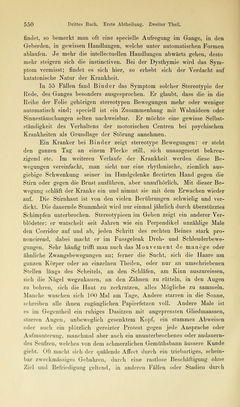 findet, so bemerkt man oft eine specielle Aufregung im Gange, in den Geberden, in gewissen Handlungen, welche unter automatischen Formen ablaufen. Je mehr die intellectuellen Handlungen abwärts gehen, desto mehr steigern sich die instinctiven. Bei der Dysthymie wird das Sym- ptom vermisst; findet es sich hier, so erhebt sich der Verdacht auf katatonische Natur der Krankheit.  In 55 Fällen fand Binder das Symptom solcher Stereotypie der Rede, des Ganges besonders ausgesprochen. Er glaubt, dass die in die Reihe der Folie gehörigen stereotypen Bewegungen mehr oder weniger automatisch sind; speciell ist ein Zusammenhang mit Wahnideen oder Sinnestäuschungen selten nachweisbar. Er möchte eine gewisse Selbst- ständigkeit des Verhaltens der motorischen Centren bei psychischen Krankheiten als Grundlage der Störung annehmen. Ein Kranker bei Binder zeigt stereotype Bewegungen: er steht den ganzen Tag an einem Flecke still, sich unausgesetzt bekreu- zigend etc. Im weiteren Yerlaufe der Krankheit werden diese Be- wegungen vereinfacht, man sieht nur eine rhythmische, ziemlich aus- giebige Schwenkung seiner im Handgelenke flectirten Hand gegen die Stirn oder gegen die Brust ausführen, aber unaufhörlich. Mit dieser Be- wegung schläft der Kranke ein und nimmt sie mit dem Erwachen wieder auf. Die Stirnhaut ist von den vielen Berührungen schwielig und ver- dickt. Die dauernde Stummheit wird nm einmal jährlich durch überstürztes Schimpfen unterbrochen. Stereotypieen im Gehen zeigt ein anderer Ver- blödeter: er watschelt seit Jahren wie ein Perpendikel unzählige Male den Corridor auf und ab, jeden Schritt des rechten Beines stark pro- noncirend, dabei macht er im Fussgelenk Dreh- und Schleuderbewe- gungen. Sehr häufig trifft man auch das Mouvement de manege oder ähnliche Zwangsbewegungen an; ferner die Sucht, sich die Haare am ganzen Körper oder an einzelnen Theilen, oder nur an umschriebenen Stellen längs des Scheitels, an den Schläfen, am Kinn auszureissen, sich die Nägel wegzuhauen, an den Zähnen zu rütteln, in den Augen zu bohren, sich die Haut zu zerkratzen, alles Mögliche zu sammeln. Manche waschen sich 100 Mal am Tage, Andere starren in die Sonne, schreiben alle ihnen zugänglichen Papierfetzen voll. Andere Male ist es im Gegentheil ein ruhiges Dasitzen mit angepressten Gliedmaassen, starren Augen, unbeweglich gesenktem Kopf, ein stummes Abweisen oder auch ein plötzlich gereizter Protest gegen jede Ansprache oder Aufmunterung, manchmal aber auch ein ununterbrochenes oder andauern- des Seufzen, welches von dem schmerzlichen Gemüthsbann äussere Kunde giebt. Oft macht sich der quälende AfPect durch ein triebartiges, schein- bar zweckmässiges Gebahren, durch eine rastlose Beschäftigung ohne Ziel und Befriedigung geltend, in anderen Fällen oder Stadien durch