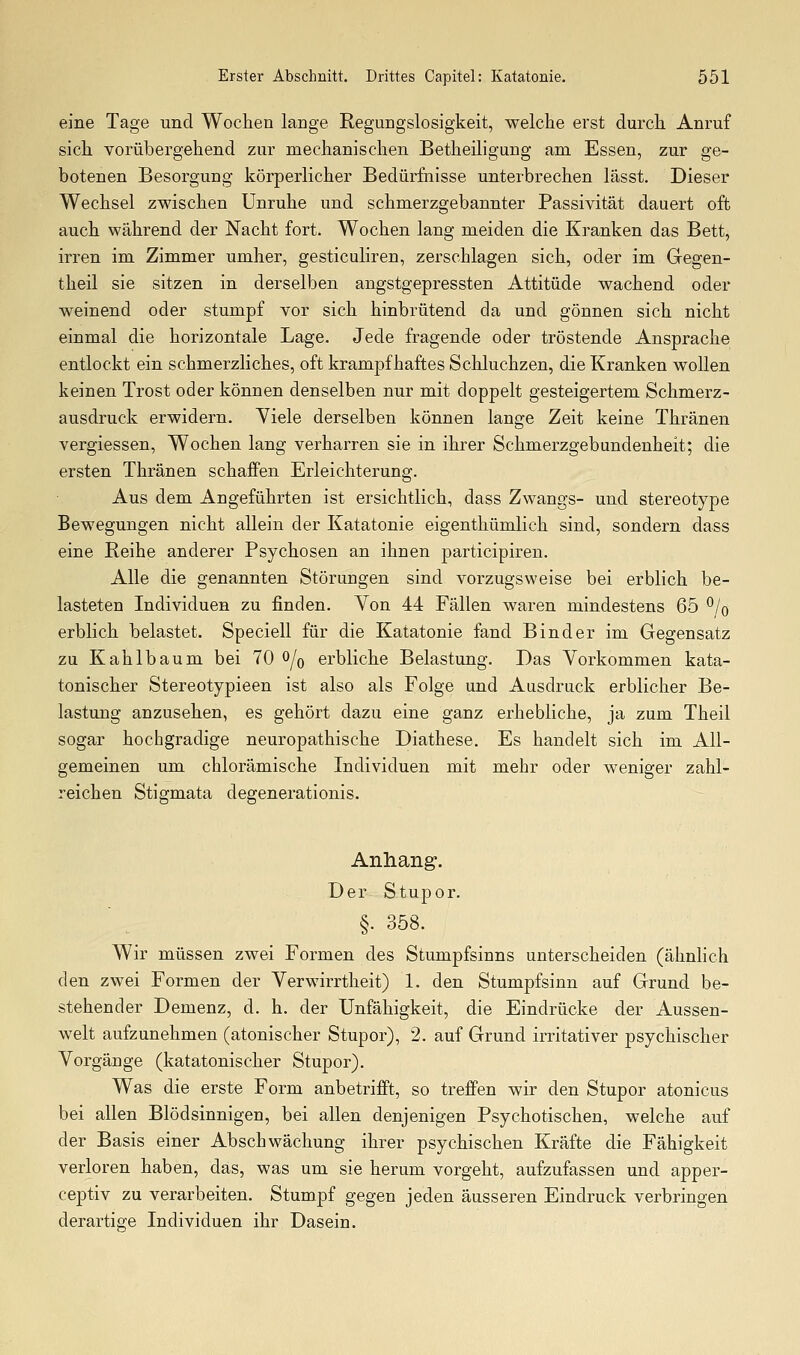 eine Tage und Wochen lange Regungslosigkeit, welche erst durch Anruf sich vorübergehend zur mechanischen Betheiligung am Essen, zur ge- botenen Besorgung körperlicher Bedürfnisse unterbrechen lässt. Dieser Wechsel zwischen Unruhe und schmerzgebannter Passivität dauert oft auch während der Nacht fort. Wochen lang meiden die Kranken das Bett, irren im Zimmer umher, gesticuliren, zerschlagen sich, oder im Gegen- theil sie sitzen in derselben angstgepressten Attitüde wachend oder weinend oder stumpf vor sich hinbrütend da und gönnen sich nicht einmal die horizontale Lage. Jede fragende oder tröstende Ansprache entlockt ein schmerzliches, oft krampfhaftes Schluchzen, die Kranken wollen keinen Trost oder können denselben nur mit doppelt gesteigertem Schmerz- ausdruck erwidern. Viele derselben können lange Zeit keine Thränen vergiessen, Wochen lang verharren sie in ihrer Schmerzgebundenheit; die ersten Thränen schaffen Erleichterung. Aus dem Angeführten ist ersichtlich, dass Zwangs- und stereotype Bewegungen nicht allein der Katatonie eigenthümlich sind, sondern dass eine Reihe anderer Psychosen an ihnen participiren. Alle die genannten Störungen sind vorzugsweise bei erblich be- lasteten Individuen zu finden. Von 44 Fällen waren mindestens 65 *^/o erblich belastet. Speciell für die Katatonie fand Binder im Gegensatz zu Kahlbaum bei 70 ^/q erbliche Belastung. Das Vorkommen kata- tonischer Stereotypieen ist also als Folge und Ausdruck erblicher Be- lastung anzusehen, es gehört dazu eine ganz erhebliche, ja zum Theil sogar hochgradige neuropathische Diathese. Es handelt sich im All- gemeinen um chlorämische Individuen mit mehr oder weniger zahl- reichen Stigmata degenerationis. Anhang. Der Stupor. §. 358. Wir müssen zwei Formen des Stumpfsinns unterscheiden (ähnhch den zwei Formen der Verwirrtheit) 1. den Stumpfsinn auf Grund be- stehender Demenz, d. h. der Unfähigkeit, die Eindrücke der Aussen- welt aufzunehmen (atonischer Stupor), 2. auf Grund irritativer psychischer Vorgänge (katatonischer Stupor). Was die erste Form anbetrifft, so treffen wir den Stupor atonicus bei allen Blödsinnigen, bei allen denjenigen Psychotischen, welche auf der Basis einer Abschwächung ihrer psychischen Kräfte die Fähigkeit verloren haben, das, was um sie herum vorgeht, aufzufassen und apper- ceptiv zu verarbeiten. Stumpf gegen jeden äusseren Eindruck verbringen derartige Individuen ihr Dasein.