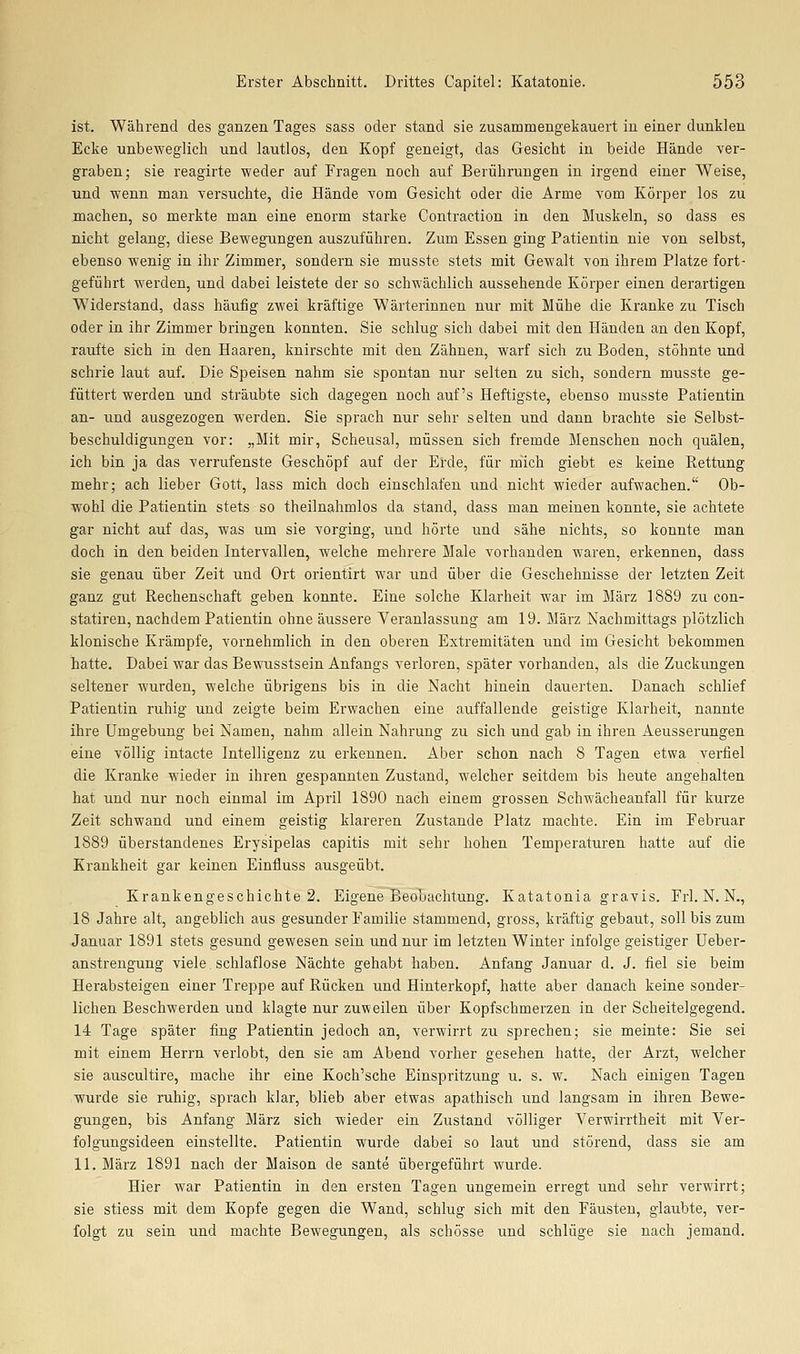 ist. Während des ganzen Tages sass oder stand sie zusammengeliauert in einer dunklen Ecke unbeweglich und lautlos, den Kopf geneigt, das Gesicht in beide Hände ver- graben; sie reagirte weder auf Fragen noch auf Berührungen in irgend einer Weise, und wenn man versuchte, die Hände vom Gesicht oder die Arme vom Körper los zu machen, so merkte man eine enorm starke Contraction in den Muskeln, so dass es nicht gelang, diese Bewegungen auszuführen. Zum Essen ging Patientin nie von selbst, ebenso wenig in ihr Zimmer, sondern sie musste stets mit Gewalt von ihrem Platze fort- geführt werden, und dabei leistete der so schwächlich aussehende Körper einen derartigen Widerstand, dass häufig zwei kräftige Wärterinnen nur mit Mühe die Kranke zu Tisch oder in ihr Zimmer bringen konnten. Sie schlug sich dabei mit den Händen an den Kopf, raufte sich in den Haaren, knirschte mit den. Zähnen, warf sich zu Boden, stöhnte und schrie laut auf. Die Speisen nahm sie spontan nur selten zu sich, sondern musste ge- füttert werden und sträubte sich dagegen noch auf's Heftigste, ebenso musste Patientin an- und ausgezogen werden. Sie sprach nur sehr selten und dann brachte sie Selbst- beschuldigungen vor: „Mit mir, Scheusal, müssen sich fremde Menschen noch quälen, ich bin ja das verrufenste Geschöpf auf der Erde, für mich giebt es keine Rettung mehr; ach lieber Gott, lass mich doch einschlafen und nicht wieder aufwachen. Ob- wohl die Patientin stets so theilnahmlos da stand, dass man meinen konnte, sie achtete gar nicht auf das, was um sie vorging, und hörte und sähe nichts, so konnte man doch in den beiden Intervallen, welche mehrere Male vorhanden waren, erkennen, dass sie genau über Zeit und Ort orientirt war und über die Geschehnisse der letzten Zeit ganz gut Rechenschaft geben konnte. Eine solche Klarheit war im März 1889 zu con- statiren, nachdem Patientin ohne äussere Veranlassung am 19. März Nachmittags plötzlich klonische Krämpfe, vornehmlich in den oberen Extremitäten und im Gesicht bekommen hatte. Dabei war das Bewusstsein Anfangs verloren, später vorhanden, als die Zuckungen seltener wurden, welche übrigens bis in die Nacht hinein dauerten. Danach schlief Patientin ruhig und zeigte beim Erwachen eine auffallende geistige Klarheit, nannte ihre Umgebung bei Namen, nahm allein Nahrung zu sich und gab in ihren Aeusserungen eine völlig intacte Intelligenz zu erkennen. Aber schon nach 8 Tagen etwa verfiel die Kranke wieder in ihren gespannten Zustand, welcher seitdem bis heute angehalten hat und nur noch einmal im April 1890 nach einem grossen Schwächeanfall für kurze Zeit schwand und einem geistig klareren Zustande Platz machte. Ein im Februar 1889 überstandenes Erysipelas capitis mit sehr hohen Temperaturen hatte auf die Krankheit gar keinen Einfluss ausgeübt. Krankengeschichte 2. Eigene Beobachtung. Katatonia gravis. Frl. N. N., 18 Jahre alt, angeblich aus gesunder Familie stammend, gross, kräftig gebaut, soll bis zum Januar 1891 stets gesund gewesen sein und nur im letzten Winter infolge geistiger Ueber- anstrengung viele schlaflose Nächte gehabt haben. Anfang Januar d. J. fiel sie beim Herabsteigen einer Treppe auf Rücken und Hinterkopf, hatte aber danach keine sonder- lichen Beschwerden und klagte nur zuweilen über Kopfschmerzen in der Scheitelgegend. 14 Tage später fing Patientin jedoch an, verwirrt zu sprechen; sie meinte: Sie sei mit einem Herrn verlobt, den sie am Abend vorher gesehen hatte, der Arzt, welcher sie auscultire, mache ihr eine Koch'sche Einspritzung u. s. w. Nach einigen Tagen wurde sie ruhig, sprach klar, blieb aber etwas apathisch und langsam in ihren Bewe- gungen, bis Anfang März sich wieder ein Zustand völliger Verwirrtheit mit Ver- folgungsideen einstellte. Patientin wurde dabei so laut und störend, dass sie am 11. März 1891 nach der Maison de sante übergeführt wurde. Hier war Patientin in den ersten Tagen ungemein erregt und sehr verwirrt; sie stiess mit dem Kopfe gegen die Wand, schlug sich mit den Fäusten, glaubte, ver- folgt zu sein und machte Bewegungen, als schösse und schlüge sie nach jemand.