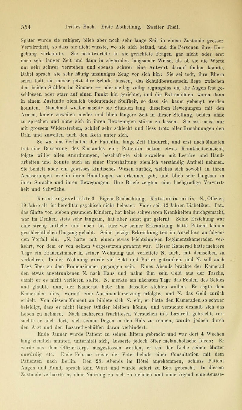 Später wurde sie ruhiger, blieb aber noch sehr lange Zeit in einem Zustande grosser Verwirrtheit, so dass sie nicht wusste, wo sie sich befand, und die Personen ihrer Um- gebung verkannte. Sie beantwortete an sie gerichtete Fragen gar nicht oder erst nach sehr langer Zeit und dann in zögernder, langsamer Weise, als ob sie die Worte nur sehr schwer verstehen und ebenso schw^er eine Antwort darauf finden könnte. Dabei sprach sie sehr häufig unsinniges Zeug vor sich hin: Sie sei todt, ihre Eltern seien todt, sie müsse jetzt ihre Schuld büssen, das Schuldbewusstsein liege zwischen den beiden Stühlen im Zimmer — oder sie lag völlig regungslos da, die Augen fest ge- schlossen oder starr auf einen Punkt hin gerichtet, und die Extremitäten waren dann in einem Zustande ziemlich bedeutender Steifheit, so dass sie kaum gebeugt werden konnten. Manchmal wieder machte sie Stunden lang dieselben Bewegungen mit den Armen, kniete zuweilen nieder und blieb längere Zeit in dieser Stellung, beides ohne zu sprechen und ohne sich in ihren Bewegungen stören zu lassen. Sie ass meist nur mit grossem Widerstreben, schlief sehr schlecht und Hess trotz aller Ermahnungen den Urin und zuweilen auch den Koth unter sich. So war das Verhalten der Patientin lange Zeit hindurch, und erst nach Monaten trat eine Besserung des Zustandes ein; Patientin bekam etwas Krankheitseinsicht, folgte willig allen Anordnungen, beschäftigte sich zuweilen mit Leetüre und Hand- arbeiten und konnte auch an einer Unterhaltung ziemlich verständig Antheil nehmen. Sie behielt aber ein gewisses kindisches Wesen zurück, welches sich sowohl in ihren Aeusserungen wie in ihren Handlungen zu erkennen gab, und blieb sehr langsam in ihrer Sprache und ihren Bewegungen. Ihre Briefe zeigten eine hochgradige Verwirrt- heit und Schwäche. Krankengeschichte 3. Eigene Beobachtung. Katatonia mitis. N., Offizier, 19 Jahre alt, ist hereditär psychisch nicht belastet. Vater seit 12 Jahren Diabetiker. Pat., das fünfte von sieben gesunden Kindern, hat keine schwereren Krankheiten durchgemacht, war im Denken stets sehr langsam, hat aber sonst gut gelernt. Seine Erziehung war eine streng sittliche und noch bis kurz vor seiner Erkrankung hatte Patient keinen geschlechtlichen Umgang gehabt. Seine jetzige Erkrankung trat im Anschluss an folgen- den Vorfall ein: „N. hatte mit einem etwas leichtsinnigen Regimentskameraden ver- kehrt, vor dem er von seinen Vorgesetzten gewarnt war. Dieser Kamerad hatte mehrere Tage ein Frauenzimmer in seiner Wohnung und verleitete N. auch, mit demselben zu verkehren. In der Wohnung wurde viel Sekt und Porter getrunken, und N. soll auch Tags über zu dem Frauenzimmer gegangen sein. Eines Abends brachte der Kamerad den etwas angetrunkenen N. nach Haus und nahm ihm sein Geld aus der Tasche, damit er es nicht verlieren sollte. N. merkte am nächsten Tage das Fehlen des Geldes und glaubte nun, der Kamerad habe ihm dasselbe stehlen wollen. Er sagte dem Kameraden dies, worauf eine Auseinandersetzung erfolgte, und N. das Geld zurück erhielt. Von diesem Moment an bildete sich N. ein, er hätte den Kameraden so schwer beleidigt, dass er nicht länger Offizier bleiben könne, und versuchte deshalb sich das Leben zu nehmen. Nach mehreren fruchtlosen Versuchen in's Lazareth gebracht, ver- suchte er auch dort, sich seinen Degen in den Hals zu rennen, wurde jedoch durch den Arzt und den Lazarethgehülfen daran verhindert. Ende Januar wurde Patient zu seinen Eltern gebracht und war dort 4 Wochen lang ziemlich munter, unterhielt sich, äusserte jedoch öfter melancholische Ideen: Er w^erde aus dem Offizierkorps ausgestossen werden, er sei der Liebe seiner Mutter unwürdig etc. Ende Februar reiste der Vater behufs einer Consultation mit dem Patienten nach Berlin. Den 28. Abends im Hotel angekommen, schloss Patient Augen und Mund, sprach kein Wort und wurde sofort zu Bett gebracht. In diesem Zustande verharrte er, ohne Nahrung zu sich zu nehmen und ohne irgend eine Aeusse-