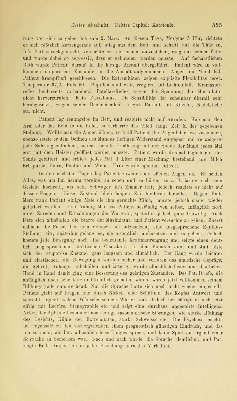 rung von sich zu geben bis zum 2. März. An diesem Tage, Morgens 5 Uhr, richtete er sich plötzlich kerzengerade auf, stieg aus dem Bett und schritt auf die Thür zu. In's Bett zurückgebracht, versuchte er, von neuem aufzustehen, rang mit seinem Vater und wurde dabei so aggressiv, dass er gebunden werden musste. Auf fachärztlichen Rath wurde Patient darauf in die hiesige Anstalt übergeführt. Patient wird in voll- kommen stuporösem Zustande in die Anstalt aufgenommen. Augen und Mund hält Patient krampfhaft geschlossen. Die Extremitäten zeigen exquisite Flexibilitas cerea. Temperatur 37,2. Puls 90. Pupillen sind weit, reagiren auf Lichteinfall. Kremaster- reflex beiderseits vorhanden. Patellar-Reflex wegen der Spannung der Muskulatur nicht hervorzurufen. Kein Fussklonus. Die Sensibilität ist scheinbar überall sehr herabgesetzt, wegen seiner Benommenheit reagirt Patient auf Kitzeln, Nadelstiche etc. nicht. Patient lag regungslos im Bett, und reagirte nicht auf Anrufen. Hob man den Arm oder das Bein in die Höhe, so verharrte das Glied lange Zeit in der gegebenen Stellung. Wollte man die Augen öffnen, so kniif Patient die Augenlider fest zusammen, ebenso setzte er dem Oeffnen des Mundes heftigen Widerstand entgegen und verweigerte jede Nahrungsaufnahme, so dass behufs Ernährung mit der Sonde der Mund jedes Mal erst mit dem Heister geöffnet wei-den musste. Patient wurde dreimal täglich mit der Sonde gefüttert und erhielt jedes Mal 1 Liter einer Mischung bestehend aus Milch Erbspüree, Eiern, Pepton und Wein. Urin wurde spontan entleert. In den nächsten Tagen lag Patient zuweilen mit offenen Augen da. Er schien Alles, was um ihn herum vorging, zu sehen und zu hören, so z. B. färbte sich sein Gesicht hochroth, als sein Schwager in's Zimmer trat; jedoch reagirte er nicht auf dessen Fragen. Dieser Zustand blieb längere Zeit hindurch derselbe. Gegen Ende März trank Patient einige Male die ihm gereichte Milch, musste jedoch später wieder gefüttert werden. Erst Anfang Mai ass Patient beständig von selbst, anfänglich noch unter Zureden und Ermahnungen der Wärterin, späterhin jedoch ganz freiwillig. Auch löste sich allmählich die Starre der Muskulatur, und Patient versuchte zu gehen. Zuerst nahmen die Füsse, bei dem Versuch sie aufzusetzen, eine ausgesprochene Equinus- Stellung ein, späterhin gelang es, sie ordentlich aufzusetzen und zu gehen. Jedoch kostete jede Bewegung noch eine bedeutende Kraftanstrengung und zeigte einen deut- lich ausgesprochenen ataktischen Charakter. In den Monaten Juni und Juli löste sich der stuporöse Zustand ganz langsam und allmählich. Der Gang wurde leichter und elastischer, die Bewegungen wurden sicher und verloren das ataktische Gepräge, die Schrift, Anfangs unbeholfen und zitterig, vmrde allmählich fester und deutlicher. Hand in Hand damit ging eine Besserung- des geistigen Zustandes. Des Pat. Briefe, die anfänglich noch sehr kurz und kindlich gehalten waren, waren jetzt vollkommen seinem Bildungsgrade entsprechend. Nur die Sprache hatte sich noch nicht wieder eingestellt. Patient giebt auf Fragen nur durch Nicken oder Schütteln des Kopfes Antwort und schreibt irgend welche Wünsche seinem Wärter auf. Jedoch beschäftigt er sich jetzt eifrig mit Leetüre, Stenographie etc. und zeigt eine durchaus ungestörte Intelligenz. Neben der Aphasie bestanden noch einige vasomotorische Störungen, wie starke Röthung des Gesichts, Kühle der Extremitäten, starke Schweisse etc. Die Psychose machte im Gegensatz zu den vorhergehenden einen prognostisch günstigen Eindruck, und das um so mehr, als Pat. allmählich leise Einiges sprach, und keine Spur von irgend einer Schwäche za bemerken war. Nach und nach wurde die Sprache deutlicher, und Pat. zeigte Ende August ein in jeder Beziehung normales Verhalten.