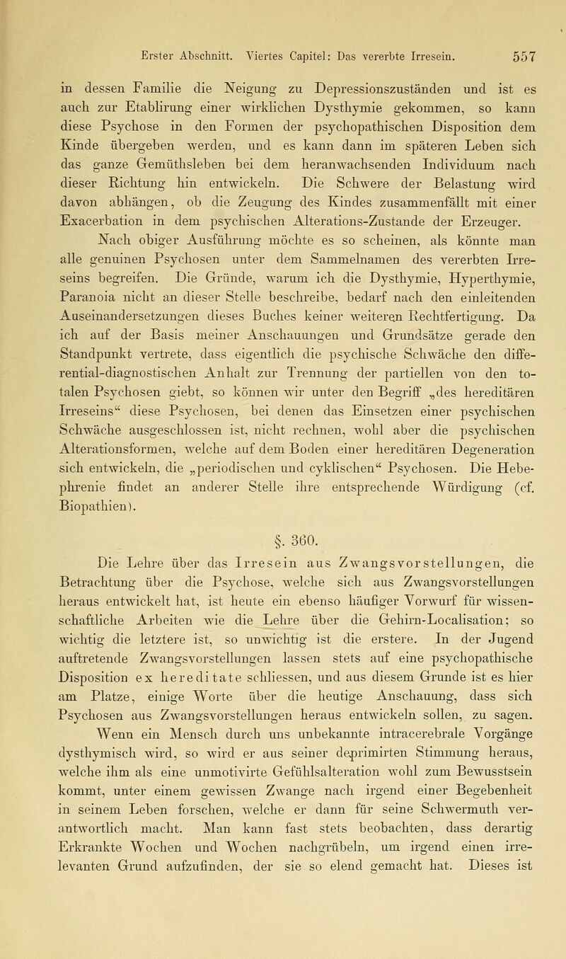in dessen Familie die Neigung zu Depressionszuständen und ist es auch zur Etablirung einer wirklichen Dysthymie gekommen, so kann diese Psychose in den Formen der psychopathischen Disposition dem Kinde übergeben werden, und es kann dann im späteren Leben sich das ganze Gemüthsleben bei dem heranwachsenden Individuum nach dieser Richtung hin entwickeln. Die Schwere der Belastung wird davon abhängen, ob die Zeugung des Kindes zusammenfällt mit einer Exacerbation in dem psychischen Alterations-Zustande der Erzeuger. Nach obiger Ausführung möchte es so scheinen, als könnte man alle genuinen Psychosen unter dem Sammelnamen des vererbten Irre- seins begreifen. Die Gründe, warum ich die Dysthymie, Hyperthymie, Paranoia nicht an dieser Stelle beschreibe, bedarf nach den einleitenden Auseinandersetzungen dieses Buches keiner weiteren Rechtfertigung. Da ich auf der Basis meiner Anschauungen und Grundsätze gerade den Standpunkt vertrete, dass eigentlich die psychische Schwäche den diffe- rential-diagnostischen Anhalt zur Trennung der partiellen von den to- talen Psychosen giebt, so können wir unter den Begriff „des hereditären Irreseins diese Psychosen, bei denen das Einsetzen einer psychischen Schwäche ausgeschlossen ist, nicht rechnen, wohl aber die psychischen Alterationsformen, welche auf dem Boden einer hereditären Degeneration sich entwickeln, die „periodischen und cyklischen Psychosen. Die Hebe- phrenie findet an anderer Stelle ihre entsprechende Würdigung (cf. Biopathien), §. 360. Die Lehre über das Irresein aus Zwangsvorstellungen, die Betrachtung über die Psychose, welche sich aus Zwangsvorstellungen heraus entwickelt hat, ist heute ein ebenso häufiger Yorwm'f für wissen- schaftliche Arbeiten wie die Lehre über die Gehirn-Localisation; so wichtig die letztere ist, so unwichtig ist die erstere. In der Jugend auftretende Zwangsvorstellungen lassen stets auf eine psychopathische Disposition ex hereditate schliessen, und aus diesem Grunde ist es hier am Platze, einige Worte über die heutige Anschauung, dass sich Psychosen aus Zwangsvorstellungen heraus entwickeln sollen, zu sagen. Wenn ein Mensch durch uns unbekannte intracerebrale Vorgänge dysthymisch wird, so wird er aus seiner deprimirten Stimmung heraus, welche ihm als eine unmotivirte Gefühlsalteration wohl zum Bewusstsein kommt, unter einem gewissen Zwange nach irgend einer Begebenheit in seinem Leben forschen, welche er dann für seine Schwermuth ver- antwortlich macht. Man kann fast stets beobachten, dass derartig Erkrankte Wochen und Wochen nachgrübeln, um irgend einen irre- levanten Grund aufzufinden, der sie so elend gemacht hat. Dieses ist