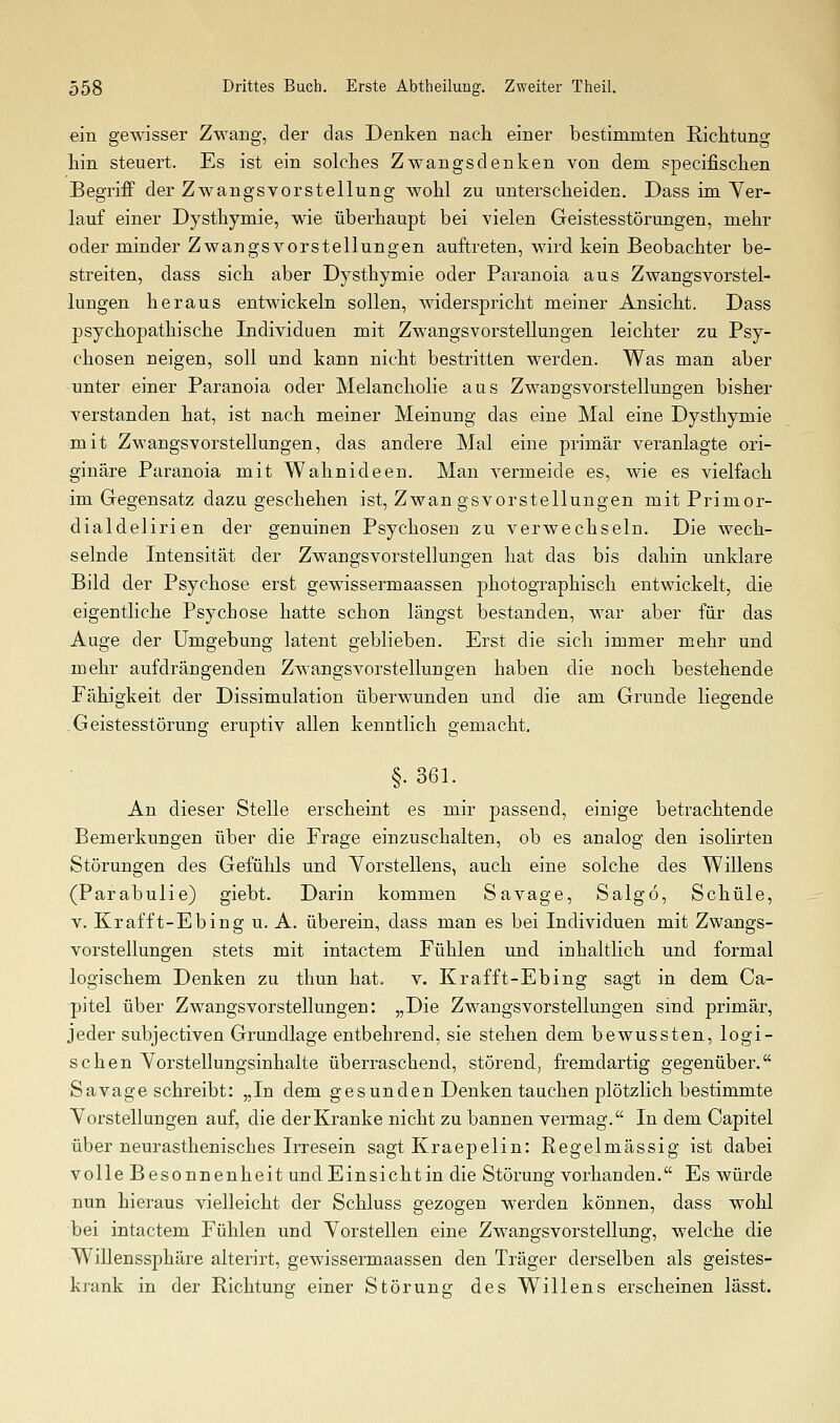 ein gewisser Zwang, der das Denken nach einer bestimmten Richtung hin steuert. Es ist ein solches Zwangs denken von dem specifischen Begriff der Zwangsvorstellung wohl zu unterscheiden. Dass im Ver- lauf einer Dysthymie, wie überhaupt bei vielen Geistesstörungen, mehr oder minder Zwangsvorstellungen auftreten, wird kein Beobachter be- streiten, dass sich aber Dysthymie oder Paranoia aus Zwangsvorstel- lungen heraus entwickeln sollen, widerspricht meiner Ansicht. Dass psychopathische Individuen mit Zwangsvorstellungen leichter zu Psy- chosen neigen, soll und kann nicht bestritten werden. Was man aber unter einer Paranoia oder Melancholie aus Zwangsvorstellungen bisher verstanden hat, ist nach meiner Meinung das eine Mal eine Dysthymie mit Zwangsvorstellungen, das andere Mal eine primär veranlagte ori- ginäre Paranoia mit Wahnideen. Man vermeide es, wie es vielfach im Gegensatz dazu geschehen ist, Zwangsvorstellungen mit Primor- dialdelirien der genuinen Psychosen zu verwechseln. Die wech- selnde Intensität der Zwangsvorstellungen hat das bis dahin unklare Bild der Psychose erst gewissermaassen photographisch entwickelt, die eigentliche Psychose hatte schon längst bestanden, war aber für das Auge der Umgebung latent geblieben. Erst die sich immer mehr und mehr aufdrängenden Zwangsvorstellungen haben die noch bestehende Fähigkeit der Dissimulation überwunden und die am Grunde liegende Geistesstörung eruptiv allen kenntlich gemacht. §. 361. An dieser Stelle erscheint es mir passend, einige betrachtende Bemerkungen über die Frage einzuschalten, ob es analog den isolirten Störungen des Gefühls und Yorstellens, auch eine solche des Willens (Parabulie) giebt. Darin kommen S avage, Salgö, Schule, V. Krafft-Ebing u. A. überein, dass man es bei Individuen mit Zwangs- vorstellungen stets mit intactem Fühlen und inhaltlich und formal logischem Denken zu thun hat. v. Krafft-Ebing sagt in dem Ca- pital über Zwangsvorstellungen: „Die Zwangsvorstellungen sind primär, jeder subjectiven Grundlage entbehrend, sie stehen dem bewussten, logi- schen Yorstellungsinhalte überraschend, störend, fremdartig gegenüber. Sa vage schreibt: „In dem gesunden Denken tauchen plötzlich bestimmte Vorstellungen auf, die der Kranke nicht zu bannen vermag. In dem Capitel über neurasthenisches Irresein sagt Kraepelin: Regelmässig ist dabei volle Besonnenheit und Einsicht in die Störung vorhanden. Es würde nun hieraus vielleicht der Schluss gezogen werden können, dass wohl bei intactem Fühlen und Vorstellen eine Zwangsvorstellung, welche die Willenssphäre alterirt, gewissermaassen den Träger derselben als geistes- krank in der Richtung einer Störung des Willens erscheinen lässt.