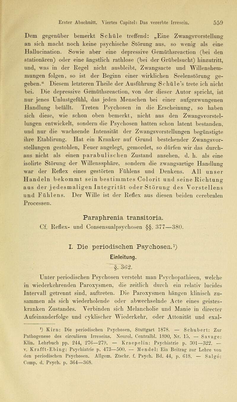 Dem gegenüber bemerkt Schule treffend: „Eine Zwangsvorstellung an sich macht noch keine psychische Störung aus, so wenig als eine Hallucination. Sowie aber eine depressive Gemüthsreaction (bei den stationären) oder eine ängstlich rathlose (bei der Grübelsucht) hinzutritt, und, was in der Regel nicht ausbleibt, Zwangsacte und Willenshem- mungen folgen, so ist der Beginn einer wirklichen Seelenstörung ge- geben. Diesem letzteren Theile der Ausführung Schüle's trete ich nicht bei. Die depressive Gemüthsreaction, von der dieser Autor spricht, ist nur jenes Unlustgefühl, das jeden Menschen bei einer aufgezwungenen Handlung befällt. Treten Psychosen in die Erscheinung, so haben sich diese, wie schon oben bemerkt, nicht aus den Zwangsvorstel- lungen entwickelt, sondern die Psychosen hatten schon latent bestanden, und nur die wachsende Intensität der Zwangsvorstellungen begünstigte ihre Etablirung. Hat ein Kranker auf Grund bestehender Zwangsvor- stellungen gestohlen, Feuer angelegt, gemordet, so dürfen wir das durch- aus nicht als einen parabulischen Zustand ansehen, d. h. als eine isolirte Störung der Willens Sphäre, sondern die zwangsartige Handlung w^ar der Reflex eines gestörten Fühlens und Denkens. All unser Handeln bekommt sein bestimmtes Colorit und seine Richtung aus der jedesmaligen Integrität oder Störung des Vorstellens und Fühlens. Der Wille ist der Reflex aus diesen beiden cerebralen Processen. Paraphrenia transitoria. Cf. Reflex- und Consensualpsychosen §§. 377—380. I. Die periodischen Psycliosen.i) Einleitung. §. od2. Unter periodischen Psychosen versteht man Psychopathieen, welche in wiederkehrenden Paroxysmen, die zeitlich durch ein relativ lucides Intervall getrennt sind, auftreten. Die Paroxysmen hängen klinisch zu- sammen als sich wiederholende oder abwechselnde Acte eines geistes- kranken Zustandes. Verbinden sich Melancholie und Manie in directer Aufeinanderfolge und cyklischer Wiederkehr, oder Attonität und exal- ') Kirn: Die periodischen Psychosen, Stuttgart 1878. — Schubert: Zur Pathogenese des circulären Irreseins. Neurol. Centralbl. 1890, Nr. 15. — Savage: Klin. Lehrbuch pp. 244, 276—279. — Kraepelin: Psychiatrie p. 301—322. — V. Krafft-Ebing: Psychiatrie p. 473—500. — Mendel: Ein Beitrag zur Lehre von den periodischen Psychosen. Allgem. Ztschr. f. Psych. Bd. 44, p. 618. — Salgö: Comp. d. Psych, p. 364—368.