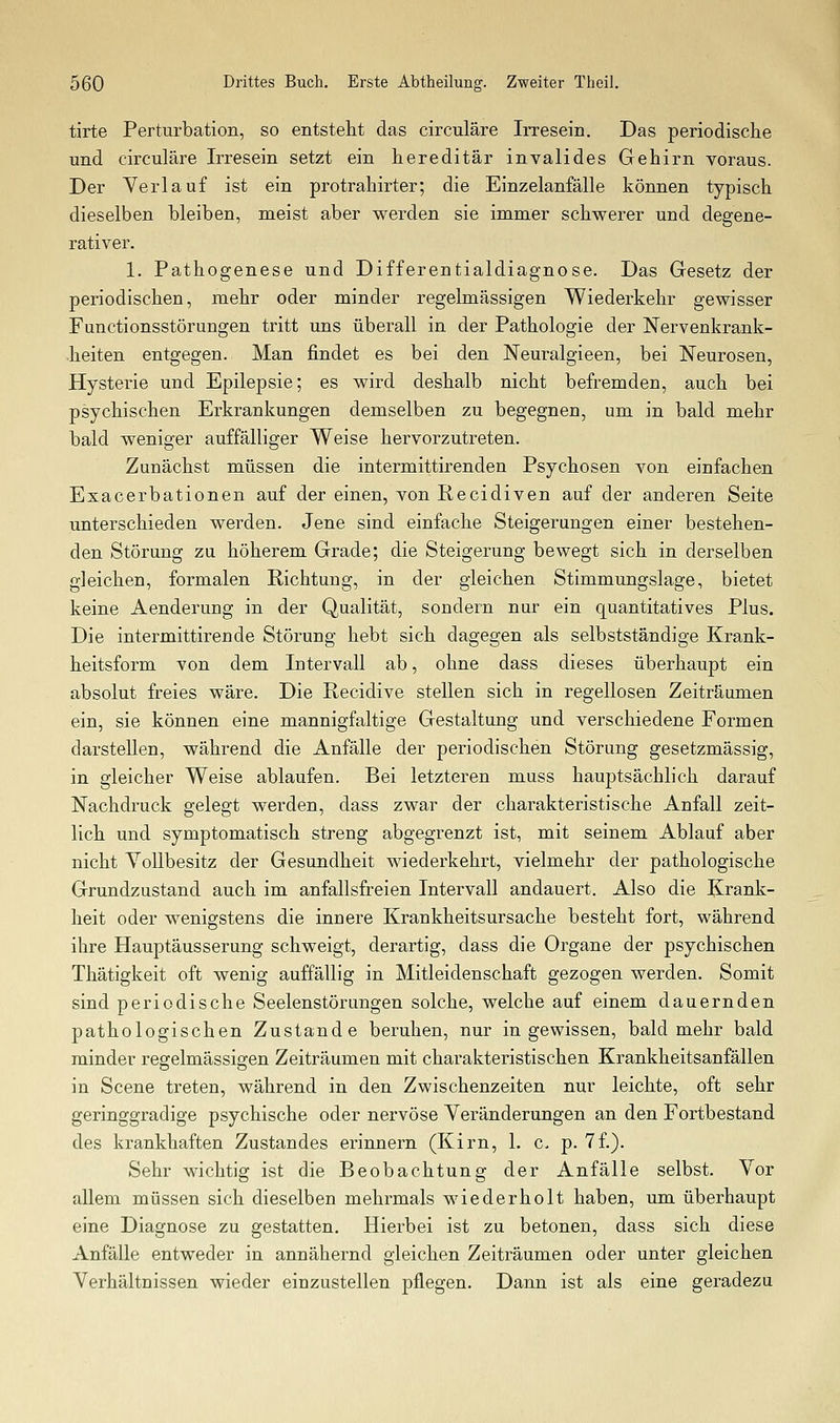 tirte Perturbation, so entsteht das circuläre Irresein. Das periodische und circuläre Irresein setzt ein hereditär invalides Gehirn voraus. Der Verlauf ist ein protrahirter; die Einzelanfälle können typisch dieselben bleiben, meist aber werden sie immer schwerer und degene- rativer. 1. Pathogenese und Differentialdiagnose. Das Gesetz der periodischen, mehr oder minder regelmässigen Wiederkehr gewisser Functionsstörungen tritt uns überall in der Pathologie der Nervenkrank- •heiten entgegen. Man findet es bei den Neuralgieen, bei Neurosen, Hysterie und Epilepsie; es wird deshalb nicht befremden, auch bei psychischen Erkrankungen demselben zu begegnen, um in bald mehr bald weniger auffälliger Weise hervorzutreten. Zunächst müssen die intermittirenden Psychosen von einfachen Exacerbationen auf der einen, von Recidiven auf der anderen Seite unterschieden werden. Jene sind einfache Steigerungen einer bestehen- den Störung zu höherem Grade; die Steigerung bewegt sich in derselben gleichen, formalen Richtung, in der gleichen Stimmungslage, bietet keine Aenderung in der Qualität, sondern nur ein quantitatives Plus. Die intermittirende Störung hebt sich dagegen als selbstständige Krank- heitsform von dem Intervall ab, ohne dass dieses überhaupt ein absolut freies wäre. Die Recidive stellen sich in regellosen Zeiträumen ein, sie können eine mannigfaltige Gestaltung und verschiedene Formen darstellen, während die Anfälle der periodischen Störung gesetzmässig, in gleicher Weise ablaufen. Bei letzteren muss hauptsächlich darauf Nachdruck gelegt werden, dass zwar der charakteristische Anfall zeit- lich und symptomatisch streng abgegrenzt ist, mit seinem Ablauf aber nicht Yollbesitz der Gesundheit wiederkehrt, vielmehr der pathologische Grundzustand auch im anfallsfreien Intervall andauert. Also die Krank- heit oder wenigstens die innere Krankheitsursache besteht fort, während ihre Hauptäusserung schweigt, derartig, dass die Organe der psychischen Thätigkeit oft wenig auffällig in Mitleidenschaft gezogen werden. Somit sind periodische Seelenstörungen solche, welche auf einem dauernden pathologischen Zustande beruhen, nur in gewissen, bald mehr bald minder regelmässigen Zeiträumen mit charakteristischen Krankheitsanfällen in Scene treten, während in den Zwischenzeiten nur leichte, oft sehr geringgradige psychische oder nervöse Veränderungen an den Fortbestand des krankhaften Zustandes erinnern (Kirn, 1. c. p. 7f.). Sehr wichtig ist die Beobachtung der Anfälle selbst. Vor allem müssen sich dieselben mehrmals wiederholt haben, um überhaupt eine Diagnose zu gestatten. Hierbei ist zu betonen, dass sich diese Anfälle entweder in annähernd gleichen Zeiträumen oder unter gleichen Verhältnissen wieder einzustellen pflegen. Dann ist als eine geradezu