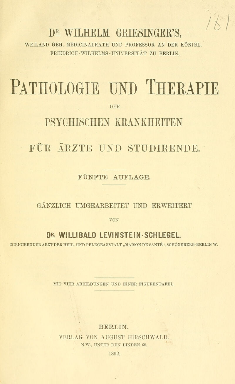 DS; WILHELM ÖRIESmGEß'S, WEILAND GEH. MEDICINALRATH UND PROFESSOR AN DER KÖNIGL. FRIEDRICH-WILHELMS-UNIVERSITÄT ZU BERLIN, Pathologie und Therapie DER PSYCHISCHEN KRANKHEITEN FÜR ÄRZTE UND STUDIRENDE. FÜNFTE AUFLAGE. GÄNZLICH UMGEARBEITET UND ERWEITERT VON DR: WILLIBALD LEVINSTEIN-SCHLEGEL, DIRIGIRENDER ARZT DER HEIL- UND PPLEGEANSTALT „MAISON DE SANTE, SCHÖNEBERG-BERLIN W. MIT VIER ABBILDUNGEN UND EINER FIGURENTAFEL. BERLIN. VERLAG VON AUGUST HIRSCHWALD. N.W., UNTER DEN LINDEN 68. 1892.