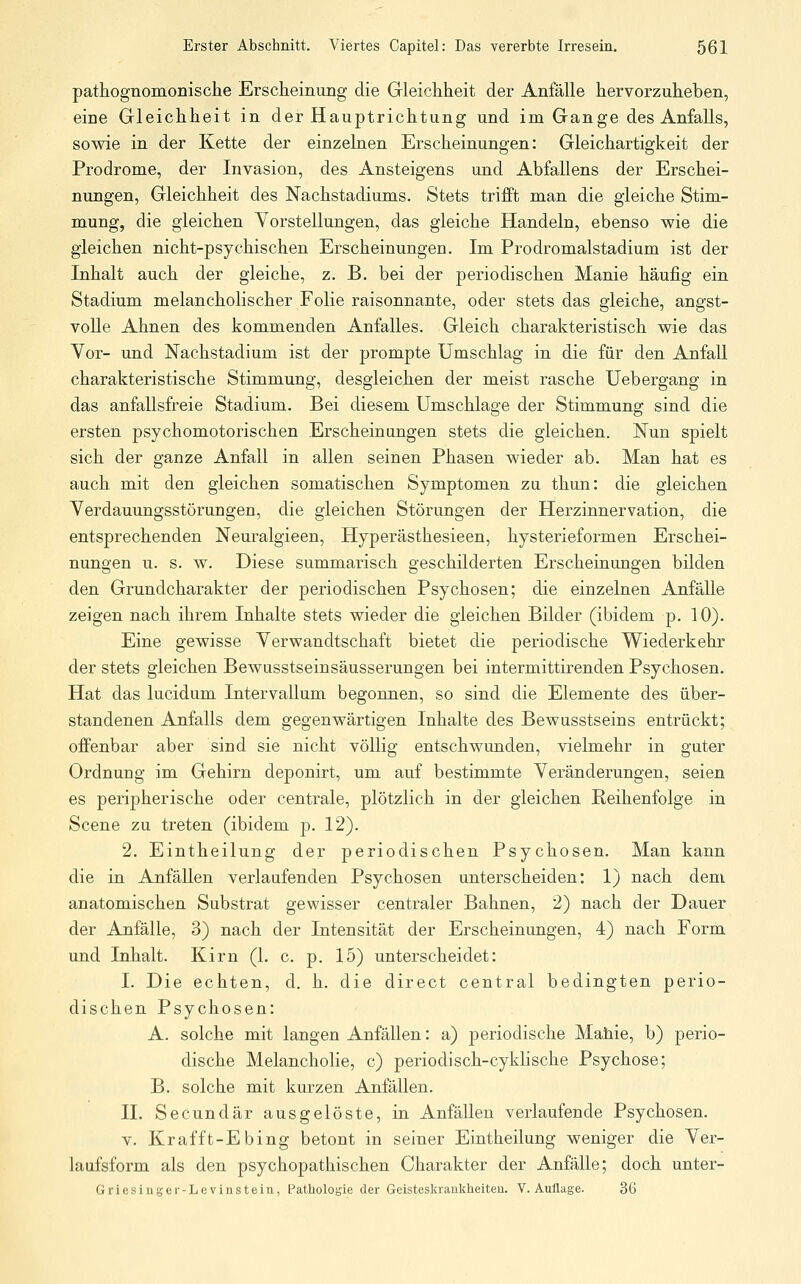 pathognomonische Erscheinung die Gleichheit der Anfälle hervorzuheben, eine Gleichheit in der Hauptrichtung und im Gange des Anfalls, sowie in der Kette der einzelnen Erscheinungen: Gleichartigkeit der Prodrome, der Invasion, des Ansteigens und Abfallens der Erschei- nungen, Gleichheit des Nachstadiums. Stets trifft man die gleiche Stim- mung, die gleichen Yorstellungen, das gleiche Handeln, ebenso wie die gleichen nicht-psychischen Erscheinungen. Im Prodromalstadium ist der Inhalt auch der gleiche, z. B. bei der periodischen Manie häufig ein Stadium melancholischer Folie raisonnante, oder stets das gleiche, angst- volle Ahnen des kommenden Anfalles. Gleich charakteristisch wie das Vor- und Nachstadium ist der prompte Umschlag in die für den Anfall charakteristische Stimmung, desgleichen der meist rasche Uebergang in das anfallsfreie Stadium. Bei diesem Umschlage der Stimmung sind die ersten psychomotorischen Erscheinangen stets die gleichen. Nun spielt sich der ganze Anfall in allen seinen Phasen wieder ab. Man hat es auch mit den gleichen somatischen Symptomen zu thun: die gleichen Verdauungsstörungen, die gleichen Störungen der Herzinnervation, die entsprechenden Neuralgieen, Hyperästhesieen, hysterieformen Erschei- nungen u. s. w. Diese summarisch geschilderten Erscheinungen bilden den Grundcharakter der periodischen Psychosen; die einzelnen Anfälle zeigen nach ihrem Inhalte stets wieder die gleichen Bilder (ibidem p. 10). Eine gewisse Verwandtschaft bietet die periodische Wiederkehr der stets gleichen Bewusstseinsäusserungen bei intermittirenden Psychosen. Hat das lucidum Intervallum begonnen, so sind die Elemente des über- standenen Anfalls dem gegenwärtigen Inhalte des Bewusstseins entrückt; offenbar aber sind sie nicht völlig entschwunden, vielmehr in guter Ordnung im Gehirn deponirt, um auf bestimmte Veränderungen, seien es peripherische oder centrale, plötzlich in der gleichen Reihenfolge in Scene zu treten (ibidem p. 12). 2. Eintheilung der periodischen Psychosen. Man kann die in Anfällen verlaufenden Psychosen unterscheiden: 1) nach dem anatomischen Substrat gewisser centraler Bahnen, 2) nach der Dauer der Anfälle, 3) nach der Intensität der Erscheinungen, 4) nach Form und Inhalt. Kirn (1. c. p. 15) unterscheidet: I. Die echten, d. h. die direct central bedingten perio- dischen Psychosen: A. solche mit langen Anfällen: a) periodische Mahie, b) perio- dische Melancholie, c) periodisch-cyklische Psychose; B. solche mit kurzen Anfällen. IL Secundär ausgelöste, in Anfällen verlaufende Psychosen. V. Krafft-Ebing betont in seiner Eintheilung weniger die Ver- laufsform als den psychopathischen Charakter der Anfälle; doch unter- Griesiuger-Levinstein, fathologie der Geisteskrankheiten. V.Auflage. 36