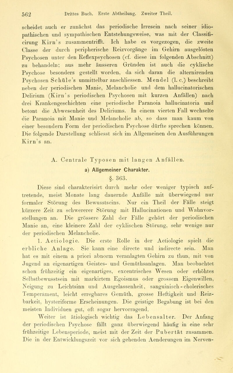 scheidet auch er zunächst das periodische Irresein nach seiner idio- pathischen und sympathischen Entstehungsweise, was mit der Classifi- cirung Kirn's zusammentrifft. Ich habe es vorgezogen, die zweite Classe der durch peripherische Reizvorgänge im Gehirn ausgelösten Psychosen unter den Reflexpsychosen (cf. diese im folgenden Abschnitt) zu behandeln; aus mehr äusseren Gründen ist auch die cyklische Psychose besonders gestellt worden, da sich daran die alternirenden Psychosen Schüle's unmittelbar anschliessen. Mendel (1. c.) beschreibt neben der periodischen Manie, Melanchohe und dem hallucinatorischen Delirium (Kirn's periodischen Psychosen mit kurzen Anfällen) nach drei Krankengeschichten eine periodische Paranoia hallucinatoria und betont die Abwesenheit des Deliriums. In einem vierten Fall wechselte die Paranoia mit Manie und Melancholie ab, so dass man kaum von einer besondern Form der periodischen Psychose dürfte sprechen können. Die folgende Darstellung schliesst sich im Allgemeinen den Ausführungen Kirn's an. A. Centrale Typosen mit langen Anfällen. a) Allgemeiner Charakter. §. 363. Diese sind charakterisirt durch mehr oder weniger typisch auf- tretende, meist Monate lang dauernde Anfälle mit überwiegend nur formaler Störung des Bewusstseins. Nur ein Theil der Fälle steigt kürzere Zeit zu schwererer Störung mit Hallucinationen und Wahnvor- stellungen an. Die grössere Zahl der Fälle gehört der periodischen Manie an, eine kleinere Zahl der cyklischen Störung, sehr wenige nur der periodischen Melancholie. 1. Aetiologie. Die erste Rolle in der Aetiologie spielt die erbliche Anlage. Sie kann eine directe und indirecte sein. Man hat es mit einem a priori abnorm veranlagten Gehirn zu thun, mit von Jugend an eigenartigen Geistes- und Gemüthsanlagen. Man beobachtet schon frühzeitig ein eigenartiges, excentrisches Wesen oder erhöhtes Selbstbewusstsein mit markirtem Egoismus oder grossem Eigenwillen, Neigung zu Leichtsinn und Ausgelassenheit, sanguinisch - cholerisches Temperament, leicht erregbares Gemüth, grosse Heftigkeit und Reiz- barkeit, hysteriforme Erscheinungen. Die geistige Begabung ist bei den meisten Individuen gut, oft sogar hervorragend. Weiter ist ätiologisch wichtig das Lebensalter. Der Anfang der periodischen Psychose fällt ganz überwiegend häufig in eine sehr frühzeitige Lebensperiode, meist mit der Zeit der Pubertät zusammen. Die in der Entwicklungszeit vor sich gehenden Aenderungen im Nerven-