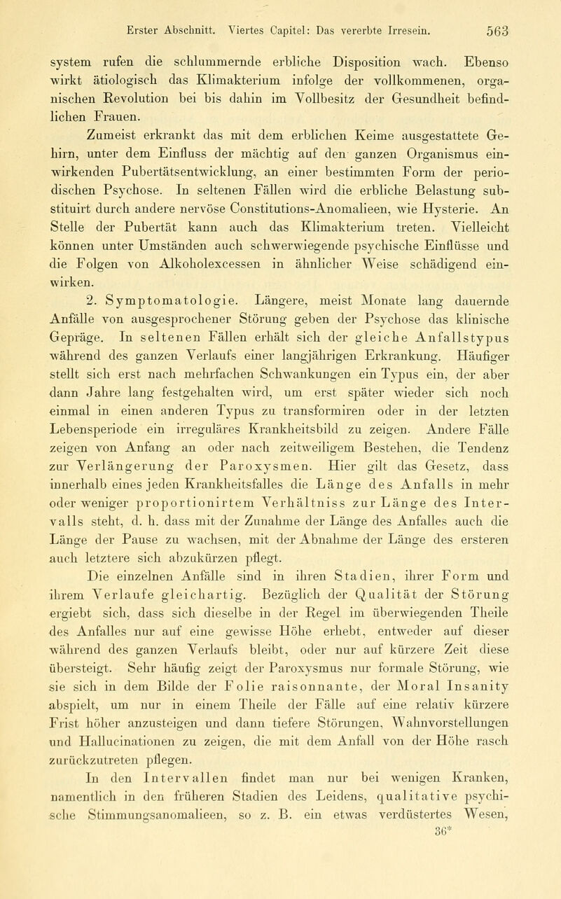 System rufen die schlummernde erbliche Disposition wach. Ebenso wirkt ätiologisch das Klimakterium infolge der vollkommenen, orga- nischen Revolution bei bis dahin im Vollbesitz der Gesundheit befind- lichen Frauen. Zumeist erkrankt das mit dem erblichen Keime ausgestattete Ge- hirn, unter dem Einfluss der mächtig auf den ganzen Organismus ein- wirkenden Pubertätsentwicklung, an einer bestimmten Form der perio- dischen Psychose. In seltenen Fällen wird die erbliche Belastung sub- stituirt durch andere nervöse Constitutions-Anomalieen, wie Hysterie. An Stelle der Pubertät kann auch das Klimakterium treten. Vielleicht können unter Umständen auch schwerwiegende psychische Einflüsse und die Folgen von Alkoholexcessen in ähnlicher Weise schädigend ein- wirken. 2. Symptomatologie. Läugere, meist Monate lang dauernde Anfälle von ausgesprochener Störung geben der Psychose das klinische Gepräge. In seltenen Fällen erhält sich der gleiche Anfallstypus während des ganzen Verlaufs einer langjährigen Erkrankung. Häufiger stellt sich erst nach mehrfachen Schwankungen ein Typus ein, der aber dann Jahre lang festgehalten wird, um erst später wieder sich noch einmal in einen anderen Typus zu transformiren oder in der letzten Lebensperiode ein irreguläres Krankheitsbild zu zeigen. Andere Fälle zeigen von Anfang an oder nach zeitweiligem Bestehen, die Tendenz zur Verlängerung der Paroxysmen. Hier gilt das Gesetz, dass innerhalb eines jeden Krankheitsfalles die Länge des Anfalls in mehr oder weniger proportionirtem Verhältniss zur Länge des Inter- valls steht, d. h. dass mit der Zunahme der Länge des Anfalles auch die Länge der Pause zu wachsen, mit der Abnahme der Länge des ersteren auch letztere sich abzukürzen pflegt. Die einzelnen Anfälle sind in ihren Stadien, ihrer Form und ihrem Verlaufe gleichartig. Bezüglich der Qualität der Störung ergiebt sich, dass sich dieselbe in der Regel im überwiegenden Theile des Anfalles nur auf eine gewisse Höhe erhebt, entweder auf dieser während des ganzen Verlaufs bleibt, oder nur auf kürzere Zeit diese übersteigt. Sehr häufig zeigt der Paroxysmus nur formale Störung, wie sie sich in dem Bilde der Folie raisonnante, der Moral Insanity abspielt, um nur in einem Theile der Fälle auf eine relativ kürzere Frist höher anzusteigen und dann tiefere Störungen, Wahnvorstellungen und Hallucinationen zu zeigen, die mit dem Anfall von der Höhe rasch zurückzutreten pflegen. In den Intervallen findet man nur bei wenigen Kranken, namentlich in den früheren Stadien des Leidens, qualitative psychi- sche Stimmungsanomalieen, so z. B. ein etwas verdüstertes Wesen, 36*