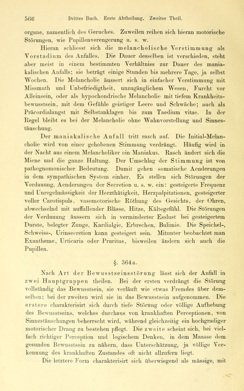 Organe, namentlich des Geruches. Zuweilen reihen sich hieran motorische Störungen, wie Pupillenverengerung u. s. w. Hieran schliesst sich die melancholische Verstimmung als Yorstadium des Anfalles. Die Dauer desselben ist verschieden, steht aber meist in einem bestimmten Verhältniss zur Dauer des mania- kalischen Anfalls; sie beträgt einige Stunden bis mehrere Tage, ja selbst Wochen. Die Melancholie äussert sich in einfacher Yerstimmung mit Missmuth und Unbefriedigtheit, unzugänglichem Wesen, Furcht vor Alleinsein, oder als hypochondrische Melancholie mit tiefem Krankheits- bewusstsein, mit dem Gefühle geistiger Leere und Schwäche; auch als Präcordialangst mit Selbstanklagen bis zum Taedium vitae. In der Regel bleibt es bei der Melancholie ohne Wahnvorstellung und Sinnes- täuschung. Der maniakalische Anfall tritt rasch auf. Die Initial-Melan- cholie wird von einer gehobenen Stimmung verdrängt. Häufig wird in der Nacht aus einem Melancholiker ein Maniakus. Rasch ändert sich die Miene und die ganze Haltung. Der Umschlag der Stimmung ist von pathognomonischer Bedeutung. Damit gehen somatische Aenderungen in dem sympathischen System einher. Es stellen sich Störungen der Verdauung, Aenderungen der Secretion u. s. w. ein: gesteigerte Frequenz und Unregelmässigkeit der Herzthätigkeit, Herzpalpitationen, gesteigerter voller Carotispuls, vasomotorische Röthung des Gesichts, der Ohren, abwechselnd mit aufPallender Blässe, Hitze, Kältegefühl. Die Störungen der Verdauung äussern sich in verminderter Esslust bei gesteigertem Durste, belegter Zunge, Kardialgie, Erbrechen, Bulimie. Die Speichel-, Schweiss-, Urinsecretion kann gesteigert sein. Mitunter beobachtet man Exantheme, Urticaria oder Pruritus, bisweilen ändern sich auch die Pupillen. §. 364a. Nach Art der Bewusstseinsstörung lässt sich der Anfall in zwei Hauptgruppen theilen. Bei der ersten verdrängt die Störung vollständig das Bewusstsein, sie verläuft wie etwas Fremdes über dem- selben; bei der zweiten wird sie in das Bewusstsein aufgenommen. Die erstere charakterisirt sich durch tiefe Störung oder völlige Aufhebung des Bewusstseins, welches durchaus von krankhaften Perceptionen, von Sinnestäuschungen beherrscht wird, während gleichzeitig ein hochgradiger motorischer Drang zu bestehen pflegt. Die zweite scheint sich, bei viel- fach richtiger Perception und logischem Denken, in dem Maasse dem gesunden Bewusstsein zu nähern, dass Unterschätzung, ja völlige Ver- kennung des krankhaften Zustandes oft nicht allzufern liegt. Die letztere Form charakterisirt sich überwiegend als massige, mit